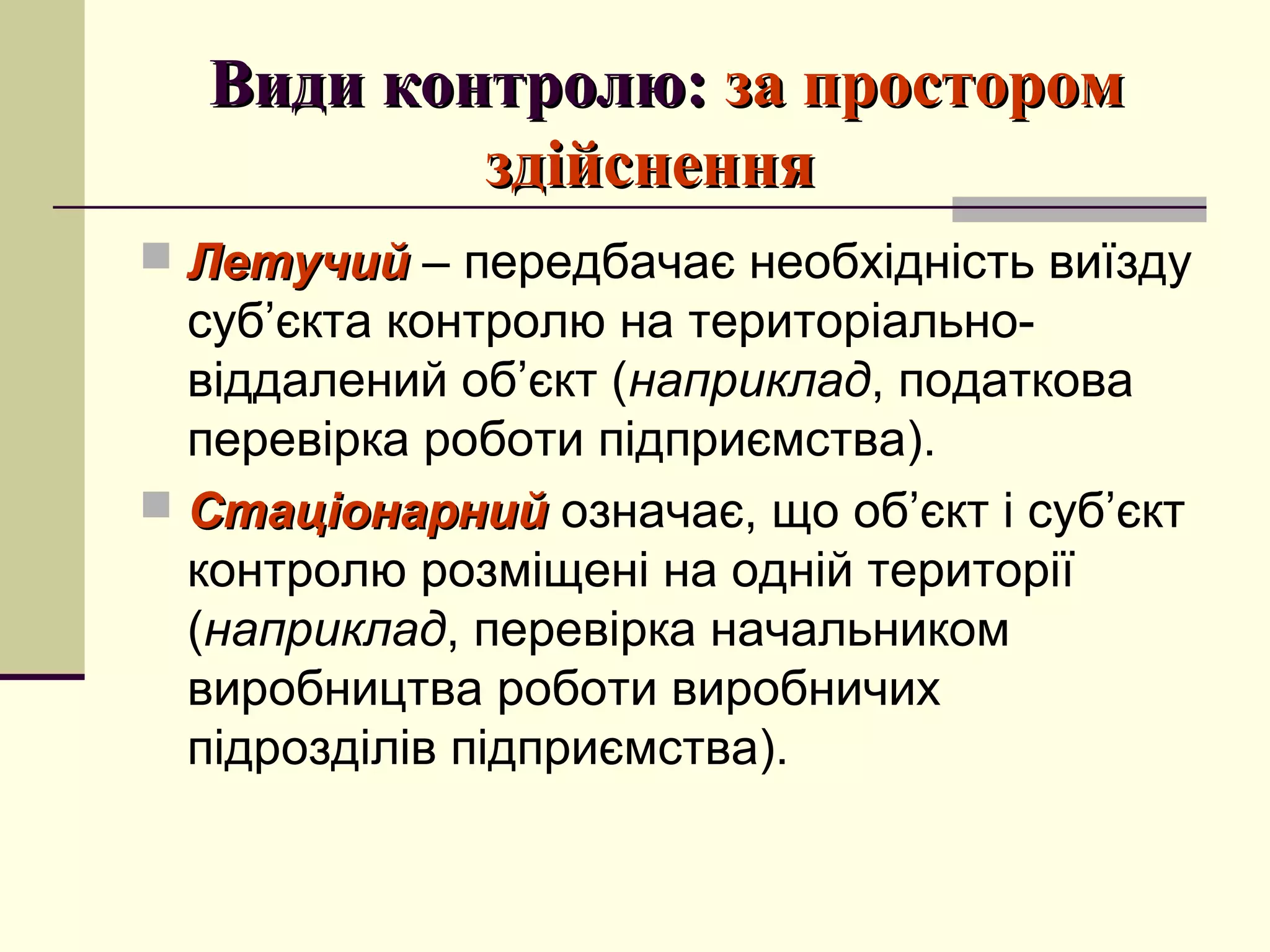Види контролю:Види контролю: за просторомза простором
здійсненняздійснення
 ЛетучийЛетучий – передбачає необхідність виїзду
суб’єкта контролю на територіально-
віддалений об’єкт (наприклад, податкова
перевірка роботи підприємства).
 СтаціонарнийСтаціонарний означає, що об’єкт і суб’єкт
контролю розміщені на одній території
(наприклад, перевірка начальником
виробництва роботи виробничих
підрозділів підприємства).
 