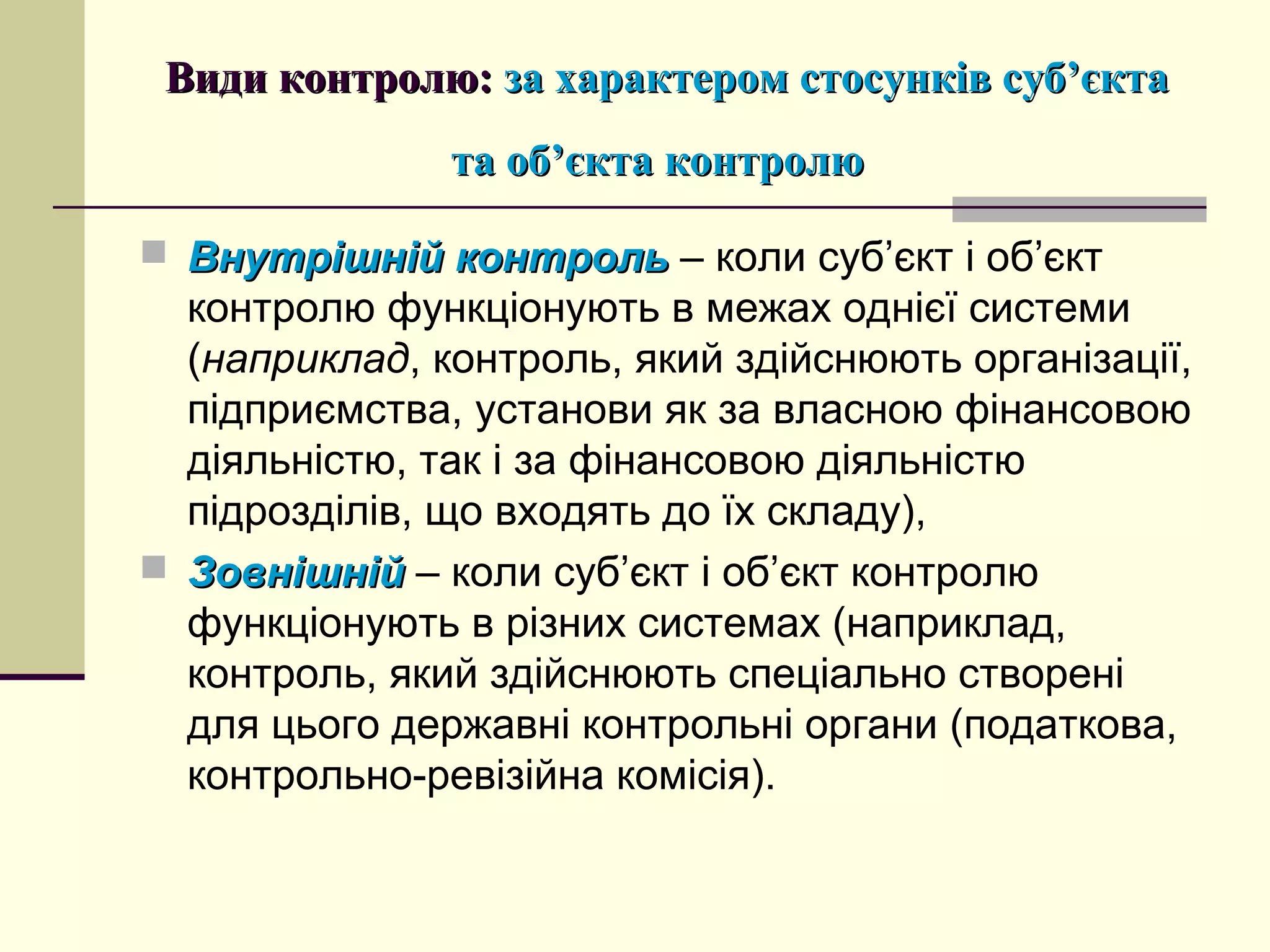 Види контролю:Види контролю: за характером стосунків суб’єктаза характером стосунків суб’єкта
та об’єкта контролюта об’єкта контролю
 Внутрішній контрольВнутрішній контроль – коли суб’єкт і об’єкт
контролю функціонують в межах однієї системи
(наприклад, контроль, який здійснюють організації,
підприємства, установи як за власною фінансовою
діяльністю, так і за фінансовою діяльністю
підрозділів, що входять до їх складу),
 ЗовнішнійЗовнішній – коли суб’єкт і об’єкт контролю
функціонують в різних системах (наприклад,
контроль, який здійснюють спеціально створені
для цього державні контрольні органи (податкова,
контрольно-ревізійна комісія).
 