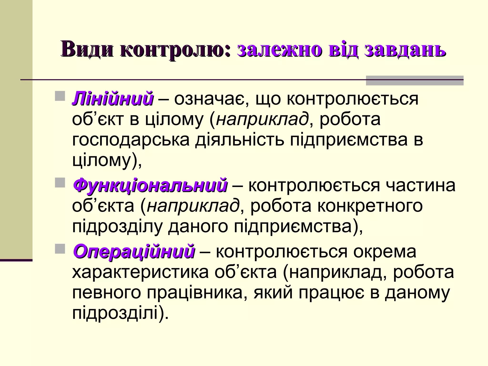 Види контролю:Види контролю: залежно від завданьзалежно від завдань
 ЛінійнийЛінійний – означає, що контролюється
об’єкт в цілому (наприклад, робота
господарська діяльність підприємства в
цілому),
 ФункціональнийФункціональний – контролюється частина
об’єкта (наприклад, робота конкретного
підрозділу даного підприємства),
 ОпераційнийОпераційний – контролюється окрема
характеристика об’єкта (наприклад, робота
певного працівника, який працює в даному
підрозділі).
 