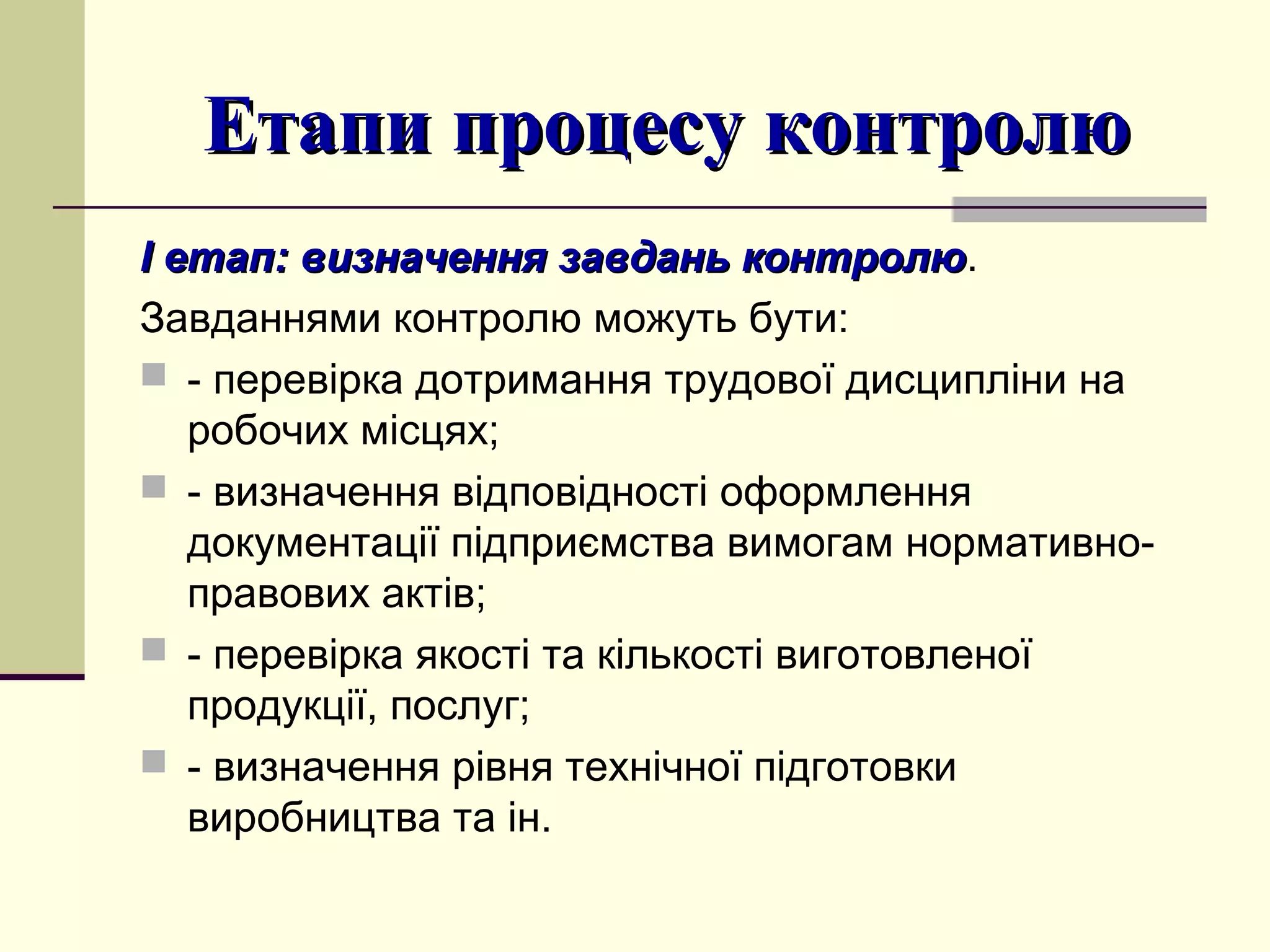 Етапи процесу контролюЕтапи процесу контролю
І етап:І етап: визначення завдань контролювизначення завдань контролю.
Завданнями контролю можуть бути:
 - перевірка дотримання трудової дисципліни на
робочих місцях;
 - визначення відповідності оформлення
документації підприємства вимогам нормативно-
правових актів;
 - перевірка якості та кількості виготовленої
продукції, послуг;
 - визначення рівня технічної підготовки
виробництва та ін.
 