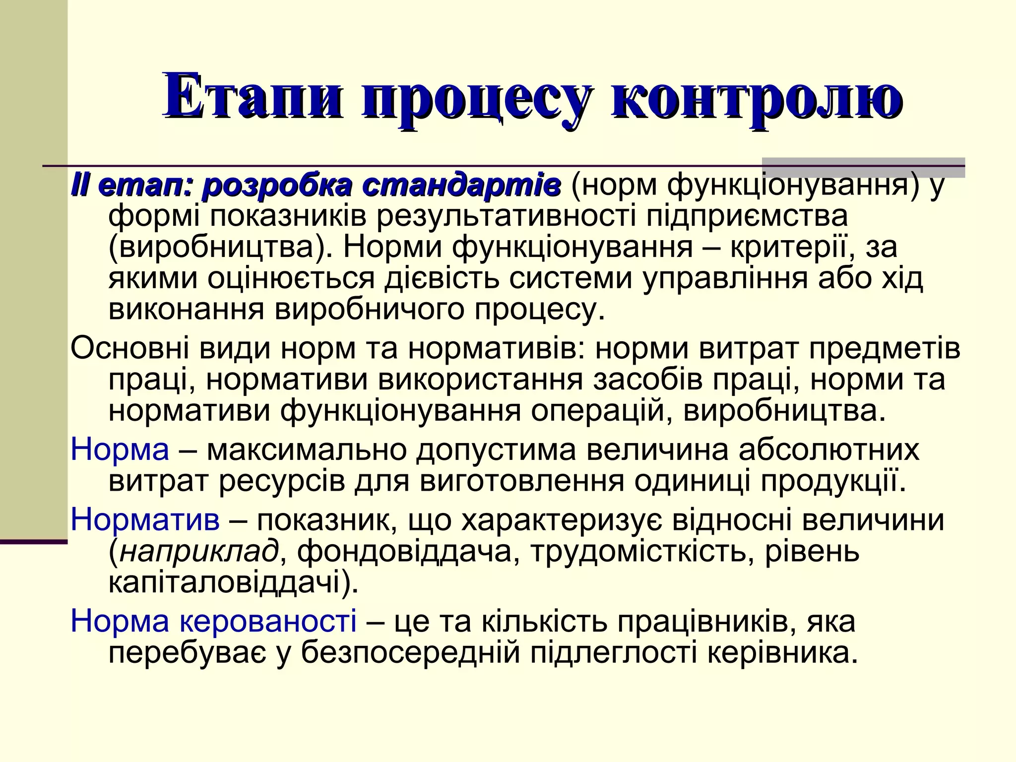 Етапи процесу контролюЕтапи процесу контролю
ІІ етап: розробка стандартівІІ етап: розробка стандартів (норм функціонування) у
формі показників результативності підприємства
(виробництва). Норми функціонування – критерії, за
якими оцінюється дієвість системи управління або хід
виконання виробничого процесу.
Основні види норм та нормативів: норми витрат предметів
праці, нормативи використання засобів праці, норми та
нормативи функціонування операцій, виробництва.
Норма – максимально допустима величина абсолютних
витрат ресурсів для виготовлення одиниці продукції.
Норматив – показник, що характеризує відносні величини
(наприклад, фондовіддача, трудомісткість, рівень
капіталовіддачі).
Норма керованості – це та кількість працівників, яка
перебуває у безпосередній підлеглості керівника.
 