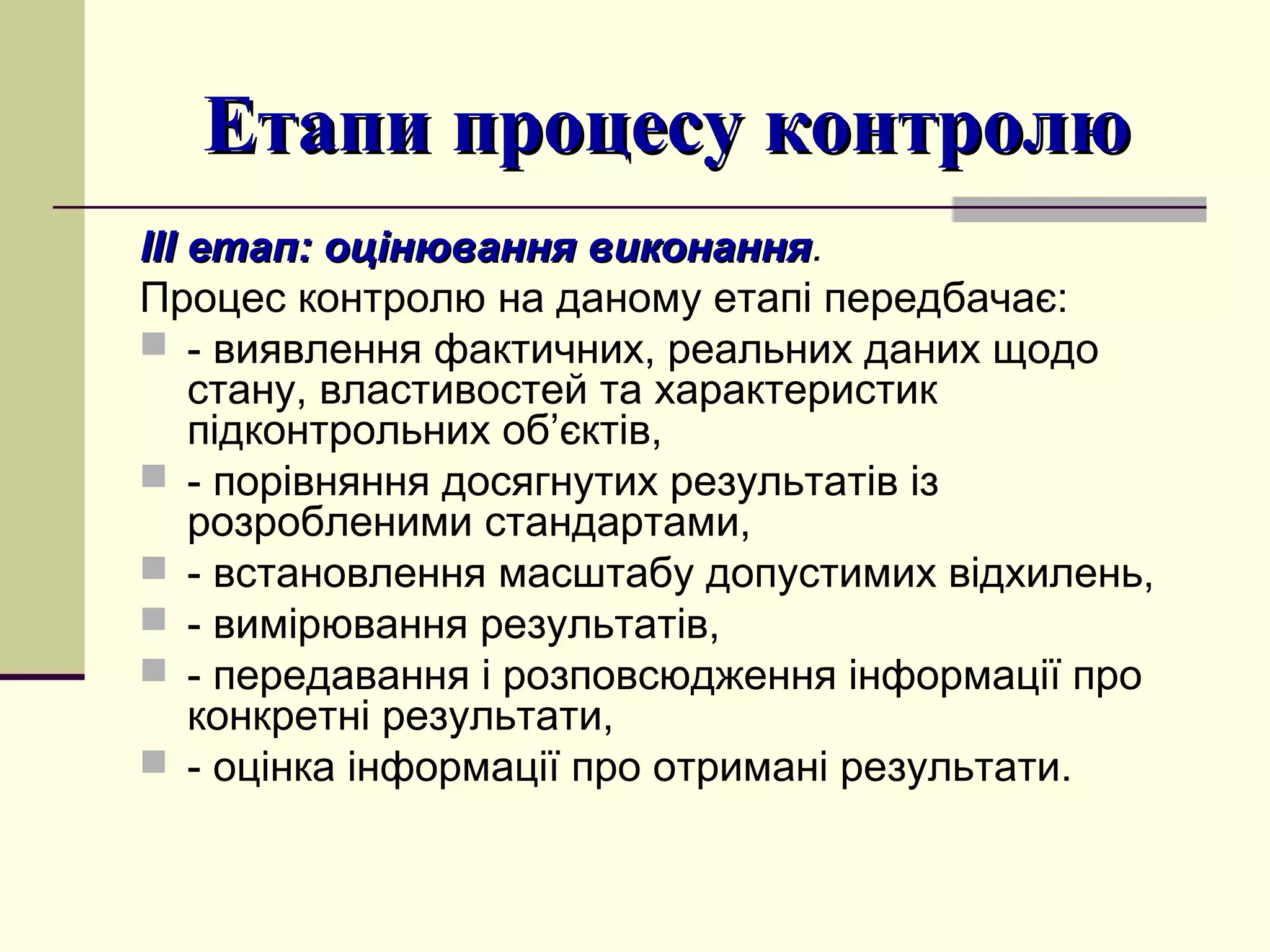 Етапи процесу контролюЕтапи процесу контролю
ІІІ етап: оцінювання виконанняІІІ етап: оцінювання виконання.
Процес контролю на даному етапі передбачає:
 - виявлення фактичних, реальних даних щодо
стану, властивостей та характеристик
підконтрольних об’єктів,
 - порівняння досягнутих результатів із
розробленими стандартами,
 - встановлення масштабу допустимих відхилень,
 - вимірювання результатів,
 - передавання і розповсюдження інформації про
конкретні результати,
 - оцінка інформації про отримані результати.
 