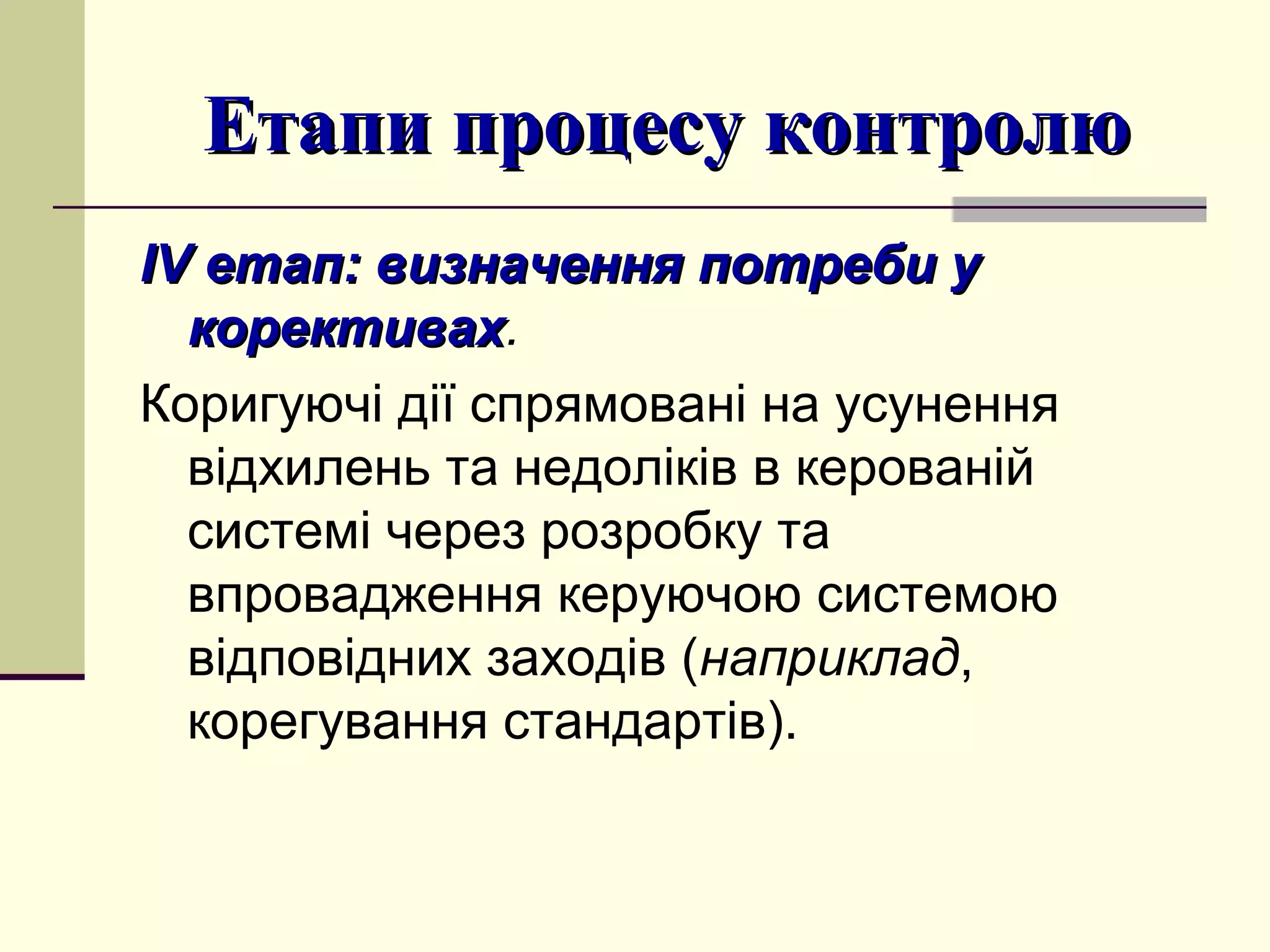 Етапи процесу контролюЕтапи процесу контролю
ІІVV етапетап:: визначення потреби увизначення потреби у
корективахкорективах.
Коригуючі дії спрямовані на усунення
відхилень та недоліків в керованій
системі через розробку та
впровадження керуючою системою
відповідних заходів (наприклад,
корегування стандартів).
 