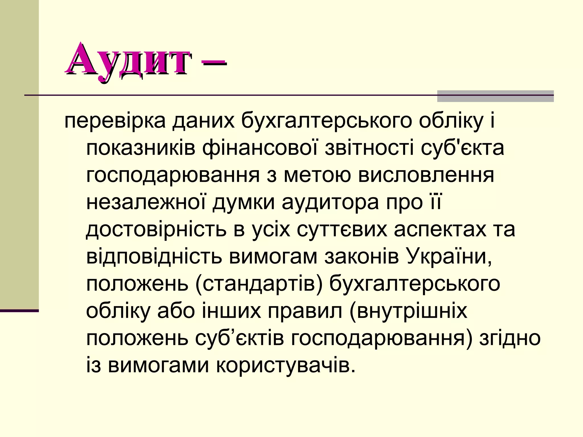Аудит –Аудит –
перевірка даних бухгалтерського обліку і
показників фінансової звітності суб'єкта
господарювання з метою висловлення
незалежної думки аудитора про її
достовірність в усіх суттєвих аспектах та
відповідність вимогам законів України,
положень (стандартів) бухгалтерського
обліку або інших правил (внутрішніх
положень суб’єктів господарювання) згідно
із вимогами користувачів.
 