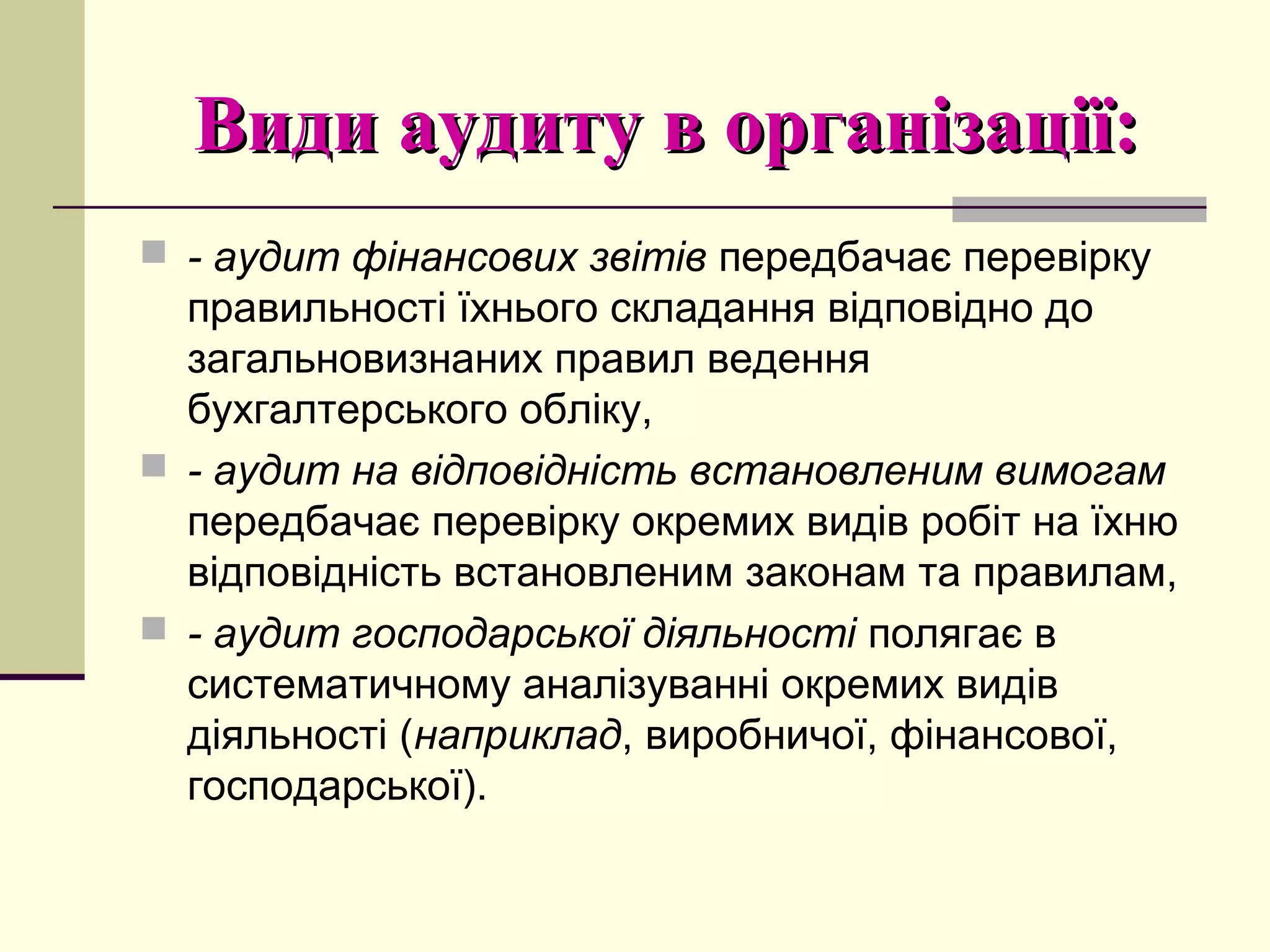 Види аудиту в організації:Види аудиту в організації:
 - аудит фінансових звітів передбачає перевірку
правильності їхнього складання відповідно до
загальновизнаних правил ведення
бухгалтерського обліку,
 - аудит на відповідність встановленим вимогам
передбачає перевірку окремих видів робіт на їхню
відповідність встановленим законам та правилам,
 - аудит господарської діяльності полягає в
систематичному аналізуванні окремих видів
діяльності (наприклад, виробничої, фінансової,
господарської).
 