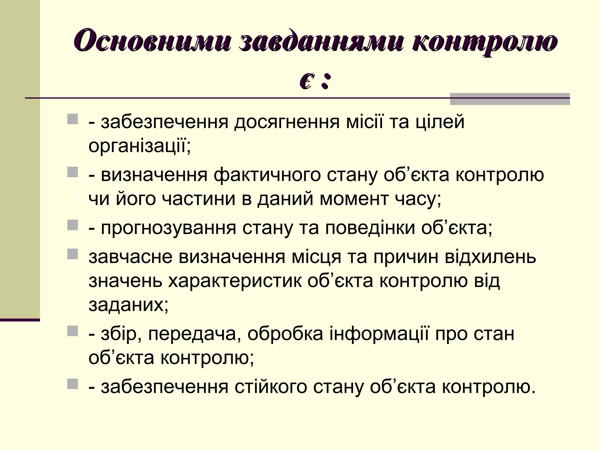 Основними завданнями контролюОсновними завданнями контролю
є :є :
 - забезпечення досягнення місії та цілей
організації;
 - визначення фактичного стану об’єкта контролю
чи його частини в даний момент часу;
 - прогнозування стану та поведінки об’єкта;
 завчасне визначення місця та причин відхилень
значень характеристик об’єкта контролю від
заданих;
 - збір, передача, обробка інформації про стан
об’єкта контролю;
 - забезпечення стійкого стану об’єкта контролю.
 