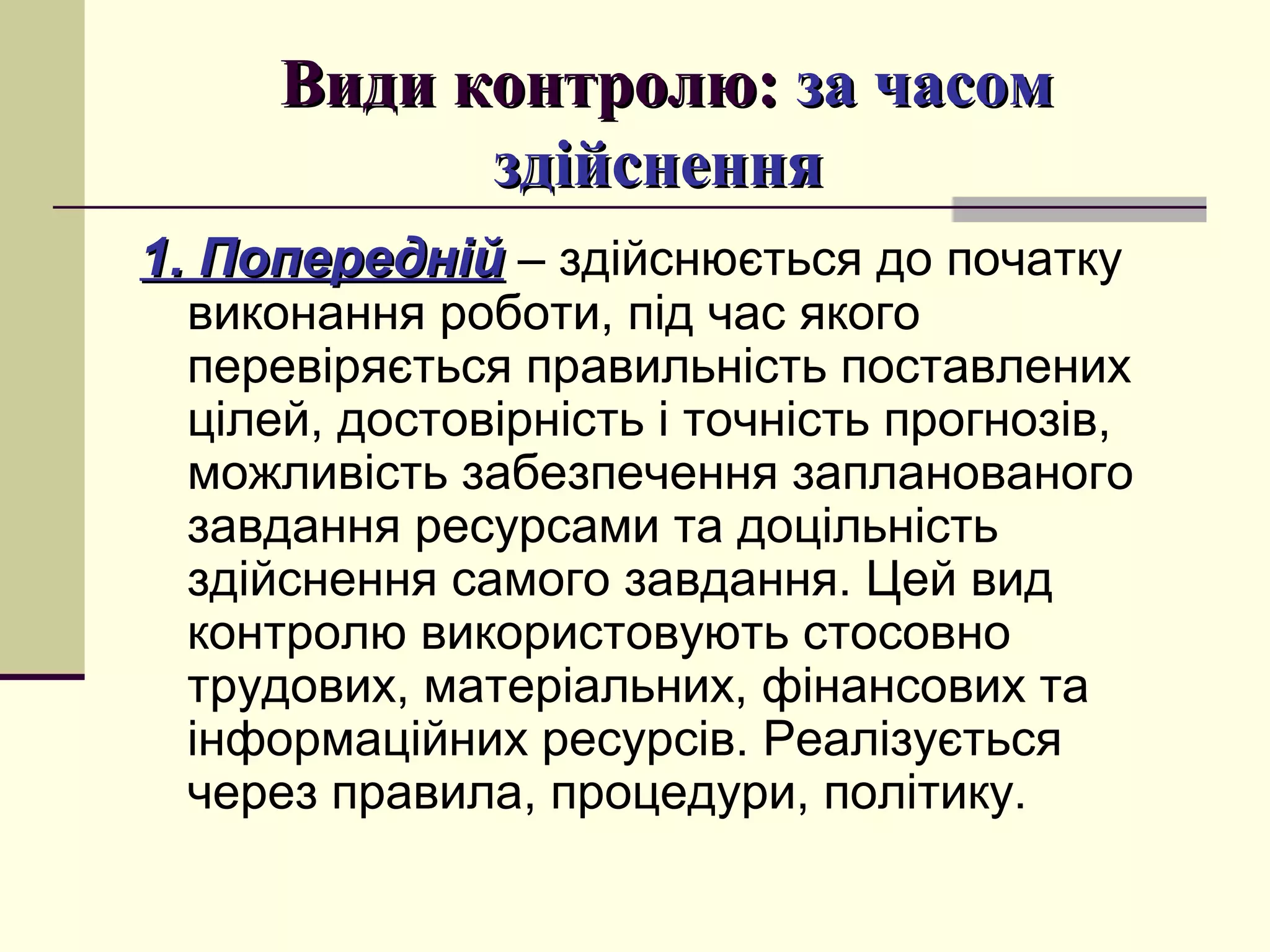 Види контролю:Види контролю: за часомза часом
здійсненняздійснення
1. Попередній1. Попередній – здійснюється до початку
виконання роботи, під час якого
перевіряється правильність поставлених
цілей, достовірність і точність прогнозів,
можливість забезпечення запланованого
завдання ресурсами та доцільність
здійснення самого завдання. Цей вид
контролю використовують стосовно
трудових, матеріальних, фінансових та
інформаційних ресурсів. Реалізується
через правила, процедури, політику.
 