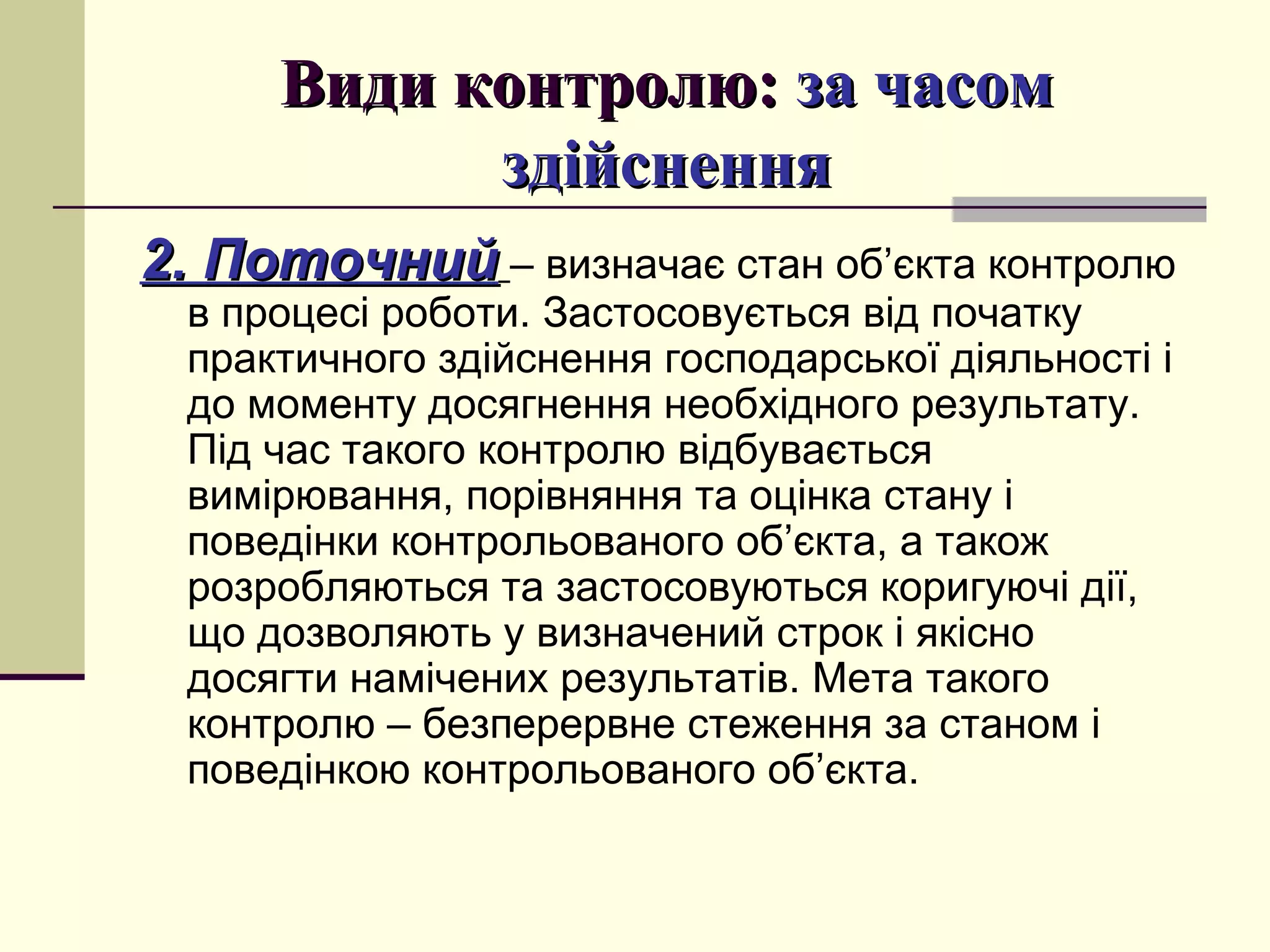 Види контролю:Види контролю: за часомза часом
здійсненняздійснення
2. Поточний2. Поточний – визначає стан об’єкта контролю
в процесі роботи. Застосовується від початку
практичного здійснення господарської діяльності і
до моменту досягнення необхідного результату.
Під час такого контролю відбувається
вимірювання, порівняння та оцінка стану і
поведінки контрольованого об’єкта, а також
розробляються та застосовуються коригуючі дії,
що дозволяють у визначений строк і якісно
досягти намічених результатів. Мета такого
контролю – безперервне стеження за станом і
поведінкою контрольованого об’єкта.
 
