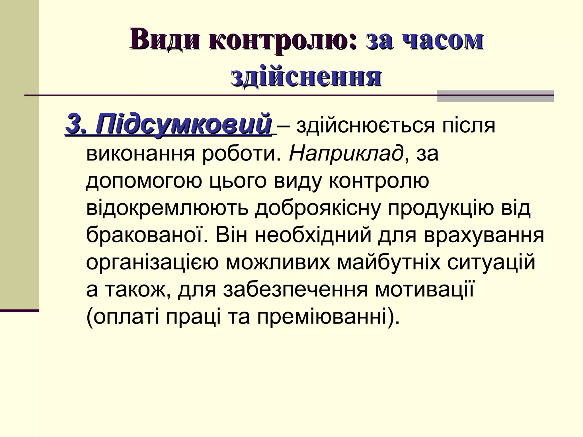 Види контролю:Види контролю: за часомза часом
здійсненняздійснення
3. Підсумковий3. Підсумковий – здійснюється після
виконання роботи. Наприклад, за
допомогою цього виду контролю
відокремлюють доброякісну продукцію від
бракованої. Він необхідний для врахування
організацією можливих майбутніх ситуацій
а також, для забезпечення мотивації
(оплаті праці та преміюванні).
 