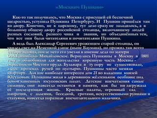 «Москвич Пушкин»«Москвич Пушкин»
Как-то так получилось, что Москва с присущей ей беспечнойКак-то так получилось, что Москва с присущей ей беспечной
щедростью, уступила Пушкина Петербургу. И Пушкин пришёлся тамщедростью, уступила Пушкина Петербургу. И Пушкин пришёлся там
ко двору. Конечно, не к царскому, тут дело сразу не заладилось, а кко двору. Конечно, не к царскому, тут дело сразу не заладилось, а к
большому общему двору российской столицы, включавшему людейбольшому общему двору российской столицы, включавшему людей
разных сословий, разного чина и звания, но объединённых тем,разных сословий, разного чина и звания, но объединённых тем,
что все они были читателями и почитателями Пушкина.что все они были читателями и почитателями Пушкина.
А ведь был Александр Сергеевич уроженцем старой столицы, онА ведь был Александр Сергеевич уроженцем старой столицы, он
увидел свет на Немецкой улице (ныне Баумана), но прожил там всегоувидел свет на Немецкой улице (ныне Баумана), но прожил там всего
четыре месяца, после чего его увезли в имение деда по материчетыре месяца, после чего его увезли в имение деда по матери
О.А.Ганнибала- Михайловское. Вернулись Пушкины в Москву в 1801О.А.Ганнибала- Михайловское. Вернулись Пушкины в Москву в 1801
году и облюбовали для жительства коренную часть Москвы -году и облюбовали для жительства коренную часть Москвы -
окрестности Чистого пруда. Бульвара в ту пору не существовало,окрестности Чистого пруда. Бульвара в ту пору не существовало,
здесь протекал ручей по пустырю. Пушкины часто менялиздесь протекал ручей по пустырю. Пушкины часто меняли
квартиру. Для нас наиболее интересен дом 21 во владении князейквартиру. Для нас наиболее интересен дом 21 во владении князей
Юсуповых. Пушкины жили в деревянном жёлтеньком особняке подЮсуповых. Пушкины жили в деревянном жёлтеньком особняке под
боком каменных юсуповских палат. Детские впечатления самыебоком каменных юсуповских палат. Детские впечатления самые
сильные, они навсегда остаются в памяти, как бы ни загружаласильные, они навсегда остаются в памяти, как бы ни загружала
её последующая жизнь. Красные палаты, огромный садеё последующая жизнь. Красные палаты, огромный сад
напротив, с аллеями, беседкой, гротами, искусственными руинами инапротив, с аллеями, беседкой, гротами, искусственными руинами и
статуями, навсегда поразили впечатлительного мальчика.статуями, навсегда поразили впечатлительного мальчика.
 