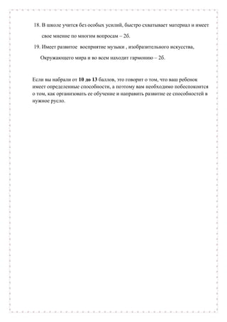 18. В школе учится без особых усилий, быстро схватывает материал и имеет
свое мнение по многим вопросам – 2б.
19. Имеет развитое восприятие музыки , изобразительного искусства,
Окружающего мира и во всем находит гармонию – 2б.
Если вы набрали от 10 до 13 баллов, это говорит о том, что ваш ребенок
имеет определенные способности, а поэтому вам необходимо побеспокоится
о том, как организовать ее обучение и направить развитие ее способностей в
нужное русло.
 
