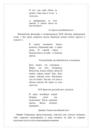 О нет, она свой облик не
меняет, Гора одна и та же - в
этом суть,
А превращенья от того
зависят, С какого места на
нее взглянуть.
Су Дон-по китайский поэт
Знаменитому философу и литературоведу М.М. Бахтину принадлежат
слова: « Без своих вопросов нельзя творчески понять ничего другого и
чуждого ».
В одном мгновенье видеть
вечность, Огромный мир - в зерне
песка, В единой горсте -
бесконечность, И небо - в чашечке
цветка.
Уильям Блейк, английский поэт и художник
Быть может, эти электроны -
Миры, где пять материков,
Искусства, знанья, войны, тропы И
память сорока веков! Еще, быть
может, каждый атом- Вселенная,
где сто планет, Там все, что здесь в
объеме сжатом, Но также то, чего
здесь нет.
В.Я. Брюслов, русский поэт, писатель
И связь всеобщую вещей
Открыв, легко мы
подытожим: Когда касаемся
цветка, Звезду далекую
тревожим!
Джеймс Томсон английский поэт
Гости: Уважаемые присутствующие, советуем вам учиться познавать
себя, стараться анализировать и чаще смотреть на себя со стороны,
неустанно идти по пути самосовершенствования.
 
