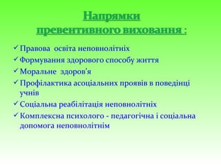 Правова освіта неповнолітніх
Формування здорового способу життя
Моральне здоров’я
Профілактика асоціальних проявів в поведінці
учнів
Соціальна реабілітація неповнолітніх
Комплексна психолого - педагогічна і соціальна
допомога неповнолітнім
 