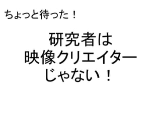 研究者は
映像クリエイター
じゃない！
ちょっと待った！
 