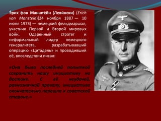 Э́рих фон Манште́йн (Леви́нски) (Erich
von Manstein)(24 ноября 1887 — 10
июня 1973) — немецкий фельдмаршал,
участник Первой и Второй мировых
войн. Одаренный стратег и
неформальный лидер немецкого
генералитета, разрабатывавший
операцию «Цитадель» и проводивший
её, впоследствии писал:
«Она была последней попыткой
сохранить нашу инициативу на
Востоке. С её неудачей,
равнозначной провалу, инициатива
окончательно перешла к советской
стороне.»
 