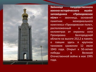 Зво́нница госуда́рственного
военно-истори́ческого музе́я-
запове́дника «Про́хоровское
по́ле» —  звонница,  основной 
памятник  мемориального 
комплекса «Прохоровское поле», 
расположенный  в  двух 
километрах  от  окраины  села 
Прохоровка  Белгородской 
области на высоте 252,2 в память 
о  павших  здесь  в  крупном 
танковом  сражении  12  июля 
1943  года.  Открыт  к  50-летию 
победы  в  Великой 
Отечественной войне в мае 1995 
года.
 