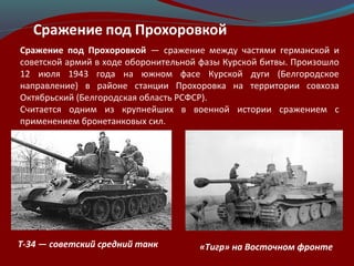 Сражение под Прохоровкой — сражение между частями германской и
советской армий в ходе оборонительной фазы Курской битвы. Произошло
12 июля 1943 года на южном фасе Курской дуги (Белгородское
направление) в районе станции Прохоровка на территории совхоза
Октябрьский (Белгородская область РСФСР).
Считается одним из крупнейших в военной истории сражением с
применением бронетанковых сил.
«Тигр» на Восточном фронтеT-34 — советский средний танк
 