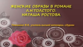 ЖЕНСКИЕ ОБРАЗЫ В РОМАНЕ
Л.Н.ТОЛСТОГО.
НАТАША РОСТОВА
Темникова Ж.В., учитель высшей категории, г.Курган
 