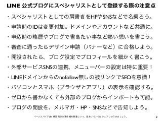 2イーンスパイア(株) 横田秀珠の著作権を尊重しつつ、是非ノウハウはシェアして行きましょう。
LINE 公式ブログにスペシャリストとして登録する際の注意点
・スペシャリストとしての肩書きをHPやSNSなどで名乗ろう。
・申請時のIDは変更付加。...