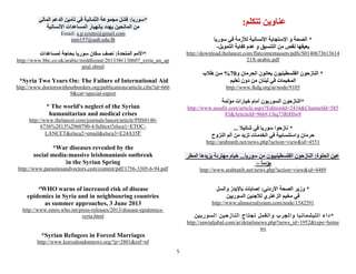5
‫تتكلم‬ ‫عناوين‬:
*‫سوريا‬ ‫في‬ ‫لألزمة‬ ‫اإلنسانية‬ ‫اإلستجابة‬ ‫و‬ ‫الصحة‬
‫التمويل‬ ‫كفاية‬ ‫عدم‬ ‫و‬ ‫التنسيق‬ ‫من‬ ‫نقص‬ ‫يعيقها‬-
http://download.thelancet.com/flatcontentassets/pdfs/S0140673613614
21X-arabic.pdf
*‫و‬ ‫الحرمان‬ ‫يعانون‬ ‫الفلسطينيون‬ ‫النازحون‬01%‫طالب‬ ‫مـن‬
‫من‬ ‫لبنان‬ ‫في‬ ‫المخيمات‬‫تعليم‬ ‫دون‬
http://www.lkdg.org/ar/node/9105
*‫مؤلمة‬ ‫خيارات‬ ‫أمام‬ ‫السوريون‬ ‫النازحون‬
http://www.assafir.com/article.aspx?EditionId=2434&ChannelId=585
83&ArticleId=966#.Uhq73RtHIw8
... ‫شاتيال‬ ‫في‬ ‫سوريا‬ ‫نازحوا‬ *
‫النزوح‬ ‫ألم‬ ‫من‬ ‫تزيد‬ ‫الخدمات‬ ‫في‬ ‫واستنسابية‬ ‫حرمان‬
http://arabratib.net/news.php?action=view&id=4551
‫المطر‬ ‫يزيدها‬ ‫مهترئة‬ ‫خيام‬ ...‫سوريا‬ ‫من‬ ‫الفلسطينييون‬ ‫النازحون‬ :‫الحلوة‬ ‫عين‬
– ً‫ا‬‫بؤس‬
http://www.arabratib.net/news.php?action=view&id=4489
*‫األردني‬ ‫الصحة‬ ‫وزير‬:‫والسل‬ ‫باإليدز‬ ‫إصابات‬
‫السوريين‬ ‫لالجئين‬ ‫الزعتري‬ ‫مخيم‬ ‫في‬
http://www.almasryalyoum.com/node/1542591
*‫وال‬ ‫والجرب‬ ‫الليشمانيا‬ ‫داء‬‫السوريين‬ ‫النازحين‬ ‫تجتاح‬ ‫قمل‬
http://sawtaljabal.com/ar/detailsnews.php?news_id=1952&type=hotne
ws
‫المالي‬ ‫الدعم‬ ‫تأمين‬ ‫في‬ ‫الثمانية‬ ‫مجموعة‬ ‫فشل‬ :‫*سوريا‬
‫االنسانية‬ ‫المساعدات‬ ‫بإنهيار‬ ‫يهدد‬ ‫المانحين‬ ‫من‬
Email: a.p.coutts@gmail.com
mm157@aub.edu.lb
*‫المتحدة‬ ‫األمم‬:‫لمساعدات‬ ‫بحاجة‬ ‫سوريا‬ ‫سكان‬ ‫نصف‬
http://www.bbc.co.uk/arabic/middleeast/2013/06/130607_syria_un_ap
peal.shtml
*Syria Two Years On: The Failure of International Aid
http://www.doctorswithoutborders.org/publications/article.cfm?id=666
9&cat=special-report
* The world's neglect of the Syrian
humanitarian and medical crises
http://www.thelancet.com/journals/lancet/article/PIIS0140-
6736%2813%2960790-4/fulltext?elsca1=ETOC-
LANCET&elsca2=email&elsca3=E24A35F
*War diseases revealed by the
social media:massive leishmaniasis outbreak
in the Syrian Spring
http://www.parasitesandvectors.com/content/pdf/1756-3305-6-94.pdf
*WHO warns of increased risk of disease
epidemics in Syria and in neighbouring countries
as summer approaches, 3 June 2013
http://www.emro.who.int/press-releases/2013/disease-epidemics-
syria.html
*Syrian Refugees in Forced Marriages
http://www.kenyalondonnews.org/?p=2801&ref=nf
 