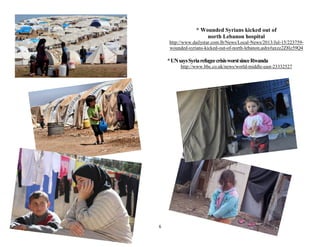 6
* Wounded Syrians kicked out of
north Lebanon hospital
http://www.dailystar.com.lb/News/Local-News/2013/Jul-15/223759-
wounded-syrians-kicked-out-of-north-lebanon.ashx#axzz2Z8lz59Q4
*UNsaysSyriarefugeecrisisworstsinceRwanda
http://www.bbc.co.uk/news/world-middle-east-23332527
 