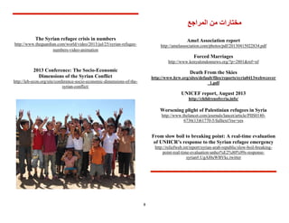8
‫مختارات‬‫المراجع‬ ‫من‬
Amel Association report
http://amelassociation.com/photos/pdf/20130415022834.pdf
Forced Marriages
http://www.kenyalondonnews.org/?p=2801&ref=nf
Death From the Skies
http://www.hrw.org/sites/default/files/reports/syria0413webwcover
_1.pdf
UNICEF report, August 3102
http://childrenofsyria.info/
Worsening plight of Palestinian refugees in Syria
http://www.thelancet.com/journals/lancet/article/PIIS0140-
6736(13)61770-5/fulltext?rss=yes
From slow boil to breaking point: A real-time evaluation
of UNHCR’s response to the Syrian refugee emergency
-breaking-boil-republic/slow-arab-http://reliefweb.int/report/syrian
-response-unhcr%E2%80%99s-uationeval-time-real-point
syrian#.UgAl0uWBVkc.twitter
The Syrian refugee crisis in numbers
-refugee-5/syrianhttp://www.theguardian.com/world/video/2013/jul/2
animation-video-numbers
2013 Conference: The Socio-Economic
Dimensions of the Syrian Conflict
http://leb-econ.org/site/conference-socio-economic-dimensions-of-the-
syrian-conflict/
 