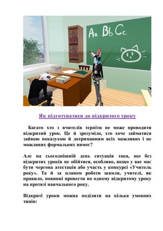 Як підготуватися до відкритого уроку
Багато хто з вчителів терпіти не може проводити
відкритий урок. Це й зрозуміло, хто хоче займатися
зайвою показухою й дотриманням всіх можливих і не
можливих формальних вимог?
Але на сьогоднішній день ситуація така, що без
відкритих уроків не обійтися, особливо, якщо у вас має
бути чергова атестація або участь у конкурсі «Учитель
року». Та й за планом роботи школи, учителі, як
правило, повинні провести по одному відкритому уроку
на протязі навчального року.
Відкриті уроки можна поділити на кілька умовних
типів:
 