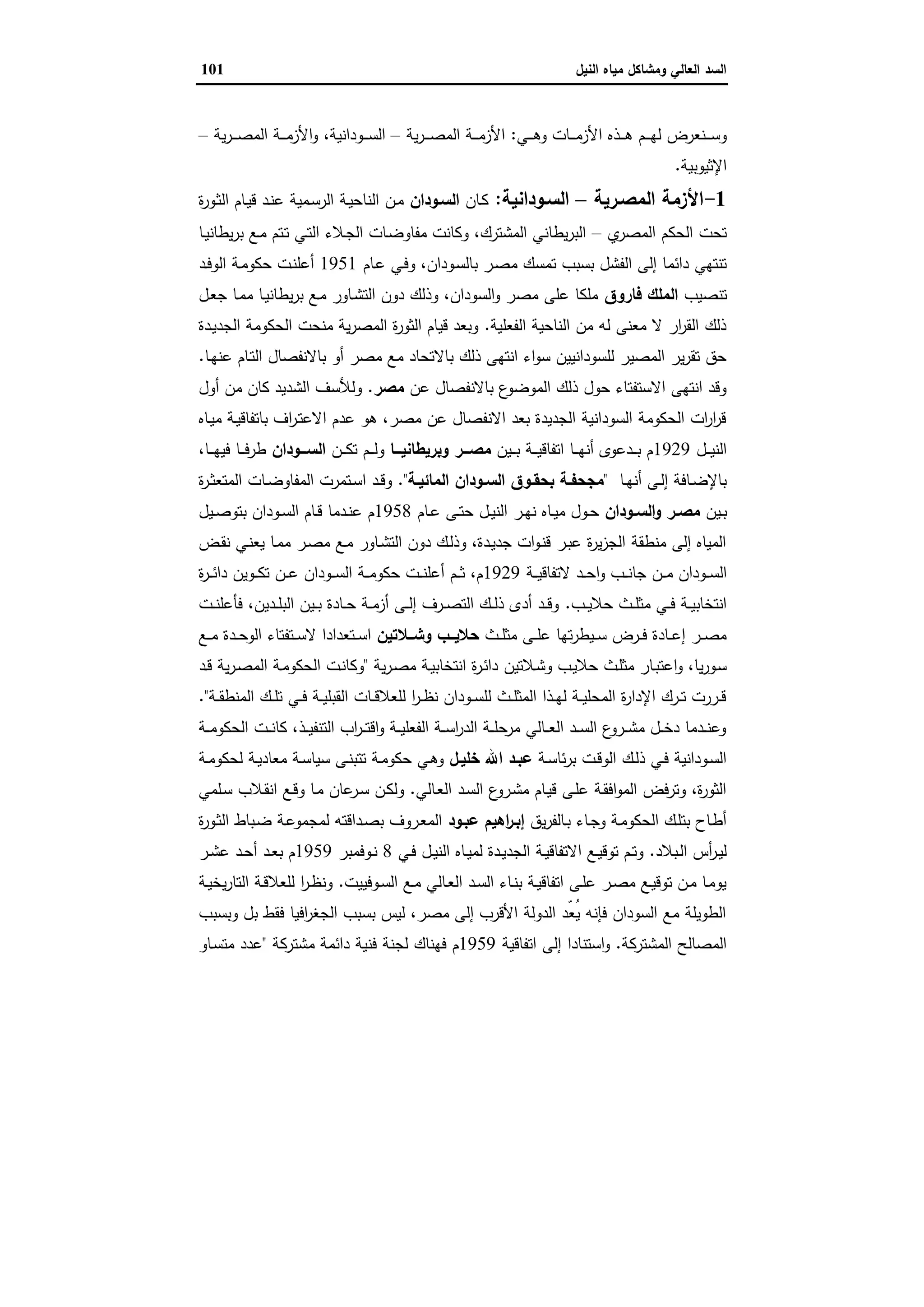 ‫وﻣﺷﺎﻛل‬ ‫اﻟﻌﺎﻟﻲ‬ ‫اﻟﺳد‬‫اﻟﻧﯾل‬ ‫ﻣﯾﺎﻩ‬101
‫اﻷز‬ ‫ـذﻩ‬‫ـ‬‫ـ‬‫ـ‬‫ﻫ‬ ‫ـم‬‫ـ‬‫ـ‬‫ـ‬‫ﻬ‬‫ﻟ‬ ‫ـﻧﻌرض‬‫ـ‬‫ـ‬‫ـ‬‫ﺳ‬‫و‬‫ـﻲ‬‫ـ‬‫ـ‬‫ـ‬‫ﻫ‬‫و‬ ‫ـﺎت‬‫ـ‬‫ـ‬‫ـ‬‫ﻣ‬:‫ﯾﺔ‬‫ر‬‫ـ‬‫ـ‬‫ـ‬‫ـ‬‫ﺻ‬‫اﻟﻣ‬ ‫ـﺔ‬‫ـ‬‫ـ‬‫ـ‬‫ﻣ‬‫اﻷز‬–‫ـوداﻧﯾﺔ‬‫ـ‬‫ـ‬‫ـ‬‫ﺳ‬‫اﻟ‬،‫ﯾﺔ‬‫ر‬‫ـ‬‫ـ‬‫ـ‬‫ـ‬‫ﺻ‬‫اﻟﻣ‬ ‫ـﺔ‬‫ـ‬‫ـ‬‫ـ‬‫ﻣ‬‫اﻷز‬‫و‬–
‫اﻹﺛﯾوﺑﯾﺔ‬.
1-‫اﻟﻣﺻـرﯾﺔ‬ ‫اﻷزﻣﺔ‬–‫اﻟﺳـوداﻧﯾﺔ‬:‫ـﺎن‬‫ﻛ‬‫اﻟﺳـودان‬‫ة‬‫ر‬‫ـو‬‫ﺛ‬‫اﻟ‬ ‫ـﺎم‬‫ﯾ‬‫ﻗ‬ ‫ـد‬‫ﻧ‬‫ﻋ‬ ‫ـﻣﯾﺔ‬‫ﺳ‬‫اﻟر‬ ‫ـﺔ‬‫ﯾ‬‫اﻟﻧﺎﺣ‬ ‫ـن‬‫ﻣ‬
‫ي‬‫اﻟﻣﺻر‬ ‫اﻟﺣﻛم‬ ‫ﺗﺣت‬–‫ـﺎ‬‫ﯾ‬‫ﯾطﺎﻧ‬‫ر‬‫ﺑ‬ ‫ـﻊ‬‫ﻣ‬ ‫ـﺗم‬‫ﺗ‬ ‫ـﻲ‬‫ﺗ‬‫اﻟ‬ ‫ـﻼء‬‫ﺟ‬‫اﻟ‬ ‫ـﺎت‬‫ﺿ‬‫ﻣﻔﺎو‬ ‫وﻛﺎﻧت‬ ،‫اﻟﻣﺷﺗرك‬ ‫ﯾطﺎﻧﻲ‬‫ر‬‫اﻟﺑ‬
‫ﻣ‬ ‫ﺗﻣﺳك‬ ‫ﺑﺳﺑب‬ ‫اﻟﻔﺷل‬ ‫إﻟﻰ‬ ‫داﺋﻣﺎ‬ ‫ﺗﻧﺗﻬﻲ‬‫ـﺎم‬‫ﻋ‬ ‫ـﻲ‬‫ﻓ‬‫و‬ ،‫ـودان‬‫ﺳ‬‫ﺑﺎﻟ‬ ‫ـر‬‫ﺻ‬1951‫ـد‬‫ﻓ‬‫اﻟو‬ ‫ـﺔ‬‫ﻣ‬‫ﺣﻛو‬ ‫ـت‬‫ﻧ‬‫أﻋﻠ‬
‫ﺗﻧﺻﯾب‬‫ﻓﺎروق‬ ‫اﻟﻣﻠك‬‫ـل‬‫ﻌ‬‫ﺟ‬ ‫ـﺎ‬‫ﻣ‬‫ﻣ‬ ‫ـﺎ‬‫ﯾ‬‫ﯾطﺎﻧ‬‫ر‬‫ﺑ‬ ‫ـﻊ‬‫ﻣ‬ ‫ـﺎور‬‫ﺷ‬‫اﻟﺗ‬ ‫دون‬ ‫وذﻟك‬ ،‫اﻟﺳودان‬‫و‬ ‫ﻣﺻر‬ ‫ﻋﻠﻰ‬ ‫ﻣﻠﻛﺎ‬
‫اﻟﻔﻌﻠﯾﺔ‬ ‫اﻟﻧﺎﺣﯾﺔ‬ ‫ﻣن‬ ‫ﻟﻪ‬ ‫ﻣﻌﻧﻰ‬ ‫ﻻ‬ ‫ار‬‫ر‬‫اﻟﻘ‬ ‫ذﻟك‬.‫ـدة‬‫ﯾ‬‫اﻟﺟد‬ ‫اﻟﺣﻛوﻣﺔ‬ ‫ﻣﻧﺣت‬ ‫ﯾﺔ‬‫ر‬‫اﻟﻣﺻ‬ ‫ة‬‫ر‬‫اﻟﺛو‬ ‫ﻗﯾﺎم‬ ‫وﺑﻌد‬
‫ﺑﺎﻻ‬ ‫ذﻟك‬ ‫اﻧﺗﻬﻰ‬ ‫اء‬‫و‬‫ﺳ‬ ‫ﻟﻠﺳوداﻧﯾﯾن‬ ‫اﻟﻣﺻﯾر‬ ‫ﯾر‬‫ر‬‫ﺗﻘ‬ ‫ﺣق‬‫ـﺎ‬‫ﻬ‬‫ﻋﻧ‬ ‫ـﺎم‬‫ﺗ‬‫اﻟ‬ ‫ﺑﺎﻻﻧﻔﺻﺎل‬ ‫أو‬ ‫ﻣﺻر‬ ‫ﻣﻊ‬ ‫ﺗﺣﺎد‬.
‫ﻋن‬ ‫ﺑﺎﻻﻧﻔﺻﺎل‬ ‫ع‬‫اﻟﻣوﺿو‬ ‫ذﻟك‬ ‫ﺣول‬ ‫اﻻﺳﺗﻔﺗﺎء‬ ‫اﻧﺗﻬﻰ‬ ‫وﻗد‬‫ﻣﺻر‬.‫أول‬ ‫ﻣن‬ ‫ﻛﺎن‬ ‫اﻟﺷدﯾد‬ ‫وﻟﻸﺳف‬
‫ـﺎﻩ‬‫ﯾ‬‫ﻣ‬ ‫ـﺔ‬‫ﯾ‬‫ﺑﺎﺗﻔﺎﻗ‬ ‫اف‬‫ر‬‫ـ‬‫ﺗ‬‫اﻻﻋ‬ ‫ﻋدم‬ ‫ﻫو‬ ،‫ﻣﺻر‬ ‫ﻋن‬ ‫اﻻﻧﻔﺻﺎل‬ ‫ﺑﻌد‬ ‫اﻟﺟدﯾدة‬ ‫اﻟﺳوداﻧﯾﺔ‬ ‫اﻟﺣﻛوﻣﺔ‬ ‫ات‬‫ر‬‫ا‬‫ر‬‫ﻗ‬
‫ـل‬‫ـ‬‫ـ‬‫ﯾ‬‫اﻟﻧ‬1929‫ـﯾن‬‫ـ‬‫ـ‬‫ـ‬‫ﺑ‬ ‫ـﺔ‬‫ـ‬‫ـ‬‫ـ‬‫ﯾ‬‫اﺗﻔﺎﻗ‬ ‫ـﺎ‬‫ـ‬‫ـ‬‫ﻬ‬‫أﻧ‬ ‫ـدﻋوى‬‫ـ‬‫ـ‬‫ـ‬‫ﺑ‬ ‫م‬‫ـــﺎ‬‫ـ‬‫وﺑرﯾطﺎﻧﯾ‬ ‫ـــر‬‫ـ‬‫ﻣﺻ‬‫ـن‬‫ـ‬‫ـ‬‫ﻛ‬‫ﺗ‬ ‫ـم‬‫ـ‬‫ـ‬‫ـ‬‫ﻟ‬‫و‬‫ـــودان‬‫ـ‬‫اﻟﺳ‬،‫ـﺎ‬‫ـ‬‫ـ‬‫ـ‬‫ﻬ‬‫ﻓﯾ‬ ‫ـﺎ‬‫ـ‬‫ـ‬‫ـ‬‫ﻓ‬‫طر‬
‫ـﺎ‬‫ـ‬‫ﻬ‬‫أﻧ‬ ‫ـﻰ‬‫ـ‬‫ﻟ‬‫إ‬ ‫ـﺎﻓﺔ‬‫ـ‬‫ﺿ‬‫ﺑﺎﻹ‬"‫ـﺔ‬‫ـ‬‫اﻟﻣﺎﺋﯾ‬ ‫ـودان‬‫ـ‬‫اﻟﺳ‬ ‫ـوق‬‫ـ‬‫ﺑﺣﻘ‬ ‫ـﺔ‬‫ـ‬‫ﻣﺟﺣﻔ‬".‫ة‬‫ر‬‫ـ‬‫ـ‬‫ﺛ‬‫اﻟﻣﺗﻌ‬ ‫ـﺎت‬‫ـ‬‫ﺿ‬‫اﻟﻣﻔﺎو‬ ‫ـﺗﻣرت‬‫ـ‬‫ﺳ‬‫ا‬ ‫ـد‬‫ـ‬‫ﻗ‬‫و‬
‫ـﯾن‬‫ـ‬‫ﺑ‬‫ـودان‬‫ـ‬‫اﻟﺳ‬‫و‬ ‫ـر‬‫ـ‬‫ﻣﺻ‬‫ـﺎم‬‫ـ‬‫ﻋ‬ ‫ـﻰ‬‫ـ‬‫ﺗ‬‫ﺣ‬ ‫ـل‬‫ـ‬‫ﯾ‬‫اﻟﻧ‬ ‫ـر‬‫ـ‬‫ﻬ‬‫ﻧ‬ ‫ـﺎﻩ‬‫ـ‬‫ﯾ‬‫ﻣ‬ ‫ـول‬‫ـ‬‫ﺣ‬1958‫ـﯾل‬‫ـ‬‫ﺻ‬‫ﺑﺗو‬ ‫ـودان‬‫ـ‬‫ﺳ‬‫اﻟ‬ ‫ـﺎم‬‫ـ‬‫ﻗ‬ ‫ـدﻣﺎ‬‫ـ‬‫ﻧ‬‫ﻋ‬ ‫م‬
‫ـض‬‫ﻘ‬‫ﻧ‬ ‫ـﻲ‬‫ﻧ‬‫ﯾﻌ‬ ‫ـﺎ‬‫ﻣ‬‫ﻣ‬ ‫ـر‬‫ﺻ‬‫ﻣ‬ ‫ـﻊ‬‫ﻣ‬ ‫ـﺎور‬‫ﺷ‬‫اﻟﺗ‬ ‫دون‬ ‫ـك‬‫ﻟ‬‫وذ‬ ،‫ـدة‬‫ﯾ‬‫ﺟد‬ ‫ات‬‫و‬‫ـ‬‫ﻧ‬‫ﻗ‬ ‫ـر‬‫ﺑ‬‫ﻋ‬ ‫ة‬‫ر‬‫ﯾ‬‫ز‬‫اﻟﺟ‬ ‫ﻣﻧطﻘﺔ‬ ‫إﻟﻰ‬ ‫اﻟﻣﯾﺎﻩ‬
‫اﻟ‬‫ـﺔ‬‫ـ‬‫ـ‬‫ﯾ‬‫ﻻﺗﻔﺎﻗ‬ ‫ـد‬‫ـ‬‫ـ‬‫ﺣ‬‫ا‬‫و‬ ‫ـب‬‫ـ‬‫ـ‬‫ﻧ‬‫ﺟﺎ‬ ‫ـن‬‫ـ‬‫ـ‬‫ﻣ‬ ‫ـودان‬‫ـ‬‫ـ‬‫ﺳ‬1929‫ة‬‫ر‬‫ـ‬‫ـ‬‫ـ‬‫ﺋ‬‫دا‬ ‫ـوﯾن‬‫ـ‬‫ـ‬‫ﻛ‬‫ﺗ‬ ‫ـن‬‫ـ‬‫ـ‬‫ﻋ‬ ‫ـودان‬‫ـ‬‫ـ‬‫ﺳ‬‫اﻟ‬ ‫ـﺔ‬‫ـ‬‫ـ‬‫ﻣ‬‫ﺣﻛو‬ ‫ـت‬‫ـ‬‫ـ‬‫ﻧ‬‫أﻋﻠ‬ ‫ـم‬‫ـ‬‫ـ‬‫ﺛ‬ ،‫م‬
‫ـب‬‫ـ‬‫ـ‬‫ﯾ‬‫ﺣﻼ‬ ‫ـث‬‫ـ‬‫ـ‬‫ﻠ‬‫ﻣﺛ‬ ‫ـﻲ‬‫ـ‬‫ـ‬‫ﻓ‬ ‫ـﺔ‬‫ـ‬‫ﯾ‬‫اﻧﺗﺧﺎﺑ‬.‫ـت‬‫ـ‬‫ـ‬‫ﻧ‬‫ﻓﺄﻋﻠ‬ ،‫ـدﯾن‬‫ـ‬‫ـ‬‫ﻠ‬‫اﻟﺑ‬ ‫ـﯾن‬‫ـ‬‫ـ‬‫ﺑ‬ ‫ـﺎدة‬‫ـ‬‫ـ‬‫ﺣ‬ ‫ـﺔ‬‫ـ‬‫ـ‬‫ﻣ‬‫أز‬ ‫ـﻰ‬‫ـ‬‫ـ‬‫ﻟ‬‫إ‬ ‫ـرف‬‫ـ‬‫ـ‬‫ﺻ‬‫اﻟﺗ‬ ‫ـك‬‫ـ‬‫ـ‬‫ﻟ‬‫ذ‬ ‫أدى‬ ‫ـد‬‫ـ‬‫ـ‬‫ﻗ‬‫و‬
‫ـث‬‫ـ‬‫ـ‬‫ﻠ‬‫ﻣﺛ‬ ‫ـﻰ‬‫ـ‬‫ـ‬‫ﻠ‬‫ﻋ‬ ‫ﺗﻬﺎ‬‫ر‬‫ـﯾط‬‫ـ‬‫ـ‬‫ﺳ‬ ‫ـرض‬‫ـ‬‫ـ‬‫ﻓ‬ ‫ـﺎدة‬‫ـ‬‫ـ‬‫ﻋ‬‫إ‬ ‫ـر‬‫ـ‬‫ـ‬‫ﺻ‬‫ﻣ‬‫ــﻼﺗﯾن‬‫ـ‬‫وﺷ‬ ‫ــب‬‫ـ‬‫ﺣﻼﯾ‬‫ـﻊ‬‫ـ‬‫ـ‬‫ﻣ‬ ‫ـدة‬‫ـ‬‫ـ‬‫ﺣ‬‫اﻟو‬ ‫ـﺗﻔﺗﺎء‬‫ـ‬‫ـ‬‫ﺳ‬‫ﻻ‬ ‫ـﺗﻌدادا‬‫ـ‬‫ـ‬‫ﺳ‬‫ا‬
‫ـﻼﺗﯾن‬‫ﺷ‬‫و‬ ‫ـب‬‫ﯾ‬‫ﺣﻼ‬ ‫ـث‬‫ﻠ‬‫ﻣﺛ‬ ‫ـﺎر‬‫ﺑ‬‫اﻋﺗ‬‫و‬ ،‫ﯾﺎ‬‫ر‬‫ـو‬‫ﺳ‬‫ﯾﺔ‬‫ر‬‫ـ‬‫ﺻ‬‫ﻣ‬ ‫ـﺔ‬‫ﯾ‬‫اﻧﺗﺧﺎﺑ‬ ‫ة‬‫ر‬‫ـ‬‫ﺋ‬‫دا‬"‫ـد‬‫ـ‬‫ﻗ‬ ‫ﯾﺔ‬‫ر‬‫ـ‬‫ﺻ‬‫اﻟﻣ‬ ‫ـﺔ‬‫ﻣ‬‫اﻟﺣﻛو‬ ‫ـت‬‫ﻧ‬‫وﻛﺎ‬
‫ـﺔ‬‫ـ‬‫ـ‬‫ﻘ‬‫اﻟﻣﻧط‬ ‫ـك‬‫ـ‬‫ـ‬‫ﻠ‬‫ﺗ‬ ‫ـﻲ‬‫ـ‬‫ﻓ‬ ‫ـﺔ‬‫ـ‬‫ـ‬‫ﯾ‬‫اﻟﻘﺑﻠ‬ ‫ـﺎت‬‫ـ‬‫ـ‬‫ﻗ‬‫ﻟﻠﻌﻼ‬ ‫ا‬‫ر‬‫ـ‬‫ـ‬‫ظ‬‫ﻧ‬ ‫ـودان‬‫ـ‬‫ـ‬‫ﺳ‬‫ﻟﻠ‬ ‫ـث‬‫ـ‬‫ـ‬‫ﻠ‬‫اﻟﻣﺛ‬ ‫ـذا‬‫ـ‬‫ﻬ‬‫ﻟ‬ ‫ـﺔ‬‫ـ‬‫ـ‬‫ﯾ‬‫اﻟﻣﺣﻠ‬ ‫ة‬‫ر‬‫اﻹدا‬ ‫ـرك‬‫ـ‬‫ـ‬‫ﺗ‬ ‫ـررت‬‫ـ‬‫ﻗ‬."
‫ـﺔ‬‫ـ‬‫ـ‬‫ﻣ‬‫اﻟﺣﻛو‬ ‫ـت‬‫ـ‬‫ـ‬‫ﻧ‬‫ﻛﺎ‬ ،‫ـذ‬‫ـ‬‫ـ‬‫ﯾ‬‫اﻟﺗﻧﻔ‬ ‫اب‬‫ر‬‫ـ‬‫ـ‬‫ـ‬‫ﺗ‬‫اﻗ‬‫و‬ ‫ـﺔ‬‫ـ‬‫ـ‬‫ﯾ‬‫اﻟﻔﻌﻠ‬ ‫ـﺔ‬‫ـ‬‫ـ‬‫ﺳ‬‫ا‬‫ر‬‫اﻟد‬ ‫ـﺔ‬‫ـ‬‫ـ‬‫ﻠ‬‫ﻣرﺣ‬ ‫ـﺎﻟﻲ‬‫ـ‬‫ـ‬‫ﻌ‬‫اﻟ‬ ‫ـد‬‫ـ‬‫ـ‬‫ﺳ‬‫اﻟ‬ ‫ع‬‫ـرو‬‫ـ‬‫ـ‬‫ﺷ‬‫ﻣ‬ ‫ـل‬‫ـ‬‫ـ‬‫ﺧ‬‫د‬ ‫ـدﻣﺎ‬‫ـ‬‫ـ‬‫ﻧ‬‫وﻋ‬
‫ـﺔ‬‫ـ‬‫ﺳ‬‫ﺋﺎ‬‫ر‬‫ﺑ‬ ‫ـت‬‫ـ‬‫ﻗ‬‫اﻟو‬ ‫ـك‬‫ـ‬‫ﻟ‬‫ذ‬ ‫ـﻲ‬‫ـ‬‫ﻓ‬ ‫ـوداﻧﯾﺔ‬‫ـ‬‫ﺳ‬‫اﻟ‬‫ـل‬‫ـ‬‫ﺧﻠﯾ‬ ‫اﷲ‬ ‫ـد‬‫ـ‬‫ﻋﺑ‬‫ـﺔ‬‫ـ‬‫ﻣ‬‫ﻟﺣﻛو‬ ‫ـﺔ‬‫ـ‬‫ﯾ‬‫ﻣﻌﺎد‬ ‫ـﺔ‬‫ـ‬‫ﺳ‬‫ﺳﯾﺎ‬ ‫ـﻰ‬‫ـ‬‫ﻧ‬‫ﺗﺗﺑ‬ ‫ـﺔ‬‫ـ‬‫ﻣ‬‫ﺣﻛو‬ ‫ـﻲ‬‫ـ‬‫ﻫ‬‫و‬
‫ـﺎﻟﻲ‬‫ﻌ‬‫اﻟ‬ ‫ـد‬‫ﺳ‬‫اﻟ‬ ‫ع‬‫ـرو‬‫ﺷ‬‫ﻣ‬ ‫ـﺎم‬‫ﯾ‬‫ﻗ‬ ‫ـﻰ‬‫ﻠ‬‫ﻋ‬ ‫ـﺔ‬‫ﻘ‬‫اﻓ‬‫و‬‫اﻟﻣ‬ ‫وﺗرﻓض‬ ،‫ة‬‫ر‬‫اﻟﺛو‬.‫ـﻠﻣﻲ‬‫ﺳ‬ ‫ـﻼب‬‫ﻘ‬‫اﻧ‬ ‫ـﻊ‬‫ﻗ‬‫و‬ ‫ـﺎ‬‫ﻣ‬ ‫ﻋﺎن‬‫ـر‬‫ﺳ‬ ‫ـن‬‫ﻛ‬‫وﻟ‬
‫ﯾق‬‫ر‬‫ـﺎﻟﻔ‬‫ﺑ‬ ‫ـﺎء‬‫ـ‬‫ﺟ‬‫و‬ ‫ـﺔ‬‫ﻣ‬‫اﻟﺣﻛو‬ ‫ـك‬‫ﻠ‬‫ﺑﺗ‬ ‫ـﺎح‬‫ط‬‫أ‬‫ﻋﺑـود‬ ‫اﻫﯾم‬‫ر‬‫ـ‬‫ـ‬‫إﺑ‬‫ة‬‫ر‬‫ـو‬‫ـ‬‫ﺛ‬‫اﻟ‬ ‫ـﺑﺎط‬‫ﺿ‬ ‫ـﺔ‬‫ﻋ‬‫ﻟﻣﺟﻣو‬ ‫ـداﻗﺗﻪ‬‫ـ‬‫ﺻ‬‫ﺑ‬ ‫ـروف‬‫ﻌ‬‫اﻟﻣ‬
‫ـﺑﻼد‬‫ـ‬‫ﻟ‬‫ا‬ ‫أس‬‫ر‬‫ـ‬‫ـ‬‫ﯾ‬‫ﻟ‬.‫ـﻲ‬‫ـ‬‫ﻓ‬ ‫ـل‬‫ـ‬‫ﯾ‬‫اﻟﻧ‬ ‫ـﺎﻩ‬‫ـ‬‫ﯾ‬‫ﻟﻣ‬ ‫ـدة‬‫ـ‬‫ﯾ‬‫اﻟﺟد‬ ‫ـﺔ‬‫ـ‬‫ﯾ‬‫اﻻﺗﻔﺎﻗ‬ ‫ـﻊ‬‫ـ‬‫ﯾ‬‫ﺗوﻗ‬ ‫ـم‬‫ـ‬‫ﺗ‬‫و‬8‫ـوﻓﻣﺑر‬‫ـ‬‫ﻧ‬1959‫ـر‬‫ـ‬‫ﺷ‬‫ﻋ‬ ‫ـد‬‫ـ‬‫ﺣ‬‫أ‬ ‫ـد‬‫ـ‬‫ﻌ‬‫ﺑ‬ ‫م‬
‫ـوﻓﯾﯾت‬‫ـ‬‫ﺳ‬‫اﻟ‬ ‫ـﻊ‬‫ـ‬‫ﻣ‬ ‫ـﺎﻟﻲ‬‫ـ‬‫ﻌ‬‫اﻟ‬ ‫ـد‬‫ـ‬‫ﺳ‬‫اﻟ‬ ‫ـﺎء‬‫ـ‬‫ﻧ‬‫ﺑ‬ ‫ـﺔ‬‫ـ‬‫ﯾ‬‫اﺗﻔﺎﻗ‬ ‫ـﻰ‬‫ـ‬‫ﻠ‬‫ﻋ‬ ‫ـر‬‫ـ‬‫ﺻ‬‫ﻣ‬ ‫ـﻊ‬‫ـ‬‫ﯾ‬‫ﺗوﻗ‬ ‫ـن‬‫ـ‬‫ﻣ‬ ‫ـﺎ‬‫ﻣ‬‫ﯾو‬.‫ـﺔ‬‫ـ‬‫ﯾ‬‫ﯾﺧ‬‫ر‬‫اﻟﺗﺎ‬ ‫ـﺔ‬‫ـ‬‫ﻗ‬‫ﻟﻠﻌﻼ‬ ‫ا‬‫ر‬‫ـ‬‫ـ‬‫ظ‬‫وﻧ‬
‫وﺑﺳﺑب‬ ‫ﺑل‬ ‫ﻓﻘط‬ ‫اﻓﯾﺎ‬‫ر‬‫اﻟﺟﻐ‬ ‫ﺑﺳﺑب‬ ‫ﻟﯾس‬ ،‫ﻣﺻر‬ ‫إﻟﻰ‬ ‫اﻷﻗرب‬ ‫اﻟدوﻟﺔ‬ ‫ّد‬‫ﻌ‬ُ‫ﯾ‬ ‫ﻓﺈﻧﻪ‬ ‫اﻟﺳودان‬ ‫ﻣﻊ‬ ‫اﻟطوﯾﻠﺔ‬
‫اﻟﻣﺷﺗرﻛﺔ‬ ‫اﻟﻣﺻﺎﻟﺢ‬.‫اﺗﻔﺎﻗﯾﺔ‬ ‫إﻟﻰ‬ ‫اﺳﺗﻧﺎدا‬‫و‬1959‫ﻓﻧﯾﺔ‬ ‫ﻟﺟﻧﺔ‬ ‫ﻓﻬﻧﺎك‬ ‫م‬‫ﻣﺷﺗرﻛﺔ‬ ‫داﺋﻣﺔ‬"‫ـﺎو‬‫ﺳ‬‫ﻣﺗ‬ ‫ﻋدد‬
 