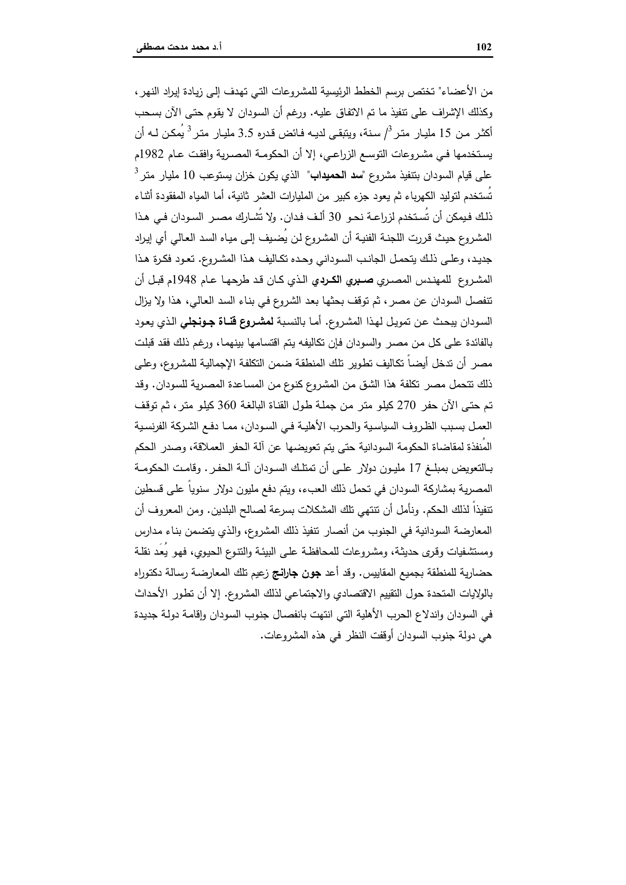 102‫أ‬.‫ﻣﺻطﻔﻰ‬ ‫ﻣدﺣت‬ ‫ﻣﺣﻣد‬ ‫د‬
‫اﻷﻋﺿﺎء‬ ‫ﻣن‬"،‫ـر‬‫ﻬ‬‫اﻟﻧ‬ ‫اد‬‫ر‬‫ـ‬‫ﯾ‬‫إ‬ ‫ـﺎدة‬‫ﯾ‬‫ز‬ ‫ـﻰ‬‫ﻟ‬‫إ‬ ‫ـدف‬‫ﻬ‬‫ﺗ‬ ‫ـﻲ‬‫ﺗ‬‫اﻟ‬ ‫ـروﻋﺎت‬‫ﺷ‬‫ﻟﻠﻣ‬ ‫ﺋﯾﺳﯾﺔ‬‫ر‬‫اﻟ‬ ‫اﻟﺧطط‬ ‫ﺑرﺳم‬ ‫ﺗﺧﺗص‬
‫ـﻪ‬‫ﯾ‬‫ﻋﻠ‬ ‫ـﺎق‬‫ﻔ‬‫اﻻﺗ‬ ‫ﺗم‬ ‫ﻣﺎ‬ ‫ﺗﻧﻔﯾذ‬ ‫ﻋﻠﻰ‬ ‫اف‬‫ر‬‫اﻹﺷ‬ ‫وﻛذﻟك‬.‫ـﺣب‬‫ﺳ‬‫ﺑ‬ ‫اﻵن‬ ‫ـﻰ‬‫ﺗ‬‫ﺣ‬ ‫ـوم‬‫ﻘ‬‫ﯾ‬ ‫ﻻ‬ ‫ـودان‬‫ﺳ‬‫اﻟ‬ ‫أن‬ ‫ـم‬‫ﻏ‬‫ور‬
‫ـن‬‫ـ‬‫ـ‬‫ﻣ‬ ‫ـر‬‫ـ‬‫ـ‬‫ﺛ‬‫أﻛ‬15‫ـر‬‫ـ‬‫ـ‬‫ﺗ‬‫ﻣ‬ ‫ـﺎر‬‫ـ‬‫ـ‬‫ﯾ‬‫ﻣﻠ‬3
/‫ﻩ‬‫ر‬‫ـد‬‫ـ‬‫ـ‬‫ﻗ‬ ‫ـﺎﺋض‬‫ـ‬‫ـ‬‫ﻓ‬ ‫ـﻪ‬‫ـ‬‫ـ‬‫ﯾ‬‫ﻟد‬ ‫ـﻰ‬‫ـ‬‫ـ‬‫ﻘ‬‫وﯾﺗﺑ‬ ،‫ـﻧﺔ‬‫ـ‬‫ـ‬‫ﺳ‬3.5‫ـر‬‫ـ‬‫ـ‬‫ﺗ‬‫ﻣ‬ ‫ـﺎر‬‫ـ‬‫ـ‬‫ﯾ‬‫ﻣﻠ‬3
‫ـن‬‫ـ‬‫ـ‬‫ﻛ‬‫ُﻣ‬‫ﯾ‬‫أن‬ ‫ـﻪ‬‫ـ‬‫ـ‬‫ﻟ‬
‫ـﺎم‬‫ـ‬‫ـ‬‫ﻋ‬ ‫ـت‬‫ـ‬‫ـ‬‫ﻘ‬‫اﻓ‬‫و‬ ‫ﯾﺔ‬‫ر‬‫ـ‬‫ـ‬‫ـ‬‫ﺻ‬‫اﻟﻣ‬ ‫ـﺔ‬‫ـ‬‫ـ‬‫ﻣ‬‫اﻟﺣﻛو‬ ‫أن‬ ‫إﻻ‬ ،‫ـﻲ‬‫ـ‬‫ـ‬‫ﻋ‬‫ا‬‫ر‬‫اﻟز‬ ‫ـﻊ‬‫ـ‬‫ـ‬‫ﺳ‬‫اﻟﺗو‬ ‫ـروﻋﺎت‬‫ـ‬‫ـ‬‫ﺷ‬‫ﻣ‬ ‫ـﻲ‬‫ـ‬‫ـ‬‫ﻓ‬ ‫ـﺗﺧدﻣﻬﺎ‬‫ـ‬‫ـ‬‫ﺳ‬‫ﯾ‬1982‫م‬
‫ع‬‫ﻣﺷرو‬ ‫ﺑﺗﻧﻔﯾذ‬ ‫اﻟﺳودان‬ ‫ﻗﯾﺎم‬ ‫ﻋﻠﻰ‬"‫اﻟﺣﻣﯾداب‬ ‫ﺳد‬"‫ﯾﺳﺗوﻋب‬ ‫ان‬‫ز‬‫ﺧ‬ ‫ﯾﻛون‬ ‫اﻟذي‬10‫ـر‬‫ﺗ‬‫ﻣ‬ ‫ـﺎر‬‫ﯾ‬‫ﻣﻠ‬3
‫ـﺎء‬‫ﻧ‬‫أﺛ‬ ‫اﻟﻣﻔﻘودة‬ ‫اﻟﻣﯾﺎﻩ‬ ‫أﻣﺎ‬ ،‫ﺛﺎﻧﯾﺔ‬ ‫اﻟﻌﺷر‬ ‫ات‬‫ر‬‫اﻟﻣﻠﯾﺎ‬ ‫ﻣن‬ ‫ﻛﺑﯾر‬ ‫ء‬‫ﺟز‬ ‫ﯾﻌود‬ ‫ﺛم‬ ‫ﺑﺎء‬‫ر‬‫اﻟﻛﻬ‬ ‫ﻟﺗوﻟﯾد‬ ‫ُﺳﺗﺧدم‬‫ﺗ‬
‫ـو‬‫ـ‬‫ـ‬‫ﺣ‬‫ﻧ‬ ‫ـﺔ‬‫ـ‬‫ـ‬‫ﻋ‬‫ا‬‫ر‬‫ﻟز‬ ‫ـﺗﺧدم‬‫ـ‬‫ـ‬‫ﺳ‬ُ‫ﺗ‬ ‫أن‬ ‫ـﯾﻣﻛن‬‫ـ‬‫ـ‬‫ﻓ‬ ‫ـك‬‫ـ‬‫ـ‬‫ﻟ‬‫ذ‬30‫ـدان‬‫ـ‬‫ـ‬‫ﻓ‬ ‫ـف‬‫ـ‬‫ـ‬‫ﻟ‬‫أ‬.‫ـذا‬‫ـ‬‫ـ‬‫ﻫ‬ ‫ـﻲ‬‫ـ‬‫ـ‬‫ﻓ‬ ‫ـودان‬‫ـ‬‫ـ‬‫ﺳ‬‫اﻟ‬ ‫ـر‬‫ـ‬‫ـ‬‫ﺻ‬‫ﻣ‬ ‫ـﺎرك‬‫ـ‬‫ـ‬‫ﺷ‬ُ‫ﺗ‬ ‫ﻻ‬‫و‬
‫اد‬‫ر‬‫ـ‬‫ـ‬‫ﯾ‬‫إ‬ ‫أي‬ ‫ـﺎﻟﻲ‬‫ـ‬‫ﻌ‬‫اﻟ‬ ‫ـد‬‫ـ‬‫ﺳ‬‫اﻟ‬ ‫ـﺎﻩ‬‫ـ‬‫ﯾ‬‫ﻣ‬ ‫ـﻰ‬‫ـ‬‫ﻟ‬‫إ‬ ‫ـﯾف‬‫ـ‬‫ﺿ‬ُ‫ﯾ‬ ‫ـن‬‫ـ‬‫ﻟ‬ ‫ع‬‫ـرو‬‫ـ‬‫ﺷ‬‫اﻟﻣ‬ ‫أن‬ ‫ـﺔ‬‫ـ‬‫ﯾ‬‫اﻟﻔﻧ‬ ‫ـﺔ‬‫ـ‬‫ﻧ‬‫اﻟﻠﺟ‬ ‫ـررت‬‫ـ‬‫ﻗ‬ ‫ـث‬‫ـ‬‫ﯾ‬‫ﺣ‬ ‫ع‬‫ـرو‬‫ـ‬‫ﺷ‬‫اﻟﻣ‬
‫ع‬‫ـرو‬‫ـ‬‫ـ‬‫ﺷ‬‫اﻟﻣ‬ ‫ـذا‬‫ـ‬‫ـ‬‫ﻫ‬ ‫ـﺎﻟﯾف‬‫ـ‬‫ـ‬‫ﻛ‬‫ﺗ‬ ‫ـدﻩ‬‫ـ‬‫ـ‬‫ﺣ‬‫و‬ ‫ـوداﻧﻲ‬‫ـ‬‫ـ‬‫ﺳ‬‫اﻟ‬ ‫ـب‬‫ـ‬‫ـ‬‫ﻧ‬‫اﻟﺟﺎ‬ ‫ـل‬‫ـ‬‫ـ‬‫ﻣ‬‫ﯾﺗﺣ‬ ‫ـك‬‫ـ‬‫ـ‬‫ﻟ‬‫ذ‬ ‫ـﻰ‬‫ـ‬‫ـ‬‫ﻠ‬‫وﻋ‬ ،‫ـد‬‫ـ‬‫ـ‬‫ﯾ‬‫ﺟد‬.‫ـذا‬‫ـ‬‫ـ‬‫ﻫ‬ ‫ة‬‫ر‬‫ـ‬‫ـ‬‫ـ‬‫ﻛ‬‫ﻓ‬ ‫ـود‬‫ـ‬‫ـ‬‫ﻌ‬‫ﺗ‬
‫ي‬‫ـر‬‫ـ‬‫ـ‬‫ﺻ‬‫اﻟﻣ‬ ‫ـدس‬‫ـ‬‫ـ‬‫ﻧ‬‫ﻟﻠﻣﻬ‬ ‫ع‬‫ـرو‬‫ـ‬‫ـ‬‫ﺷ‬‫اﻟﻣ‬‫ــردي‬‫ـ‬‫اﻟﻛ‬ ‫ي‬‫ــﺑر‬‫ـ‬‫ﺻ‬‫ـﺎم‬‫ـ‬‫ـ‬‫ﻋ‬ ‫ـﺎ‬‫ـ‬‫ـ‬‫ﻬ‬‫طرﺣ‬ ‫ـد‬‫ـ‬‫ـ‬‫ﻗ‬ ‫ـﺎن‬‫ـ‬‫ـ‬‫ﻛ‬ ‫ـذي‬‫ـ‬‫ـ‬‫ﻟ‬‫ا‬1948‫أن‬ ‫ـل‬‫ـ‬‫ـ‬‫ﺑ‬‫ﻗ‬ ‫م‬
‫ـﺎﻟﻲ‬‫ﻌ‬‫اﻟ‬ ‫ـد‬‫ﺳ‬‫اﻟ‬ ‫ـﺎء‬‫ﻧ‬‫ﺑ‬ ‫ـﻲ‬‫ﻓ‬ ‫ع‬‫ـرو‬‫ﺷ‬‫اﻟ‬ ‫ـد‬‫ﻌ‬‫ﺑ‬ ‫ـﺎ‬‫ﻬ‬‫ﺑﺣﺛ‬ ‫ﺗوﻗف‬ ‫ﺛم‬ ،‫ﻣﺻر‬ ‫ﻋن‬ ‫اﻟﺳودان‬ ‫ﺗﻧﻔﺻل‬،‫ال‬‫ز‬‫ـ‬‫ﯾ‬ ‫ﻻ‬‫و‬ ‫ـذا‬‫ﻫ‬
‫ع‬‫ـرو‬‫ـ‬‫ﺷ‬‫اﻟﻣ‬ ‫ـذا‬‫ـ‬‫ﻬ‬‫ﻟ‬ ‫ـل‬‫ـ‬‫ﯾ‬‫ﺗﻣو‬ ‫ـن‬‫ـ‬‫ﻋ‬ ‫ـث‬‫ـ‬‫ﺣ‬‫ﯾﺑ‬ ‫ـودان‬‫ـ‬‫ﺳ‬‫اﻟ‬.‫ـﺑﺔ‬‫ـ‬‫ﺳ‬‫ﺑﺎﻟﻧ‬ ‫ـﺎ‬‫ـ‬‫ﻣ‬‫أ‬‫ﺟــوﻧﺟﻠﻲ‬ ‫ﻗﻧــﺎة‬ ‫ع‬‫ـرو‬‫ـ‬‫ﻟﻣﺷ‬‫ـود‬‫ـ‬‫ﻌ‬‫ﯾ‬ ‫ـذي‬‫ـ‬‫ﻟ‬‫ا‬
‫اﻗﺗ‬ ‫ـﺗم‬‫ﯾ‬ ‫ـﻪ‬‫ﻔ‬‫ﺗﻛﺎﻟﯾ‬ ‫ـﺈن‬‫ﻓ‬ ‫ـودان‬‫ﺳ‬‫اﻟ‬‫و‬ ‫ـر‬‫ﺻ‬‫ﻣ‬ ‫ـن‬‫ﻣ‬ ‫ـل‬‫ﻛ‬ ‫ـﻰ‬‫ﻠ‬‫ﻋ‬ ‫ﺑﺎﻟﻔﺎﺋدة‬‫ـﺎ‬‫ﻣ‬‫ﺑﯾﻧﻬ‬ ‫ـﺎﻣﻬﺎ‬‫ﺳ‬،‫ـت‬‫ﻠ‬‫ﻗﺑ‬ ‫ـد‬‫ﻘ‬‫ﻓ‬ ‫ـك‬‫ﻟ‬‫ذ‬ ‫ـم‬‫ﻏ‬‫ور‬
‫ـﻰ‬‫ﻠ‬‫وﻋ‬ ،‫ع‬‫ـرو‬‫ﺷ‬‫ﻟﻠﻣ‬ ‫ـﺔ‬‫ﯾ‬‫اﻹﺟﻣﺎﻟ‬ ‫ـﺔ‬‫ﻔ‬‫اﻟﺗﻛﻠ‬ ‫ـﻣن‬‫ﺿ‬ ‫ـﺔ‬‫ﻘ‬‫اﻟﻣﻧط‬ ‫ـك‬‫ﻠ‬‫ﺗ‬ ‫ـوﯾر‬‫ط‬‫ﺗ‬ ‫ـﺎﻟﯾف‬‫ﻛ‬‫ﺗ‬ ً‫ﺎ‬‫ـ‬‫ﺿ‬‫أﯾ‬ ‫ﺗدﺧل‬ ‫أن‬ ‫ﻣﺻر‬
‫ـودان‬‫ﺳ‬‫ﻟﻠ‬ ‫ﯾﺔ‬‫ر‬‫ـ‬‫ﺻ‬‫اﻟﻣ‬ ‫ـﺎﻋدة‬‫ﺳ‬‫اﻟﻣ‬ ‫ـن‬‫ﻣ‬ ‫ع‬‫ـو‬‫ﻧ‬‫ﻛ‬ ‫ع‬‫ـرو‬‫ﺷ‬‫اﻟﻣ‬ ‫ـن‬‫ﻣ‬ ‫ـق‬‫ﺷ‬‫اﻟ‬ ‫ﻫذا‬ ‫ﺗﻛﻠﻔﺔ‬ ‫ﻣﺻر‬ ‫ﺗﺗﺣﻣل‬ ‫ذﻟك‬.‫ـد‬‫ﻗ‬‫و‬
‫ـر‬‫ـ‬‫ﻔ‬‫ﺣ‬ ‫اﻵن‬ ‫ـﻰ‬‫ـ‬‫ﺗ‬‫ﺣ‬ ‫ـم‬‫ـ‬‫ﺗ‬270‫ـﺔ‬‫ـ‬‫ﻐ‬‫اﻟﺑﺎﻟ‬ ‫ـﺎة‬‫ـ‬‫ﻧ‬‫اﻟﻘ‬ ‫ـول‬‫ـ‬‫ط‬ ‫ـﺔ‬‫ـ‬‫ﻠ‬‫ﺟﻣ‬ ‫ـن‬‫ـ‬‫ﻣ‬ ‫ـر‬‫ـ‬‫ﺗ‬‫ﻣ‬ ‫ـو‬‫ـ‬‫ﻠ‬‫ﻛﯾ‬360‫ـ‬‫ـ‬‫ﺗ‬‫ﻣ‬ ‫ـو‬‫ـ‬‫ﻠ‬‫ﻛﯾ‬‫ـف‬‫ـ‬‫ﻗ‬‫ﺗو‬ ‫ـم‬‫ـ‬‫ﺛ‬ ،‫ر‬
‫ـﯾﺔ‬‫ـ‬‫ـ‬‫ﺳ‬‫ﻧ‬‫ر‬‫اﻟﻔ‬ ‫ـرﻛﺔ‬‫ـ‬‫ـ‬‫ﺷ‬‫اﻟ‬ ‫ـﻊ‬‫ـ‬‫ـ‬‫ﻓ‬‫د‬ ‫ـﺎ‬‫ـ‬‫ـ‬‫ﻣ‬‫ﻣ‬ ،‫ـودان‬‫ـ‬‫ـ‬‫ﺳ‬‫اﻟ‬ ‫ـﻲ‬‫ـ‬‫ـ‬‫ﻓ‬ ‫ـﺔ‬‫ـ‬‫ـ‬‫ﯾ‬‫اﻷﻫﻠ‬ ‫ـرب‬‫ـ‬‫ـ‬‫ﺣ‬‫اﻟ‬‫و‬ ‫ـﯾﺔ‬‫ـ‬‫ـ‬‫ﺳ‬‫اﻟﺳﯾﺎ‬ ‫ـروف‬‫ـ‬‫ـ‬‫ظ‬‫اﻟ‬ ‫ـﺑب‬‫ـ‬‫ـ‬‫ﺳ‬‫ﺑ‬ ‫ـل‬‫ـ‬‫ـ‬‫ﻣ‬‫اﻟﻌ‬
‫اﻟﺣﻛم‬ ‫وﺻدر‬ ،‫اﻟﻌﻣﻼﻗﺔ‬ ‫اﻟﺣﻔر‬ ‫آﻟﺔ‬ ‫ﻋن‬ ‫ﺗﻌوﯾﺿﻬﺎ‬ ‫ﯾﺗم‬ ‫ﺣﺗﻰ‬ ‫اﻟﺳوداﻧﯾﺔ‬ ‫اﻟﺣﻛوﻣﺔ‬ ‫ﻟﻣﻘﺎﺿﺎة‬ ‫ُﻧﻔذة‬‫ﻣ‬‫اﻟ‬
‫ـﻎ‬‫ـ‬‫ـ‬