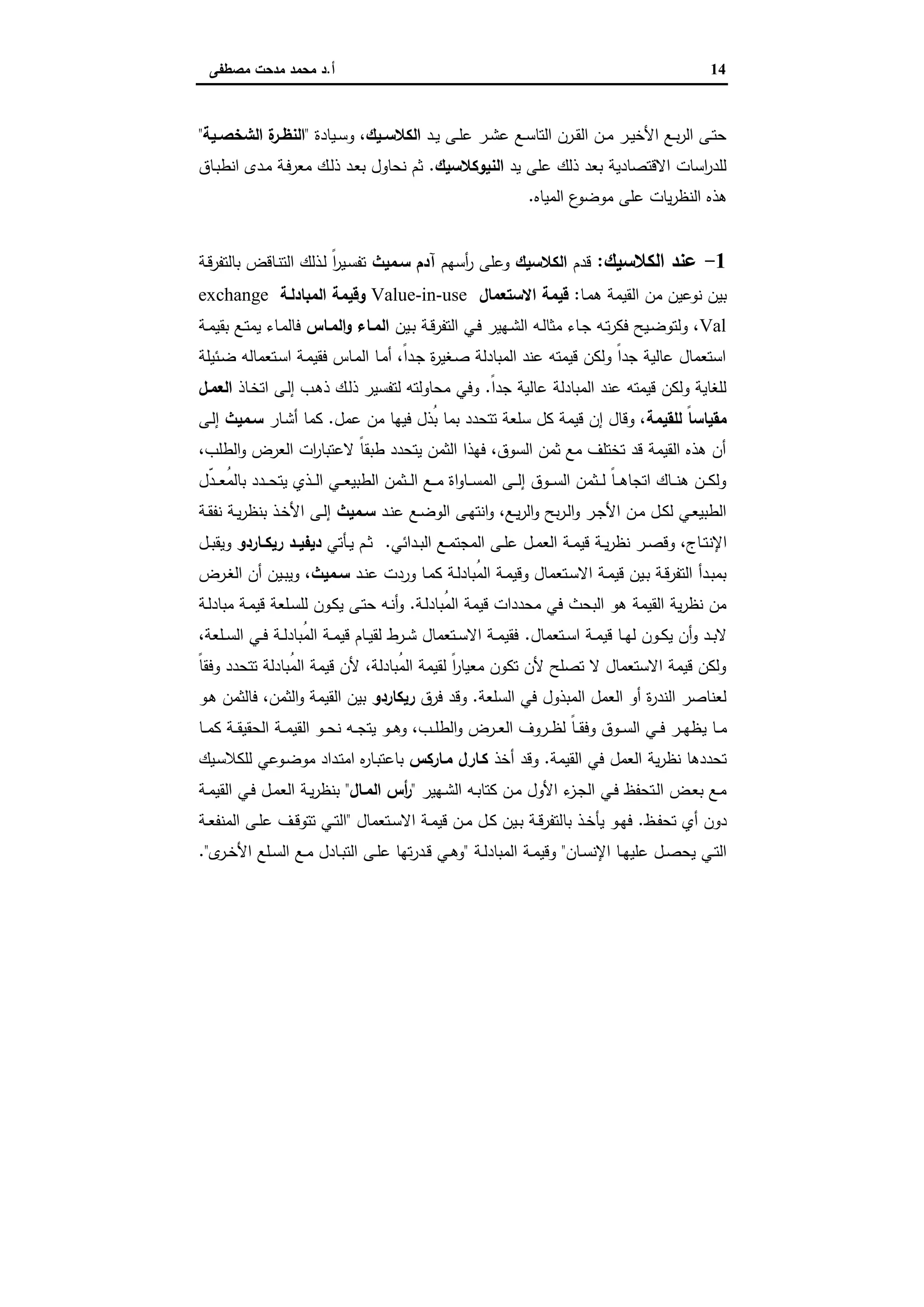 14‫أ‬.‫ﻣﺻطﻔﻰ‬ ‫ﻣدﺣت‬ ‫ﻣﺣﻣد‬ ‫د‬
‫ـد‬‫ـ‬‫ﯾ‬ ‫ـﻰ‬‫ـ‬‫ﻠ‬‫ﻋ‬ ‫ـر‬‫ـ‬‫ﺷ‬‫ﻋ‬ ‫ـﻊ‬‫ـ‬‫ﺳ‬‫اﻟﺗﺎ‬ ‫ـرن‬‫ـ‬‫ﻘ‬‫اﻟ‬ ‫ـن‬‫ـ‬‫ﻣ‬ ‫ـر‬‫ـ‬‫ﯾ‬‫اﻷﺧ‬ ‫ـﻊ‬‫ـ‬‫ﺑ‬‫ر‬‫اﻟ‬ ‫ـﻰ‬‫ـ‬‫ﺗ‬‫ﺣ‬‫ـﯾك‬‫ـ‬‫اﻟﻛﻼﺳ‬‫ـﯾﺎدة‬‫ـ‬‫ﺳ‬‫و‬ ،"‫ـﯾﺔ‬‫ـ‬‫اﻟﺷﺧﺻ‬ ‫ة‬‫ـر‬‫ـ‬‫اﻟﻧظ‬"
‫ﯾد‬ ‫ﻋﻠﻰ‬ ‫ذﻟك‬ ‫ﺑﻌد‬ ‫اﻻﻗﺗﺻﺎدﯾﺔ‬ ‫اﺳﺎت‬‫ر‬‫ﻟﻠد‬‫اﻟﻧﯾوﻛﻼﺳﯾك‬.‫ـﺎق‬‫ﺑ‬‫اﻧط‬ ‫ـدى‬‫ﻣ‬ ‫ـﺔ‬‫ﻓ‬‫ﻣﻌر‬ ‫ـك‬‫ﻟ‬‫ذ‬ ‫ـد‬‫ﻌ‬‫ﺑ‬ ‫ﻧﺣﺎول‬ ‫ﺛم‬
‫اﻟﻧ‬ ‫ﻫذﻩ‬‫اﻟﻣﯾﺎﻩ‬ ‫ع‬‫ﻣوﺿو‬ ‫ﻋﻠﻰ‬ ‫ﯾﺎت‬‫ر‬‫ظ‬.
1-‫اﻟﻛﻼﺳﯾك‬ ‫ﻋﻧد‬:‫ﻗدم‬‫اﻟﻛﻼﺳﯾك‬‫أﺳﻬم‬‫ر‬ ‫وﻋﻠﻰ‬‫ﺳـﻣﯾث‬ ‫آدم‬‫ـﺔ‬‫ﻗ‬‫ﺑﺎﻟﺗﻔر‬ ‫ـﺎﻗض‬‫ﻧ‬‫اﻟﺗ‬ ‫ـذﻟك‬‫ﻟ‬ ً‫ا‬‫ر‬‫ـﯾ‬‫ﺳ‬‫ﺗﻔ‬
‫ـﺎ‬‫ﻣ‬‫ﻫ‬ ‫اﻟﻘﯾﻣﺔ‬ ‫ﻣن‬ ‫ﻧوﻋﯾن‬ ‫ﺑﯾن‬:‫اﻻﺳﺗﻌﻣﺎل‬ ‫ﻗﯾﻣﺔ‬Value-in-use‫اﻟﻣﺑﺎدﻟـﺔ‬ ‫وﻗﯾﻣﺔ‬exchange
Val‫ـﯾن‬‫ـ‬‫ﺑ‬ ‫ـﺔ‬‫ـ‬‫ﻗ‬‫اﻟﺗﻔر‬ ‫ـﻲ‬‫ـ‬‫ﻓ‬ ‫ـﻬﯾر‬‫ـ‬‫ﺷ‬‫اﻟ‬ ‫ـﻪ‬‫ـ‬‫ﻟ‬‫ﻣﺛﺎ‬ ‫ـﺎء‬‫ـ‬‫ﺟ‬ ‫ـﻪ‬‫ـ‬‫ﺗ‬‫ر‬‫ﻓﻛ‬ ‫ـﯾﺢ‬‫ـ‬‫ﺿ‬‫وﻟﺗو‬ ،‫ـﺎس‬‫ـ‬‫اﻟﻣ‬‫و‬ ‫ـﺎء‬‫ـ‬‫اﻟﻣ‬‫ﯾﻣ‬ ‫ـﺎء‬‫ـ‬‫ﻣ‬‫ﻓﺎﻟ‬‫ـﺔ‬‫ـ‬‫ﻣ‬‫ﺑﻘﯾ‬ ‫ـﻊ‬‫ـ‬‫ﺗ‬
‫ـﺋﯾﻠﺔ‬‫ﺿ‬ ‫ـﺗﻌﻣﺎﻟﻪ‬‫ﺳ‬‫ا‬ ‫ـﺔ‬‫ﻣ‬‫ﻓﻘﯾ‬ ‫ـﺎس‬‫ﻣ‬‫اﻟ‬ ‫ـﺎ‬‫ﻣ‬‫أ‬ ،ً‫ا‬‫ـد‬‫ﺟ‬ ‫ة‬‫ر‬‫ـﻐﯾ‬‫ﺻ‬ ‫اﻟﻣﺑﺎدﻟﺔ‬ ‫ﻋﻧد‬ ‫ﻗﯾﻣﺗﻪ‬ ‫وﻟﻛن‬ ً‫ا‬‫ﺟد‬ ‫ﻋﺎﻟﯾﺔ‬ ‫اﺳﺗﻌﻣﺎل‬
ً‫ا‬‫ﺟد‬ ‫ﻋﺎﻟﯾﺔ‬ ‫اﻟﻣﺑﺎدﻟﺔ‬ ‫ﻋﻧد‬ ‫ﻗﯾﻣﺗﻪ‬ ‫وﻟﻛن‬ ‫ﻟﻠﻐﺎﯾﺔ‬.‫ـﺎذ‬‫ﺧ‬‫اﺗ‬ ‫ـﻰ‬‫ﻟ‬‫إ‬ ‫ـب‬‫ﻫ‬‫ذ‬ ‫ـك‬‫ﻟ‬‫ذ‬ ‫ﻟﺗﻔﺳﯾر‬ ‫ﻣﺣﺎوﻟﺗﻪ‬ ‫وﻓﻲ‬‫اﻟﻌﻣـل‬
‫ﻟﻠﻘﯾﻣﺔ‬ ً‫ﺎ‬‫ﻣﻘﯾﺎﺳ‬‫ﻋﻣل‬ ‫ﻣن‬ ‫ﻓﯾﻬﺎ‬ ‫ُذل‬‫ﺑ‬ ‫ﺑﻣﺎ‬ ‫ﺗﺗﺣدد‬ ‫ﺳﻠﻌﺔ‬ ‫ﻛل‬ ‫ﻗﯾﻣﺔ‬ ‫إن‬ ‫وﻗﺎل‬ ،.‫ـﺎر‬‫ﺷ‬‫أ‬ ‫ﻛﻣﺎ‬‫ﺳـ‬‫ﻣﯾث‬‫ـﻰ‬‫ﻟ‬‫إ‬
،‫اﻟطﻠب‬‫و‬ ‫اﻟﻌرض‬ ‫ات‬‫ر‬‫ﻻﻋﺗﺑﺎ‬ ً‫ﺎ‬‫طﺑﻘ‬ ‫ﯾﺗﺣدد‬ ‫اﻟﺛﻣن‬ ‫ﻓﻬذا‬ ،‫اﻟﺳوق‬ ‫ﺛﻣن‬ ‫ﻣﻊ‬ ‫ﺗﺧﺗﻠف‬ ‫ﻗد‬ ‫اﻟﻘﯾﻣﺔ‬ ‫ﻫذﻩ‬ ‫أن‬
‫ّل‬‫د‬‫ـ‬‫ـ‬‫ـ‬‫ﻌ‬ُ‫ﻣ‬‫ﺑﺎﻟ‬ ‫ـدد‬‫ـ‬‫ـ‬‫ﺣ‬‫ﯾﺗ‬ ‫ـذي‬‫ـ‬‫ـ‬‫ﻟ‬‫ا‬ ‫ـﻲ‬‫ـ‬‫ـ‬‫ﻌ‬‫اﻟطﺑﯾ‬ ‫ـﺛﻣن‬‫ـ‬‫ـ‬‫ﻟ‬‫ا‬ ‫ـﻊ‬‫ـ‬‫ـ‬‫ﻣ‬ ‫اة‬‫و‬‫ـﺎ‬‫ـ‬‫ـ‬‫ﺳ‬‫اﻟﻣ‬ ‫ـﻰ‬‫ـ‬‫ـ‬‫ﻟ‬‫إ‬ ‫ـوق‬‫ـ‬‫ـ‬‫ﺳ‬‫اﻟ‬ ‫ـﺛﻣن‬‫ـ‬‫ـ‬‫ﻟ‬ ً‫ﺎ‬‫ـ‬‫ـ‬‫ـ‬‫ﻫ‬‫اﺗﺟﺎ‬ ‫ـﺎك‬‫ـ‬‫ـ‬‫ﻧ‬‫ﻫ‬ ‫ـن‬‫ـ‬‫ـ‬‫ﻛ‬‫وﻟ‬
‫ـد‬‫ـ‬‫ﻧ‬‫ﻋ‬ ‫ـﻊ‬‫ـ‬‫ﺿ‬‫اﻟو‬ ‫ـﻰ‬‫ـ‬‫ﻬ‬‫اﻧﺗ‬‫و‬ ،‫ـﻊ‬‫ـ‬‫ﯾ‬‫ر‬‫اﻟ‬‫و‬ ‫ﺑﺢ‬‫ر‬‫ـ‬‫ـ‬‫ﻟ‬‫ا‬‫و‬ ‫ـر‬‫ـ‬‫ﺟ‬‫اﻷ‬ ‫ـن‬‫ـ‬‫ﻣ‬ ‫ـل‬‫ـ‬‫ﻛ‬‫ﻟ‬ ‫ـﻲ‬‫ـ‬‫ﻌ‬‫اﻟطﺑﯾ‬‫ـﻣﯾث‬‫ـ‬‫ﺳ‬‫ـﺔ‬‫ـ‬‫ﻘ‬‫ﻧﻔ‬ ‫ـﺔ‬‫ـ‬‫ﯾ‬‫ر‬‫ﺑﻧظ‬ ‫ـذ‬‫ـ‬‫ﺧ‬‫اﻷ‬ ‫ـﻰ‬‫ـ‬‫ﻟ‬‫إ‬
‫اﻹﻧ‬‫ـداﺋﻲ‬‫ـ‬‫ﺑ‬‫اﻟ‬ ‫ـﻊ‬‫ـ‬‫ﻣ‬‫اﻟﻣﺟﺗ‬ ‫ـﻰ‬‫ـ‬‫ﻠ‬‫ﻋ‬ ‫ـل‬‫ـ‬‫ﻣ‬‫اﻟﻌ‬ ‫ـﺔ‬‫ـ‬‫ﻣ‬‫ﻗﯾ‬ ‫ـﺔ‬‫ـ‬‫ﯾ‬‫ر‬‫ﻧظ‬ ‫ـر‬‫ـ‬‫ﺻ‬‫وﻗ‬ ،‫ـﺎج‬‫ـ‬‫ﺗ‬.‫ـﺄﺗﻲ‬‫ـ‬‫ﯾ‬ ‫ـم‬‫ـ‬‫ﺛ‬‫ـﺎردو‬‫ـ‬‫رﯾﻛ‬ ‫ـد‬‫ـ‬‫دﯾﻔﯾ‬‫ـل‬‫ـ‬‫ﺑ‬‫وﯾﻘ‬
‫ـد‬‫ـ‬‫ﻧ‬‫ﻋ‬ ‫وردت‬ ‫ـﺎ‬‫ـ‬‫ﻣ‬‫ﻛ‬ ‫ـﺔ‬‫ـ‬‫ﻟ‬‫ُﺑﺎد‬‫ﻣ‬‫اﻟ‬ ‫ـﺔ‬‫ـ‬‫ﻣ‬‫وﻗﯾ‬ ‫ـﺗﻌﻣﺎل‬‫ـ‬‫ﺳ‬‫اﻻ‬ ‫ـﺔ‬‫ـ‬‫ﻣ‬‫ﻗﯾ‬ ‫ـﯾن‬‫ـ‬‫ﺑ‬ ‫ـﺔ‬‫ـ‬‫ﻗ‬‫اﻟﺗﻔر‬ ‫ـدأ‬‫ـ‬‫ﺑ‬‫ﺑﻣ‬‫ـﻣﯾث‬‫ـ‬‫ﺳ‬‫ـرض‬‫ـ‬‫ﻐ‬‫اﻟ‬ ‫أن‬ ‫ـﯾن‬‫ـ‬‫ﺑ‬‫وﯾ‬ ،
‫ـﺔ‬‫ﻟ‬‫ُﺑﺎد‬‫ﻣ‬‫اﻟ‬ ‫ﻗﯾﻣﺔ‬ ‫ﻣﺣددات‬ ‫ﻓﻲ‬ ‫اﻟﺑﺣث‬ ‫ﻫو‬ ‫اﻟﻘﯾﻣﺔ‬ ‫ﯾﺔ‬‫ر‬‫ﻧظ‬ ‫ﻣن‬.‫ـﺔ‬‫ﻟ‬‫ﻣﺑﺎد‬ ‫ـﺔ‬‫ﻣ‬‫ﻗﯾ‬ ‫ـﻠﻌﺔ‬‫ﺳ‬‫ﻟﻠ‬ ‫ـون‬‫ﻛ‬‫ﯾ‬ ‫ـﻰ‬‫ﺗ‬‫ﺣ‬ ‫ـﻪ‬‫ﻧ‬‫أ‬‫و‬
‫ـو‬‫ـ‬‫ﻛ‬‫ﯾ‬ ‫أن‬‫و‬ ‫ـد‬‫ـ‬‫ﺑ‬‫ﻻ‬‫ـﺗﻌﻣﺎل‬‫ـ‬‫ﺳ‬‫ا‬ ‫ـﺔ‬‫ـ‬‫ﻣ‬‫ﻗﯾ‬ ‫ـﺎ‬‫ـ‬‫ﻬ‬‫ﻟ‬ ‫ن‬.‫ـﻠﻌﺔ‬‫ـ‬‫ﺳ‬‫اﻟ‬ ‫ـﻲ‬‫ـ‬‫ﻓ‬ ‫ـﺔ‬‫ـ‬‫ﻟ‬‫ُﺑﺎد‬‫ﻣ‬‫اﻟ‬ ‫ـﺔ‬‫ـ‬‫ﻣ‬‫ﻗﯾ‬ ‫ـﺎم‬‫ـ‬‫ﯾ‬‫ﻟﻘ‬ ‫ـرط‬‫ـ‬‫ﺷ‬ ‫ـﺗﻌﻣﺎل‬‫ـ‬‫ﺳ‬‫اﻻ‬ ‫ـﺔ‬‫ـ‬‫ﻣ‬‫ﻓﻘﯾ‬،
ً‫ﺎ‬‫وﻓﻘ‬ ‫ﺗﺗﺣدد‬ ‫ُﺑﺎدﻟﺔ‬‫ﻣ‬‫اﻟ‬ ‫ﻗﯾﻣﺔ‬ ‫ﻷن‬ ،‫ُﺑﺎدﻟﺔ‬‫ﻣ‬‫اﻟ‬ ‫ﻟﻘﯾﻣﺔ‬ ً‫ا‬‫ر‬‫ﻣﻌﯾﺎ‬ ‫ﺗﻛون‬ ‫ﻷن‬ ‫ﺗﺻﻠﺢ‬ ‫ﻻ‬ ‫اﻻﺳﺗﻌﻣﺎل‬ ‫ﻗﯾﻣﺔ‬ ‫وﻟﻛن‬
‫اﻟﺳﻠﻌﺔ‬ ‫ﻓﻲ‬ ‫اﻟﻣﺑذول‬ ‫اﻟﻌﻣل‬ ‫أو‬ ‫ة‬‫ر‬‫اﻟﻧد‬ ‫ﻟﻌﻧﺎﺻر‬.‫ﻓرق‬ ‫وﻗد‬‫رﯾﻛﺎردو‬‫ـو‬‫ﻫ‬ ‫ﻓﺎﻟﺛﻣن‬ ،‫اﻟﺛﻣن‬‫و‬ ‫اﻟﻘﯾﻣﺔ‬ ‫ﺑﯾن‬
‫ﯾ‬ ‫ـﺎ‬‫ـ‬‫ـ‬‫ﻣ‬‫ـﺎ‬‫ـ‬‫ـ‬‫ﻣ‬‫ﻛ‬ ‫ـﺔ‬‫ـ‬‫ـ‬‫ﻘ‬‫اﻟﺣﻘﯾ‬ ‫ـﺔ‬‫ـ‬‫ـ‬‫ﻣ‬‫اﻟﻘﯾ‬ ‫ـو‬‫ـ‬‫ـ‬‫ﺣ‬‫ﻧ‬ ‫ـﻪ‬‫ـ‬‫ـ‬‫ﺟ‬‫ﯾﺗ‬ ‫ـو‬‫ـ‬‫ـ‬‫ﻫ‬‫و‬ ،‫ـب‬‫ـ‬‫ـ‬‫ﻠ‬‫اﻟط‬‫و‬ ‫ـرض‬‫ـ‬‫ـ‬‫ﻌ‬‫اﻟ‬ ‫ـروف‬‫ـ‬‫ـ‬‫ظ‬‫ﻟ‬ ً‫ﺎ‬‫ـ‬‫ـ‬‫ـ‬‫ﻘ‬‫وﻓ‬ ‫ـوق‬‫ـ‬‫ـ‬‫ﺳ‬‫اﻟ‬ ‫ـﻲ‬‫ـ‬‫ـ‬‫ﻓ‬ ‫ـر‬‫ـ‬‫ـ‬‫ﻬ‬‫ظ‬
‫اﻟﻘﯾﻣﺔ‬ ‫ﻓﻲ‬ ‫اﻟﻌﻣل‬ ‫ﯾﺔ‬‫ر‬‫ﻧظ‬ ‫ﺗﺣددﻫﺎ‬.‫أﺧذ‬ ‫وﻗد‬‫ﻣـﺎرﻛس‬ ‫ﻛـﺎرل‬‫ـﯾك‬‫ﺳ‬‫ﻟﻠﻛﻼ‬ ‫ـوﻋﻲ‬‫ﺿ‬‫ﻣو‬ ‫ـداد‬‫ﺗ‬‫اﻣ‬ ‫ﻩ‬‫ر‬‫ـﺎ‬‫ﺑ‬‫ﺑﺎﻋﺗ‬
‫ـﻬﯾر‬‫ـ‬‫ﺷ‬‫اﻟ‬ ‫ـﻪ‬‫ـ‬‫ﺑ‬‫ﻛﺗﺎ‬ ‫ـن‬‫ـ‬‫ﻣ‬ ‫اﻷول‬ ‫ء‬‫ـز‬‫ـ‬‫ﺟ‬‫اﻟ‬ ‫ـﻲ‬‫ـ‬‫ﻓ‬ ‫ـﺗﺣﻔظ‬‫ـ‬‫ﻟ‬‫ا‬ ‫ـض‬‫ـ‬‫ﻌ‬‫ﺑ‬ ‫ـﻊ‬‫ـ‬‫ﻣ‬"‫ـﺎل‬‫ـ‬‫اﻟﻣ‬ ‫أس‬‫ر‬"‫ـﺔ‬‫ـ‬‫ﻣ‬‫اﻟﻘﯾ‬ ‫ـﻲ‬‫ـ‬‫ﻓ‬ ‫ـل‬‫ـ‬‫ﻣ‬‫اﻟﻌ‬ ‫ـﺔ‬‫ـ‬‫ﯾ‬‫ر‬‫ﺑﻧظ‬
‫ـظ‬‫ـ‬‫ﻔ‬‫ﺗﺣ‬ ‫أي‬ ‫دون‬.‫ﺑﺎ‬ ‫ـذ‬‫ـ‬‫ﺧ‬‫ﯾﺄ‬ ‫ـو‬‫ـ‬‫ﻬ‬‫ﻓ‬‫ـﺗﻌﻣﺎل‬‫ـ‬‫ﺳ‬‫اﻻ‬ ‫ـﺔ‬‫ـ‬‫ﻣ‬‫ﻗﯾ‬ ‫ـن‬‫ـ‬‫ﻣ‬ ‫ـل‬‫ـ‬‫ﻛ‬ ‫ـﯾن‬‫ـ‬‫ﺑ‬ ‫ـﺔ‬‫ـ‬‫ﻗ‬‫ﻟﺗﻔر‬"‫ـﺔ‬‫ـ‬‫ﻌ‬‫اﻟﻣﻧﻔ‬ ‫ـﻰ‬‫ـ‬‫ﻠ‬‫ﻋ‬ ‫ـف‬‫ـ‬‫ﻗ‬‫ﺗﺗو‬ ‫ـﻲ‬‫ـ‬‫ﺗ‬‫اﻟ‬
‫ـﺎن‬‫ـ‬‫ﺳ‬‫اﻹﻧ‬ ‫ـﺎ‬‫ـ‬‫ﻬ‬‫ﻋﻠﯾ‬ ‫ـل‬‫ـ‬‫ﺻ‬‫ﯾﺣ‬ ‫ـﻲ‬‫ـ‬‫ﺗ‬‫اﻟ‬"‫ـﺔ‬‫ـ‬‫ﻟ‬‫اﻟﻣﺑﺎد‬ ‫ـﺔ‬‫ـ‬‫ﻣ‬‫وﻗﯾ‬"‫ى‬‫ـر‬‫ـ‬‫ﺧ‬‫اﻷ‬ ‫ـﻠﻊ‬‫ـ‬‫ﺳ‬‫اﻟ‬ ‫ـﻊ‬‫ـ‬‫ﻣ‬ ‫ـﺎدل‬‫ـ‬‫ﺑ‬‫اﻟﺗ‬ ‫ـﻰ‬‫ـ‬‫ﻠ‬‫ﻋ‬ ‫ﺗﻬﺎ‬‫ر‬‫ـد‬‫ـ‬‫ﻗ‬ ‫ـﻲ‬‫ـ‬‫ﻫ‬‫و‬."
 
