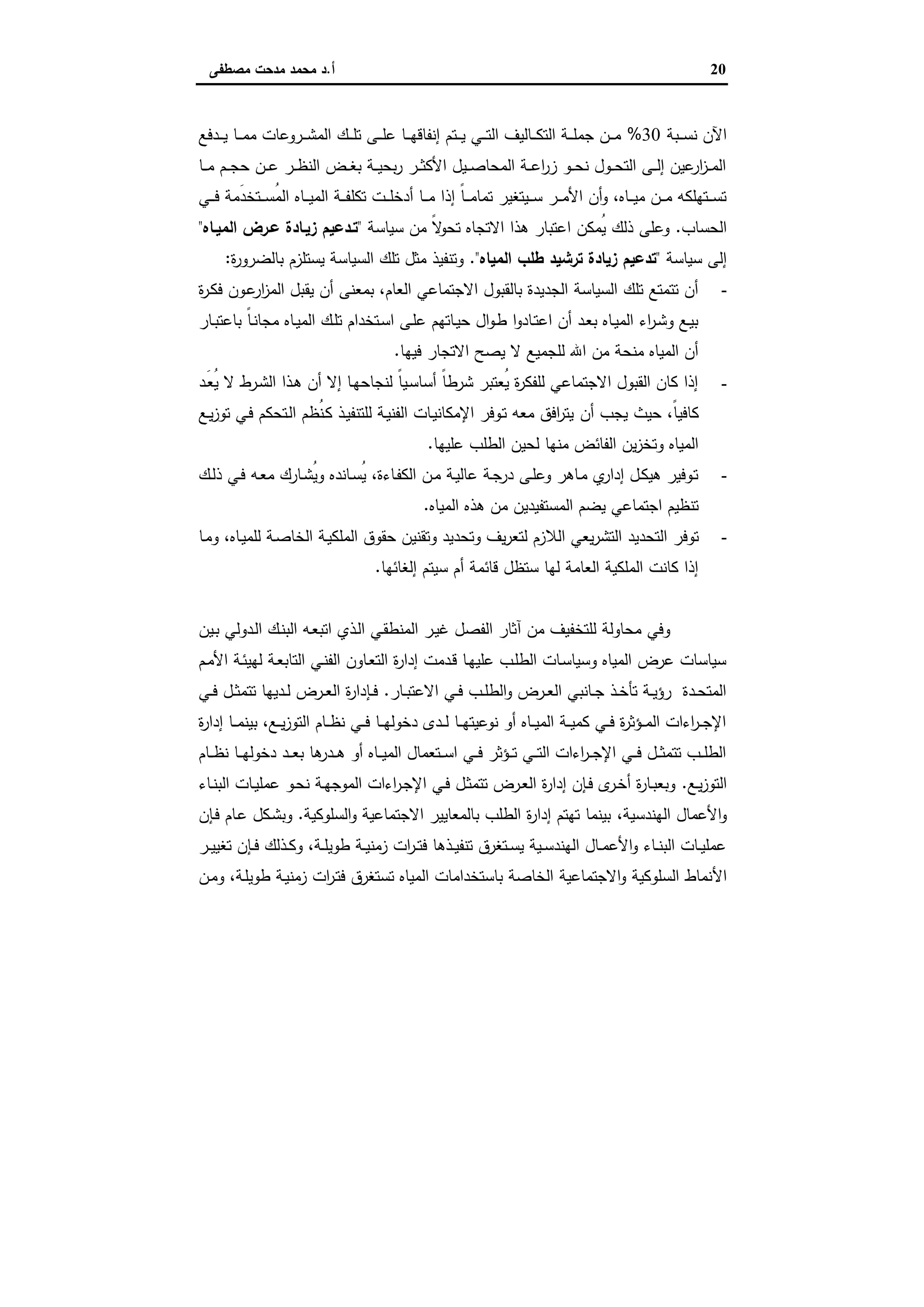 20‫أ‬.‫ﻣﺻطﻔﻰ‬ ‫ﻣدﺣت‬ ‫ﻣﺣﻣد‬ ‫د‬
‫ـﺑﺔ‬‫ـ‬‫ـ‬‫ـ‬‫ﺳ‬‫ﻧ‬ ‫اﻵن‬30%‫ـدﻓﻊ‬‫ـ‬‫ـ‬‫ـ‬‫ﯾ‬ ‫ـﺎ‬‫ـ‬‫ـ‬‫ـ‬‫ﻣ‬‫ﻣ‬ ‫ـروﻋﺎت‬‫ـ‬‫ـ‬‫ـ‬‫ﺷ‬‫اﻟﻣ‬ ‫ـك‬‫ـ‬‫ـ‬‫ـ‬‫ﻠ‬‫ﺗ‬ ‫ـﻰ‬‫ـ‬‫ـ‬‫ـ‬‫ﻠ‬‫ﻋ‬ ‫ـﺎ‬‫ـ‬‫ـ‬‫ـ‬‫ﻬ‬‫إﻧﻔﺎﻗ‬ ‫ـﺗم‬‫ـ‬‫ـ‬‫ـ‬‫ﯾ‬ ‫ـﻲ‬‫ـ‬‫ـ‬‫ـ‬‫ﺗ‬‫اﻟ‬ ‫ـﺎﻟﯾف‬‫ـ‬‫ـ‬‫ـ‬‫ﻛ‬‫اﻟﺗ‬ ‫ـﺔ‬‫ـ‬‫ـ‬‫ـ‬‫ﻠ‬‫ﺟﻣ‬ ‫ـن‬‫ـ‬‫ـ‬‫ـ‬‫ﻣ‬
‫ـﺎ‬‫ـ‬‫ـ‬‫ﻣ‬ ‫ـم‬‫ـ‬‫ـ‬‫ﺟ‬‫ﺣ‬ ‫ـن‬‫ـ‬‫ـ‬‫ﻋ‬ ‫ـر‬‫ـ‬‫ـ‬‫ظ‬‫اﻟﻧ‬ ‫ـض‬‫ـ‬‫ـ‬‫ﻐ‬‫ﺑ‬ ‫ـﺔ‬‫ـ‬‫ـ‬‫ﯾ‬‫ﺑﺣ‬‫ر‬ ‫ـر‬‫ـ‬‫ـ‬‫ﺛ‬‫اﻷﻛ‬ ‫ـﯾل‬‫ـ‬‫ـ‬‫ﺻ‬‫اﻟﻣﺣﺎ‬ ‫ـﺔ‬‫ـ‬‫ـ‬‫ﻋ‬‫ا‬‫ر‬‫ز‬ ‫ـو‬‫ـ‬‫ـ‬‫ﺣ‬‫ﻧ‬ ‫ـول‬‫ـ‬‫ـ‬‫ﺣ‬‫اﻟﺗ‬ ‫ـﻰ‬‫ـ‬‫ـ‬‫ﻟ‬‫إ‬ ‫ﻋﯾن‬‫ار‬‫ز‬‫ـ‬‫ـ‬‫ـ‬‫ﻣ‬‫اﻟ‬
‫ﺗﻛﻠ‬ ‫ـت‬‫ـ‬‫ـ‬‫ـ‬‫ﻠ‬‫أدﺧ‬ ‫ـﺎ‬‫ـ‬‫ـ‬‫ـ‬‫ﻣ‬ ‫إذا‬ ً‫ﺎ‬‫ـ‬‫ـ‬‫ـ‬‫ـ‬‫ﻣ‬‫ﺗﻣﺎ‬ ‫ـﯾﺗﻐﯾر‬‫ـ‬‫ـ‬‫ـ‬‫ﺳ‬ ‫ـر‬‫ـ‬‫ـ‬‫ـ‬‫ﻣ‬‫اﻷ‬ ‫أن‬‫و‬ ،‫ـﺎﻩ‬‫ـ‬‫ـ‬‫ـ‬‫ﯾ‬‫ﻣ‬ ‫ـن‬‫ـ‬‫ـ‬‫ـ‬‫ﻣ‬ ‫ـﺗﻬﻠﻛﻪ‬‫ـ‬‫ـ‬‫ـ‬‫ﺳ‬‫ﺗ‬‫ـﻲ‬‫ـ‬‫ـ‬‫ـ‬‫ﻓ‬ ‫َﻣﺔ‬‫د‬‫ـﺗﺧ‬‫ـ‬‫ـ‬‫ـ‬‫ﺳ‬ُ‫ﻣ‬‫اﻟ‬ ‫ـﺎﻩ‬‫ـ‬‫ـ‬‫ـ‬‫ﯾ‬‫اﻟﻣ‬ ‫ـﺔ‬‫ـ‬‫ـ‬‫ـ‬‫ﻔ‬
‫اﻟﺣﺳﺎب‬.‫ﺳﯾﺎﺳﺔ‬ ‫ﻣن‬ ً‫ﻻ‬‫ﺗﺣو‬ ‫اﻻﺗﺟﺎﻩ‬ ‫ﻫذا‬ ‫اﻋﺗﺑﺎر‬ ‫ُﻣﻛن‬‫ﯾ‬ ‫ذﻟك‬ ‫وﻋﻠﻰ‬"‫اﻟﻣﯾـﺎﻩ‬ ‫ﻋـرض‬ ‫زﯾـﺎدة‬ ‫ﺗـدﻋﯾم‬"
‫ﺳﯾﺎﺳﺔ‬ ‫إﻟﻰ‬"‫اﻟﻣﯾﺎﻩ‬ ‫طﻠب‬ ‫ﺗرﺷﯾد‬ ‫زﯾﺎدة‬ ‫ﺗدﻋﯾم‬".‫ة‬‫ر‬‫ﺑﺎﻟﺿرو‬ ‫ﯾﺳﺗﻠزم‬ ‫اﻟﺳﯾﺎﺳﺔ‬ ‫ﺗﻠك‬ ‫ﻣﺛل‬ ‫وﺗﻧﻔﯾذ‬:
-‫ﯾﻘ‬ ‫أن‬ ‫ﺑﻣﻌﻧﻰ‬ ،‫اﻟﻌﺎم‬ ‫اﻻﺟﺗﻣﺎﻋﻲ‬ ‫ﺑﺎﻟﻘﺑول‬ ‫اﻟﺟدﯾدة‬ ‫اﻟﺳﯾﺎﺳﺔ‬ ‫ﺗﻠك‬ ‫ﺗﺗﻣﺗﻊ‬ ‫أن‬‫ة‬‫ر‬‫ـ‬‫ﻛ‬‫ﻓ‬ ‫ـون‬‫ﻋ‬‫ار‬‫ز‬‫اﻟﻣ‬ ‫ﺑل‬
‫ـﺎر‬‫ـ‬‫ﺑ‬‫ﺑﺎﻋﺗ‬ ً‫ﺎ‬‫ـ‬‫ﻧ‬‫ﻣﺟﺎ‬ ‫ـﺎﻩ‬‫ـ‬‫ﯾ‬‫اﻟﻣ‬ ‫ـك‬‫ﻠ‬‫ﺗ‬ ‫ـﺗﺧدام‬‫ـ‬‫ﺳ‬‫ا‬ ‫ـﻰ‬‫ﻠ‬‫ﻋ‬ ‫ـﺎﺗﻬم‬‫ـ‬‫ﯾ‬‫ﺣ‬ ‫ال‬‫و‬‫ـ‬‫ط‬ ‫ا‬‫و‬‫ـﺎد‬‫ـ‬‫ﺗ‬‫اﻋ‬ ‫أن‬ ‫ـد‬‫ﻌ‬‫ﺑ‬ ‫ـﺎﻩ‬‫ـ‬‫ﯾ‬‫اﻟﻣ‬ ‫اء‬‫ر‬‫ـ‬‫ﺷ‬‫و‬ ‫ـﻊ‬‫ﯾ‬‫ﺑ‬
‫ﻓﯾﻬﺎ‬ ‫اﻻﺗﺟﺎر‬ ‫ﯾﺻﺢ‬ ‫ﻻ‬ ‫ﻟﻠﺟﻣﯾﻊ‬ ‫اﷲ‬ ‫ﻣن‬ ‫ﻣﻧﺣﺔ‬ ‫اﻟﻣﯾﺎﻩ‬ ‫أن‬.
-‫ـد‬َ‫ﻌ‬ُ‫ﯾ‬ ‫ﻻ‬ ‫ـرط‬‫ﺷ‬‫اﻟ‬ ‫ـذا‬‫ﻫ‬ ‫أن‬ ‫إﻻ‬ ‫ـﺎ‬‫ﻬ‬‫ﻟﻧﺟﺎﺣ‬ ً‫ﺎ‬‫ـﯾ‬‫ﺳ‬‫أﺳﺎ‬ ً‫ﺎ‬‫ﺷرط‬ ‫ُﻌﺗﺑر‬‫ﯾ‬ ‫ة‬‫ر‬‫ﻟﻠﻔﻛ‬ ‫اﻻﺟﺗﻣﺎﻋﻲ‬ ‫اﻟﻘﺑول‬ ‫ﻛﺎن‬ ‫إذا‬
‫أن‬ ‫ﯾﺟب‬ ‫ﺣﯾث‬ ،ً‫ﺎ‬‫ﻛﺎﻓﯾ‬‫ـﻊ‬‫ﯾ‬‫ز‬‫ﺗو‬ ‫ـﻲ‬‫ﻓ‬ ‫ـﺗﺣﻛم‬‫ﻟ‬‫ا‬ ‫ُظم‬‫ﻧ‬‫ـ‬‫ﻛ‬ ‫ـذ‬‫ﯾ‬‫ﻟﻠﺗﻧﻔ‬ ‫ـﺔ‬‫ﯾ‬‫اﻟﻔﻧ‬ ‫ـﺎت‬‫ﯾ‬‫اﻹﻣﻛﺎﻧ‬ ‫ـوﻓر‬‫ﺗ‬ ‫ﻣﻌﻪ‬ ‫اﻓق‬‫ر‬‫ﯾﺗ‬
‫ﻋﻠﯾﻬﺎ‬ ‫اﻟطﻠب‬ ‫ﻟﺣﯾن‬ ‫ﻣﻧﻬﺎ‬ ‫اﻟﻔﺎﺋض‬ ‫ﯾن‬‫ز‬‫وﺗﺧ‬ ‫اﻟﻣﯾﺎﻩ‬.
-‫ـك‬‫ـ‬‫ﻟ‬‫ذ‬ ‫ـﻲ‬‫ـ‬‫ﻓ‬ ‫ـﻪ‬‫ﻌ‬‫ﻣ‬ ‫ـﺎرك‬‫ـ‬‫ﺷ‬ُ‫ﯾ‬‫و‬ ‫ـﺎﻧدﻩ‬‫ـ‬‫ﺳ‬ُ‫ﯾ‬ ،‫ـﺎءة‬‫ﻔ‬‫اﻟﻛ‬ ‫ـن‬‫ـ‬‫ﻣ‬ ‫ـﺔ‬‫ﯾ‬‫ﻋﺎﻟ‬ ‫ـﺔ‬‫ـ‬‫ﺟ‬‫در‬ ‫ـﻰ‬‫ـ‬‫ﻠ‬‫وﻋ‬ ‫ـﺎﻫر‬‫ﻣ‬ ‫ي‬‫إدار‬ ‫ـل‬‫ـ‬‫ﻛ‬‫ﻫﯾ‬ ‫ـوﻓﯾر‬‫ﺗ‬
‫اﻟﻣﯾﺎﻩ‬ ‫ﻫذﻩ‬ ‫ﻣن‬ ‫اﻟﻣﺳﺗﻔﯾدﯾن‬ ‫ﯾﺿم‬ ‫اﺟﺗﻣﺎﻋﻲ‬ ‫ﺗﻧظﯾم‬.
-‫اﻟﻼ‬ ‫ﯾﻌﻲ‬‫ر‬‫اﻟﺗﺷ‬ ‫اﻟﺗﺣدﯾد‬ ‫ﺗوﻓر‬‫ـﺎ‬‫ﻣ‬‫و‬ ،‫ـﺎﻩ‬‫ﯾ‬‫ﻟﻠﻣ‬ ‫ـﺔ‬‫ﺻ‬‫اﻟﺧﺎ‬ ‫ـﺔ‬‫ﯾ‬‫اﻟﻣﻠﻛ‬ ‫ﺣﻘوق‬ ‫وﺗﻘﻧﯾن‬ ‫وﺗﺣدﯾد‬ ‫ﯾف‬‫ر‬‫ﻟﺗﻌ‬ ‫زم‬
‫إﻟﻐﺎﺋﻬﺎ‬ ‫ﺳﯾﺗم‬ ‫أم‬ ‫ﻗﺎﺋﻣﺔ‬ ‫ﺳﺗظل‬ ‫ﻟﻬﺎ‬ ‫اﻟﻌﺎﻣﺔ‬ ‫اﻟﻣﻠﻛﯾﺔ‬ ‫ﻛﺎﻧت‬ ‫إذا‬.
‫ـﯾن‬‫ﺑ‬ ‫ـدوﻟﻲ‬‫ﻟ‬‫ا‬ ‫ـك‬‫ﻧ‬‫اﻟﺑ‬ ‫ـﻪ‬‫ﻌ‬‫اﺗﺑ‬ ‫ـذي‬‫ﻟ‬‫ا‬ ‫ـﻲ‬‫ﻘ‬‫اﻟﻣﻧط‬ ‫ـر‬‫ﯾ‬‫ﻏ‬ ‫اﻟﻔﺻل‬ ‫آﺛﺎر‬ ‫ﻣن‬ ‫ﻟﻠﺗﺧﻔﯾف‬ ‫ﻣﺣﺎوﻟﺔ‬ ‫وﻓﻲ‬
‫اﻟﺗﺎ‬ ‫ـﻲ‬‫ﻧ‬‫اﻟﻔ‬ ‫ـﺎون‬‫ﻌ‬‫اﻟﺗ‬ ‫ة‬‫ر‬‫إدا‬ ‫ـدﻣت‬‫ﻗ‬ ‫ـﺎ‬‫ﻬ‬‫ﻋﻠﯾ‬ ‫ـب‬‫ﻠ‬‫اﻟط‬ ‫ـﺎت‬‫ﺳ‬‫وﺳﯾﺎ‬ ‫اﻟﻣﯾﺎﻩ‬ ‫ﻋرض‬ ‫ﺳﯾﺎﺳﺎت‬‫ـم‬‫ﻣ‬‫اﻷ‬ ‫ـﺔ‬‫ﺋ‬‫ﻟﻬﯾ‬ ‫ـﺔ‬‫ﻌ‬‫ﺑ‬
‫ـﺎر‬‫ـ‬‫ﺑ‬‫اﻻﻋﺗ‬ ‫ـﻲ‬‫ـ‬‫ﻓ‬ ‫ـب‬‫ـ‬‫ﻠ‬‫اﻟط‬‫و‬ ‫ـرض‬‫ـ‬‫ﻌ‬‫اﻟ‬ ‫ـﺎﻧﺑﻲ‬‫ـ‬‫ﺟ‬ ‫ـذ‬‫ـ‬‫ﺧ‬‫ﺗﺄ‬ ‫ـﺔ‬‫ـ‬‫ﯾ‬‫رؤ‬ ‫ـدة‬‫ـ‬‫ﺣ‬‫اﻟﻣﺗ‬.‫ـﻲ‬‫ـ‬‫ﻓ‬ ‫ـل‬‫ـ‬‫ﺛ‬‫ﺗﺗﻣ‬ ‫ـدﯾﻬﺎ‬‫ـ‬‫ﻟ‬ ‫ـرض‬‫ـ‬‫ﻌ‬‫اﻟ‬ ‫ة‬‫ر‬‫ـﺈدا‬‫ـ‬‫ﻓ‬
‫ة‬‫ر‬‫إدا‬ ‫ـﺎ‬‫ـ‬‫ـ‬‫ﻣ‬‫ﺑﯾﻧ‬ ،‫ـﻊ‬‫ـ‬‫ـ‬‫ﯾ‬‫ز‬‫اﻟﺗو‬ ‫ـﺎم‬‫ـ‬‫ـ‬‫ظ‬‫ﻧ‬ ‫ـﻲ‬‫ـ‬‫ـ‬‫ﻓ‬ ‫ـﺎ‬‫ـ‬‫ـ‬‫ﻬ‬‫دﺧوﻟ‬ ‫ـدى‬‫ـ‬‫ـ‬‫ﻟ‬ ‫ـﺎ‬‫ـ‬‫ـ‬‫ﻬ‬‫ﻧوﻋﯾﺗ‬ ‫أو‬ ‫ـﺎﻩ‬‫ـ‬‫ـ‬‫ﯾ‬‫اﻟﻣ‬ ‫ـﺔ‬‫ـ‬‫ـ‬‫ﯾ‬‫ﻛﻣ‬ ‫ـﻲ‬‫ـ‬‫ـ‬‫ﻓ‬ ‫ة‬‫ر‬‫ـؤﺛ‬‫ـ‬‫ـ‬‫ﻣ‬‫اﻟ‬ ‫اءات‬‫ر‬‫ـ‬‫ـ‬‫ـ‬‫ﺟ‬‫اﻹ‬
‫ـﺎم‬‫ـ‬‫ـ‬‫ظ‬‫ﻧ‬ ‫ـﺎ‬‫ـ‬‫ـ‬‫ﻬ‬‫دﺧوﻟ‬ ‫ـد‬‫ـ‬‫ـ‬‫ﻌ‬‫ﺑ‬ ‫ﻫﺎ‬‫ـدر‬‫ـ‬‫ـ‬‫ﻫ‬ ‫أو‬ ‫ـﺎﻩ‬‫ـ‬‫ـ‬‫ﯾ‬‫اﻟﻣ‬ ‫ـﺗﻌﻣﺎل‬‫ـ‬‫ـ‬‫ﺳ‬‫ا‬ ‫ـﻲ‬‫ـ‬‫ـ‬‫ﻓ‬ ‫ـؤﺛر‬‫ـ‬‫ـ‬‫ﺗ‬ ‫ـﻲ‬‫ـ‬‫ـ‬‫ﺗ‬‫اﻟ‬ ‫اءات‬‫ر‬‫ـ‬‫ـ‬‫ـ‬‫ﺟ‬‫اﻹ‬ ‫ـﻲ‬‫ـ‬‫ـ‬‫ﻓ‬ ‫ـل‬‫ـ‬‫ـ‬‫ﺛ‬‫ﺗﺗﻣ‬ ‫ـب‬‫ـ‬‫ـ‬‫ﻠ‬‫اﻟط‬
‫ـﻊ‬‫ـ‬‫ﯾ‬‫ز‬‫اﻟﺗو‬.‫ـﺎء‬‫ـ‬‫ﻧ‬‫اﻟﺑ‬ ‫ـﺎت‬‫ـ‬‫ﯾ‬‫ﻋﻣﻠ‬ ‫ـو‬‫ـ‬‫ﺣ‬‫ﻧ‬ ‫ـﺔ‬‫ـ‬‫ﻬ‬‫اﻟﻣوﺟ‬ ‫اءات‬‫ر‬‫ـ‬‫ـ‬‫ﺟ‬‫اﻹ‬ ‫ـﻲ‬‫ـ‬‫ﻓ‬ ‫ـل‬‫ـ‬‫ﺛ‬‫ﺗﺗﻣ‬ ‫ـرض‬‫ـ‬‫ﻌ‬‫اﻟ‬ ‫ة‬‫ر‬‫إدا‬ ‫ـﺈن‬‫ـ‬‫ﻓ‬ ‫ى‬‫ـر‬‫ـ‬‫ﺧ‬‫أ‬ ‫ة‬‫ر‬‫ـﺎ‬‫ـ‬‫ﺑ‬‫وﺑﻌ‬
‫اﻟﻬﻧدﺳﯾﺔ‬ ‫اﻷﻋﻣﺎل‬‫و‬،‫اﻟﺳﻠوﻛﯾﺔ‬‫و‬ ‫اﻻﺟﺗﻣﺎﻋﯾﺔ‬ ‫ﺑﺎﻟﻣﻌﺎﯾﯾر‬ ‫اﻟطﻠب‬ ‫ة‬‫ر‬‫إدا‬ ‫ﺗﻬﺗم‬ ‫ﺑﯾﻧﻣﺎ‬.‫ـﺈن‬‫ﻓ‬ ‫ـﺎم‬‫ﻋ‬ ‫ـﻛل‬‫ﺷ‬‫وﺑ‬
‫ـر‬‫ـ‬‫ﯾ‬‫ﺗﻐﯾ‬ ‫ـﺈن‬‫ـ‬‫ﻓ‬ ‫ـذﻟك‬‫ـ‬‫ﻛ‬‫و‬ ،‫ـﺔ‬‫ـ‬‫ﻠ‬‫طوﯾ‬ ‫ـﺔ‬‫ـ‬‫ﯾ‬‫زﻣﻧ‬ ‫ات‬‫ر‬‫ـ‬‫ـ‬‫ﺗ‬‫ﻓ‬ ‫ـذﻫﺎ‬‫ـ‬‫ﯾ‬‫ﺗﻧﻔ‬ ‫ـﺗﻐرق‬‫ـ‬‫ﺳ‬‫ﯾ‬ ‫ـﯾﺔ‬‫ـ‬‫ﺳ‬‫اﻟﻬﻧد‬ ‫ـﺎل‬‫ـ‬‫ﻣ‬‫اﻷﻋ‬‫و‬ ‫ـﺎء‬‫ـ‬‫ﻧ‬‫اﻟﺑ‬ ‫ـﺎت‬‫ـ‬‫ﯾ‬‫ﻋﻣﻠ‬
‫اﻷ‬‫ـن‬‫ﻣ‬‫و‬ ،‫ـﺔ‬‫ﻠ‬‫طوﯾ‬ ‫ـﺔ‬‫ﯾ‬‫زﻣﻧ‬ ‫ات‬‫ر‬‫ـ‬‫ﺗ‬‫ﻓ‬ ‫ﺗﺳﺗﻐرق‬ ‫اﻟﻣﯾﺎﻩ‬ ‫ﺑﺎﺳﺗﺧداﻣﺎت‬ ‫اﻟﺧﺎﺻﺔ‬ ‫اﻻﺟﺗﻣﺎﻋﯾﺔ‬‫و‬ ‫اﻟﺳﻠوﻛﯾﺔ‬ ‫ﻧﻣﺎط‬
 