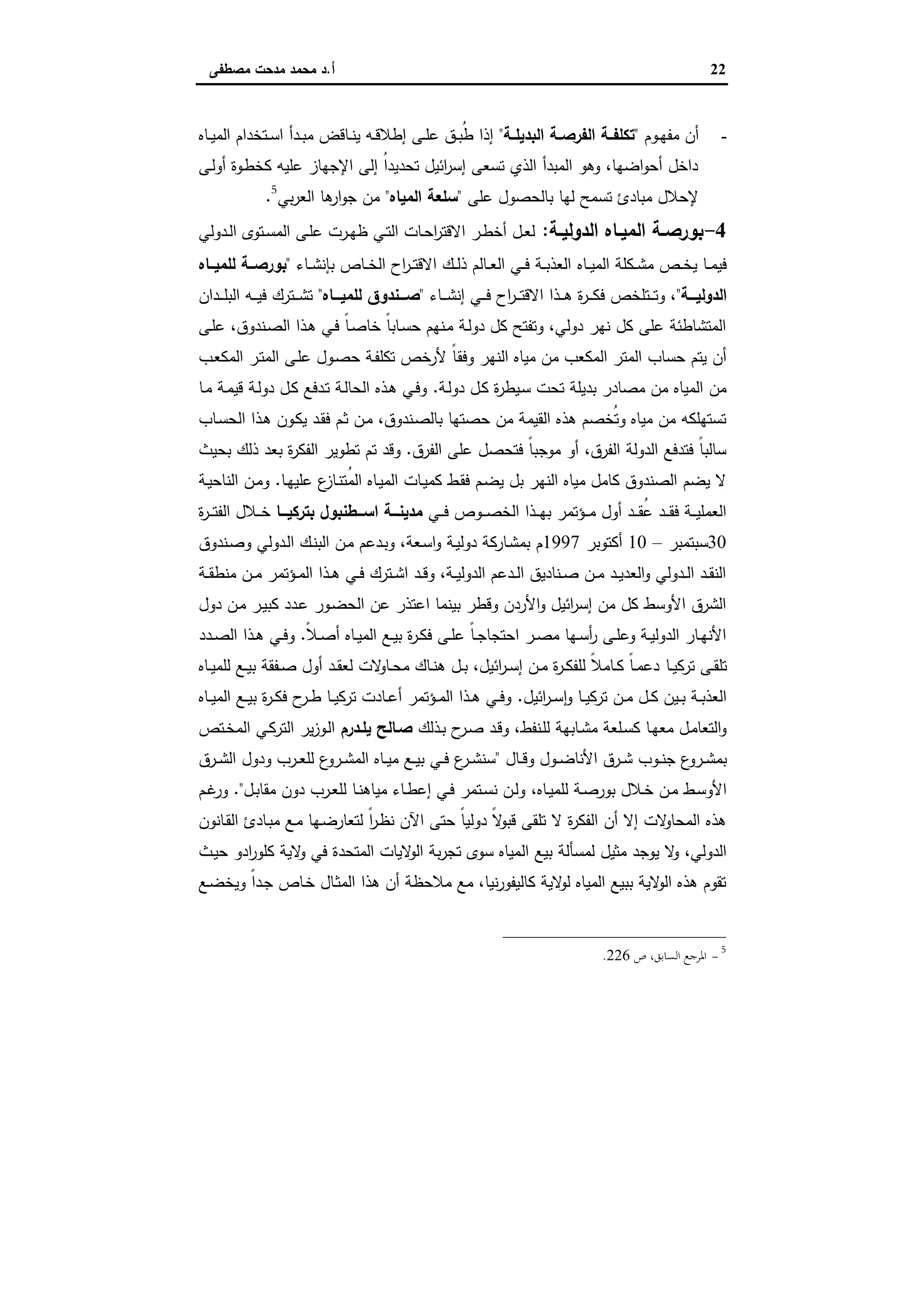 22‫أ‬.‫ﻣﺻطﻔﻰ‬ ‫ﻣدﺣت‬ ‫ﻣﺣﻣد‬ ‫د‬
-‫ـوم‬‫ـ‬‫ﻬ‬‫ﻣﻔ‬ ‫أن‬"‫ـﺔ‬‫ـ‬‫اﻟﺑدﯾﻠ‬ ‫ـﺔ‬‫ـ‬‫اﻟﻔرﺻ‬ ‫ـﺔ‬‫ـ‬‫ﺗﻛﻠﻔ‬"‫ـ‬‫ـ‬‫ﺳ‬‫ا‬ ‫ـدأ‬‫ـ‬‫ﺑ‬‫ﻣ‬ ‫ـﺎﻗض‬‫ـ‬‫ﻧ‬‫ﯾ‬ ‫ـﻪ‬‫ـ‬‫ﻗ‬‫إطﻼ‬ ‫ـﻰ‬‫ـ‬‫ﻠ‬‫ﻋ‬ ‫ـق‬‫ـ‬‫ﺑ‬ُ‫ط‬ ‫إذا‬‫ـﺎﻩ‬‫ـ‬‫ﯾ‬‫اﻟﻣ‬ ‫ﺗﺧدام‬
‫ـﻰ‬‫ﻟ‬‫أو‬ ‫ـوة‬‫ط‬‫ﻛﺧ‬ ‫ﻋﻠﯾﻪ‬ ‫اﻹﺟﻬﺎز‬ ‫إﻟﻰ‬ ُ‫ا‬‫ﺗﺣدﯾد‬ ‫اﺋﯾل‬‫ر‬‫إﺳ‬ ‫ﺗﺳﻌﻰ‬ ‫اﻟذي‬ ‫اﻟﻣﺑدأ‬ ‫وﻫو‬ ،‫اﺿﻬﺎ‬‫و‬‫أﺣ‬ ‫داﺧل‬
‫ﻋﻠﻰ‬ ‫ﺑﺎﻟﺣﺻول‬ ‫ﻟﻬﺎ‬ ‫ﺗﺳﻣﺢ‬ ‫ﻣﺑﺎدئ‬ ‫ﻹﺣﻼل‬"‫اﻟﻣﯾﺎﻩ‬ ‫ﺳﻠﻌﺔ‬"‫ﺑﻲ‬‫ر‬‫اﻟﻌ‬ ‫ﻫﺎ‬‫ار‬‫و‬‫ﺟ‬ ‫ﻣن‬5
.
4-‫ـﺔ‬‫ـ‬‫اﻟدوﻟﯾ‬ ‫ـﺎﻩ‬‫ـ‬‫اﻟﻣﯾ‬ ‫ـﺔ‬‫ـ‬‫ﺑورﺻ‬:‫ـدوﻟﻲ‬‫ـ‬‫ﻟ‬‫ا‬ ‫ـﺗوى‬‫ـ‬‫ﺳ‬‫اﻟﻣ‬ ‫ـﻰ‬‫ـ‬‫ﻠ‬‫ﻋ‬ ‫ـرت‬‫ـ‬‫ﻬ‬‫ظ‬ ‫ـﻲ‬‫ـ‬‫ﺗ‬‫اﻟ‬ ‫ـﺎت‬‫ـ‬‫ﺣ‬‫ا‬‫ر‬‫اﻻﻗﺗ‬ ‫ـر‬‫ـ‬‫ط‬‫أﺧ‬ ‫ـل‬‫ـ‬‫ﻌ‬‫ﻟ‬
‫ـﺎﻩ‬‫ـ‬‫ـ‬‫ﯾ‬‫اﻟﻣ‬ ‫ـﻛﻠﺔ‬‫ـ‬‫ـ‬‫ﺷ‬‫ﻣ‬ ‫ـص‬‫ـ‬‫ـ‬‫ﺧ‬‫ﯾ‬ ‫ـﺎ‬‫ـ‬‫ﻣ‬‫ﻓﯾ‬‫ـﺎء‬‫ـ‬‫ـ‬‫ﺷ‬‫ﺑﺈﻧ‬ ‫ـﺎص‬‫ـ‬‫ـ‬‫ﺧ‬‫اﻟ‬ ‫اح‬‫ر‬‫ـ‬‫ـ‬‫ـ‬‫ﺗ‬‫اﻻﻗ‬ ‫ـك‬‫ـ‬‫ـ‬‫ﻟ‬‫ذ‬ ‫ـﺎﻟم‬‫ـ‬‫ﻌ‬‫اﻟ‬ ‫ـﻲ‬‫ـ‬‫ـ‬‫ﻓ‬ ‫ـﺔ‬‫ـ‬‫ـ‬‫ﺑ‬‫اﻟﻌذ‬"‫ــﺎﻩ‬‫ـ‬‫ﻟﻠﻣﯾ‬ ‫ــﺔ‬‫ـ‬‫ﺑورﺻ‬
‫ـــﺔ‬‫ـ‬‫اﻟدوﻟﯾ‬"‫ـﺎء‬‫ـ‬‫ـ‬‫ـ‬‫ﺷ‬‫إﻧ‬ ‫ـﻲ‬‫ـ‬‫ـ‬‫ـ‬‫ﻓ‬ ‫اح‬‫ر‬‫ـ‬‫ـ‬‫ـ‬‫ـ‬‫ﺗ‬‫اﻻﻗ‬ ‫ـذا‬‫ـ‬‫ـ‬‫ـ‬‫ﻫ‬ ‫ة‬‫ر‬‫ـ‬‫ـ‬‫ـ‬‫ـ‬‫ﻛ‬‫ﻓ‬ ‫ـﺗﻠﺧص‬‫ـ‬‫ـ‬‫ـ‬‫ﺗ‬‫و‬ ،"‫ـــﺎﻩ‬‫ـ‬‫ﻟﻠﻣﯾ‬ ‫ـــﻧدوق‬‫ـ‬‫ﺻ‬"‫ـدان‬‫ـ‬‫ـ‬‫ـ‬‫ﻠ‬‫اﻟﺑ‬ ‫ـﻪ‬‫ـ‬‫ـ‬‫ـ‬‫ﯾ‬‫ﻓ‬ ‫ـﺗرك‬‫ـ‬‫ـ‬‫ـ‬‫ﺷ‬‫ﺗ‬
‫ـﻰ‬‫ﻠ‬‫ﻋ‬ ،‫ـﻧدوق‬‫ﺻ‬‫اﻟ‬ ‫ـذا‬‫ﻫ‬ ‫ـﻲ‬‫ﻓ‬ ً‫ﺎ‬‫ـ‬‫ﺻ‬‫ﺧﺎ‬ ً‫ﺎ‬‫ـﺎﺑ‬‫ﺳ‬‫ﺣ‬ ‫ـﻧﻬم‬‫ﻣ‬ ‫ـﺔ‬‫ﻟ‬‫دو‬ ‫ﻛل‬ ‫وﺗﻔﺗﺢ‬ ،‫دوﻟﻲ‬ ‫ﻧﻬر‬ ‫ﻛل‬ ‫ﻋﻠﻰ‬ ‫اﻟﻣﺗﺷﺎطﺋﺔ‬
‫وﻓﻘ‬ ‫اﻟﻧﻬر‬ ‫ﻣﯾﺎﻩ‬ ‫ﻣن‬ ‫اﻟﻣﻛﻌب‬ ‫اﻟﻣﺗر‬ ‫ﺣﺳﺎب‬ ‫ﯾﺗم‬ ‫أن‬‫ـب‬‫ﻌ‬‫اﻟﻣﻛ‬ ‫ـر‬‫ﺗ‬‫اﻟﻣ‬ ‫ـﻰ‬‫ﻠ‬‫ﻋ‬ ‫ـول‬‫ﺻ‬‫ﺣ‬ ‫ـﺔ‬‫ﻔ‬‫ﺗﻛﻠ‬ ‫ﻷرﺧص‬ ً‫ﺎ‬
‫ـﺔ‬‫ﻟ‬‫دو‬ ‫ـل‬‫ﻛ‬ ‫ة‬‫ر‬‫ـﯾط‬‫ﺳ‬ ‫ﺗﺣت‬ ‫ﺑدﯾﻠﺔ‬ ‫ﻣﺻﺎدر‬ ‫ﻣن‬ ‫اﻟﻣﯾﺎﻩ‬ ‫ﻣن‬.‫ـﺎ‬‫ﻣ‬ ‫ـﺔ‬‫ﻣ‬‫ﻗﯾ‬ ‫ـﺔ‬‫ﻟ‬‫دو‬ ‫ـل‬‫ﻛ‬ ‫ـدﻓﻊ‬‫ﺗ‬ ‫ـﺔ‬‫ﻟ‬‫اﻟﺣﺎ‬ ‫ـذﻩ‬‫ﻫ‬ ‫ـﻲ‬‫ﻓ‬‫و‬
‫ـﺎب‬‫ﺳ‬‫اﻟﺣ‬ ‫ـذا‬‫ﻫ‬ ‫ـون‬‫ﻛ‬‫ﯾ‬ ‫ـد‬‫ﻘ‬‫ﻓ‬ ‫ـم‬‫ﺛ‬ ‫ـن‬‫ﻣ‬ ،‫ـﻧدوق‬‫ﺻ‬‫ﺑﺎﻟ‬ ‫ﺣﺻﺗﻬﺎ‬ ‫ﻣن‬ ‫اﻟﻘﯾﻣﺔ‬ ‫ﻫذﻩ‬ ‫ُﺧﺻم‬‫ﺗ‬‫و‬ ‫ﻣﯾﺎﻩ‬ ‫ﻣن‬ ‫ﺗﺳﺗﻬﻠﻛﻪ‬
‫اﻟﻔرق‬ ‫ﻋﻠﻰ‬ ‫ﻓﺗﺣﺻل‬ ً‫ﺎ‬‫ﻣوﺟﺑ‬ ‫أو‬ ،‫اﻟﻔرق‬ ‫اﻟدوﻟﺔ‬ ‫ﻓﺗدﻓﻊ‬ ً‫ﺎ‬‫ﺳﺎﻟﺑ‬.‫ﺗم‬ ‫وﻗد‬‫ﺑﺣﯾث‬ ‫ذﻟك‬ ‫ﺑﻌد‬ ‫ة‬‫ر‬‫اﻟﻔﻛ‬ ‫ﺗطوﯾر‬
‫ـﺎ‬‫ﻬ‬‫ﻋﻠﯾ‬ ‫ع‬‫ـﺎز‬‫ﻧ‬‫ُﺗ‬‫ﻣ‬‫اﻟ‬ ‫ـﺎﻩ‬‫ﯾ‬‫اﻟﻣ‬ ‫ـﺎت‬‫ﯾ‬‫ﻛﻣ‬ ‫ـط‬‫ﻘ‬‫ﻓ‬ ‫ـم‬‫ﺿ‬‫ﯾ‬ ‫ﺑل‬ ‫اﻟﻧﻬر‬ ‫ﻣﯾﺎﻩ‬ ‫ﻛﺎﻣل‬ ‫اﻟﺻﻧدوق‬ ‫ﯾﺿم‬ ‫ﻻ‬.‫ـﺔ‬‫ﯾ‬‫اﻟﻧﺎﺣ‬ ‫ـن‬‫ﻣ‬‫و‬
‫ـﻲ‬‫ـ‬‫ـ‬‫ﻓ‬ ‫ـوص‬‫ـ‬‫ـ‬‫ـ‬‫ﺻ‬‫اﻟﺧ‬ ‫ـذا‬‫ـ‬‫ـ‬‫ﻬ‬‫ﺑ‬ ‫ـؤﺗﻣر‬‫ـ‬‫ـ‬‫ﻣ‬ ‫أول‬ ‫ـد‬‫ـ‬‫ـ‬‫ـ‬‫ﻘ‬ُ‫ﻋ‬ ‫ـد‬‫ـ‬‫ـ‬‫ﻘ‬‫ﻓ‬ ‫ـﺔ‬‫ـ‬‫ـ‬‫ﯾ‬‫اﻟﻌﻣﻠ‬‫ـــﺎ‬‫ـ‬‫ﺑﺗرﻛﯾ‬ ‫اﺳـــطﻧﺑول‬ ‫ـــﺔ‬‫ـ‬‫ﻣدﯾﻧ‬‫ة‬‫ر‬‫ـ‬‫ـ‬‫ـ‬‫ـ‬‫ﺗ‬‫اﻟﻔ‬ ‫ـﻼل‬‫ـ‬‫ـ‬‫ﺧ‬
30‫ﺳﺑﺗﻣﺑر‬–10‫أﻛﺗوﺑر‬1997‫ـدوﻟﻲ‬‫ﻟ‬‫ا‬ ‫ـك‬‫ﻧ‬‫اﻟﺑ‬ ‫ـن‬‫ﻣ‬ ‫ـدﻋم‬‫ﺑ‬‫و‬ ،‫ـﻌﺔ‬‫ﺳ‬‫ا‬‫و‬ ‫ـﺔ‬‫ﯾ‬‫دوﻟ‬ ‫ـﺎرﻛﺔ‬‫ﺷ‬‫ﺑﻣ‬ ‫م‬‫ـﻧدوق‬‫ﺻ‬‫و‬
‫ـﺔ‬‫ـ‬‫ﻘ‬‫ﻣﻧط‬ ‫ـن‬‫ـ‬‫ﻣ‬ ‫ـؤﺗﻣر‬‫ـ‬‫ﻣ‬‫اﻟ‬ ‫ـذا‬‫ـ‬‫ﻫ‬ ‫ـﻲ‬‫ـ‬‫ﻓ‬ ‫ـﺗرك‬‫ـ‬‫ﺷ‬‫ا‬ ‫ـد‬‫ـ‬‫ﻗ‬‫و‬ ،‫ـﺔ‬‫ـ‬‫ﯾ‬‫اﻟدوﻟ‬ ‫ـدﻋم‬‫ـ‬‫ﻟ‬‫ا‬ ‫ـﻧﺎدﯾق‬‫ـ‬‫ﺻ‬ ‫ـن‬‫ـ‬‫ﻣ‬ ‫ـد‬‫ـ‬‫ﯾ‬‫اﻟﻌد‬‫و‬ ‫ـدوﻟﻲ‬‫ـ‬‫ﻟ‬‫ا‬ ‫ـد‬‫ـ‬‫ﻘ‬‫اﻟﻧ‬
‫دول‬ ‫ـن‬‫ﻣ‬ ‫ـر‬‫ﯾ‬‫ﻛﺑ‬ ‫ـدد‬‫ﻋ‬ ‫ـور‬‫ﺿ‬‫اﻟﺣ‬ ‫ﻋن‬ ‫اﻋﺗذر‬ ‫ﺑﯾﻧﻣﺎ‬ ‫وﻗطر‬ ‫اﻷردن‬‫و‬ ‫اﺋﯾل‬‫ر‬‫إﺳ‬ ‫ﻣن‬ ‫ﻛل‬ ‫اﻷوﺳط‬ ‫اﻟﺷرق‬
ً‫ﻼ‬‫ـ‬‫ـ‬‫ﺻ‬‫أ‬ ‫ـﺎﻩ‬‫ـ‬‫ﯾ‬‫اﻟﻣ‬ ‫ـﻊ‬‫ـ‬‫ﯾ‬‫ﺑ‬ ‫ة‬‫ر‬‫ـ‬‫ـ‬‫ﻛ‬‫ﻓ‬ ‫ـﻰ‬‫ـ‬‫ﻠ‬‫ﻋ‬ ً‫ﺎ‬‫ـ‬‫ـ‬‫ﺟ‬‫اﺣﺗﺟﺎ‬ ‫ـر‬‫ـ‬‫ﺻ‬‫ﻣ‬ ‫ـﻬﺎ‬‫ـ‬‫ﺳ‬‫أ‬‫ر‬ ‫ـﻰ‬‫ـ‬‫ﻠ‬‫وﻋ‬ ‫ـﺔ‬‫ـ‬‫ﯾ‬‫اﻟدوﻟ‬ ‫ـﺎر‬‫ـ‬‫ﻬ‬‫اﻷﻧ‬.‫ـدد‬‫ـ‬‫ﺻ‬‫اﻟ‬ ‫ـذا‬‫ـ‬‫ﻫ‬ ‫ـﻲ‬‫ـ‬‫ﻓ‬‫و‬
‫ـﺎ‬‫ـ‬‫ﯾ‬‫ﺗرﻛ‬ ‫ـﻰ‬‫ـ‬‫ﻘ‬‫ﺗﻠ‬‫ـﺎﻩ‬‫ـ‬‫ﯾ‬‫ﻟﻠﻣ‬ ‫ـﻊ‬‫ـ‬‫ﯾ‬‫ﺑ‬ ‫ـﻔﻘﺔ‬‫ـ‬‫ﺻ‬ ‫أول‬ ‫ـد‬‫ـ‬‫ﻘ‬‫ﻟﻌ‬ ‫ﻻت‬‫ـﺎو‬‫ـ‬‫ﺣ‬‫ﻣ‬ ‫ـﺎك‬‫ـ‬‫ﻧ‬‫ﻫ‬ ‫ـل‬‫ـ‬‫ﺑ‬ ،‫اﺋﯾل‬‫ر‬‫ـ‬‫ـ‬‫ﺳ‬‫إ‬ ‫ـن‬‫ـ‬‫ﻣ‬ ‫ة‬‫ر‬‫ـ‬‫ـ‬‫ﻛ‬‫ﻟﻠﻔ‬ ً‫ﻼ‬‫ـﺎﻣ‬‫ـ‬‫ﻛ‬ ً‫ﺎ‬‫ـ‬‫ـ‬‫ﻣ‬‫دﻋ‬
‫اﺋﯾل‬‫ر‬‫ـ‬‫ـ‬‫ﺳ‬ٕ‫ا‬‫و‬ ‫ـﺎ‬‫ـ‬‫ﯾ‬‫ﺗرﻛ‬ ‫ـن‬‫ـ‬‫ﻣ‬ ‫ـل‬‫ـ‬‫ﻛ‬ ‫ـﯾن‬‫ـ‬‫ﺑ‬ ‫ـﺔ‬‫ـ‬‫ﺑ‬‫اﻟﻌذ‬.‫ـﺎﻩ‬‫ـ‬‫ﯾ‬‫اﻟﻣ‬ ‫ـﻊ‬‫ـ‬‫ﯾ‬‫ﺑ‬ ‫ة‬‫ر‬‫ـ‬‫ـ‬‫ﻛ‬‫ﻓ‬ ‫ح‬‫ـر‬‫ـ‬‫ط‬ ‫ـﺎ‬‫ـ‬‫ﯾ‬‫ﺗرﻛ‬ ‫ـﺎدت‬‫ـ‬‫ﻋ‬‫أ‬ ‫ـؤﺗﻣر‬‫ـ‬‫ﻣ‬‫اﻟ‬ ‫ـذا‬‫ـ‬‫ﻫ‬ ‫ـﻲ‬‫ـ‬‫ﻓ‬‫و‬
‫ـذﻟك‬‫ـ‬‫ﺑ‬ ‫ح‬‫ـر‬‫ﺻ‬ ‫ـد‬‫ﻗ‬‫و‬ ،‫ـﻧﻔط‬‫ﻠ‬‫ﻟ‬ ‫ـﺎﺑﻬﺔ‬‫ـ‬‫ﺷ‬‫ﻣ‬ ‫ـﻠﻌﺔ‬‫ﺳ‬‫ﻛ‬ ‫ـﺎ‬‫ﻬ‬‫ﻣﻌ‬ ‫ـل‬‫ﻣ‬‫اﻟﺗﻌﺎ‬‫و‬‫ـدرم‬‫ـ‬‫ﯾﻠ‬ ‫ﺻـﺎﻟﺢ‬‫ـﺗص‬‫ـ‬‫ﺧ‬‫اﻟﻣ‬ ‫ـﻲ‬‫ﻛ‬‫اﻟﺗر‬ ‫ﯾر‬‫ز‬‫ـو‬‫ﻟ‬‫ا‬
‫ـ‬‫ـ‬‫ﺿ‬‫اﻷﻧﺎ‬ ‫ـرق‬‫ـ‬‫ﺷ‬ ‫ـوب‬‫ـ‬‫ﻧ‬‫ﺟ‬ ‫ع‬‫ـرو‬‫ـ‬‫ﺷ‬‫ﺑﻣ‬‫ـﺎل‬‫ـ‬‫ﻗ‬‫و‬ ‫ول‬"‫ـرق‬‫ـ‬‫ﺷ‬‫اﻟ‬ ‫ودول‬ ‫ـرب‬‫ـ‬‫ﻌ‬‫ﻟﻠ‬ ‫ع‬‫ـرو‬‫ـ‬‫ﺷ‬‫اﻟﻣ‬ ‫ـﺎﻩ‬‫ـ‬‫ﯾ‬‫ﻣ‬ ‫ـﻊ‬‫ـ‬‫ﯾ‬‫ﺑ‬ ‫ـﻲ‬‫ـ‬‫ﻓ‬ ‫ع‬‫ـر‬‫ـ‬‫ﺷ‬‫ﺳﻧ‬
‫ـﺎﻩ‬‫ـ‬‫ﯾ‬‫ﻟﻠﻣ‬ ‫ـﺔ‬‫ـ‬‫ﺻ‬‫ﺑور‬ ‫ـﻼل‬‫ـ‬‫ﺧ‬ ‫ـن‬‫ـ‬‫ﻣ‬ ‫ـط‬‫ـ‬‫ﺳ‬‫اﻷو‬،‫ـل‬‫ـ‬‫ﺑ‬‫ﻣﻘﺎ‬ ‫دون‬ ‫ـرب‬‫ـ‬‫ﻌ‬‫ﻟﻠ‬ ‫ـﺎ‬‫ـ‬‫ﻧ‬‫ﻣﯾﺎﻫ‬ ‫ـﺎء‬‫ـ‬‫ط‬‫إﻋ‬ ‫ـﻲ‬‫ـ‬‫ﻓ‬ ‫ـﺗﻣر‬‫ـ‬‫ﺳ‬‫ﻧ‬ ‫ـن‬‫ـ‬‫ﻟ‬‫و‬."‫ـم‬‫ـ‬‫ﻏ‬‫ور‬
‫ـﺎﻧون‬‫ﻘ‬‫اﻟ‬ ‫ـﺎدئ‬‫ﺑ‬‫ﻣ‬ ‫ـﻊ‬‫ﻣ‬ ‫ـﻬﺎ‬‫ﺿ‬‫ﻟﺗﻌﺎر‬ ً‫ا‬‫ر‬‫ـ‬‫ظ‬‫ﻧ‬ ‫اﻵن‬ ‫ﺣﺗﻰ‬ ً‫ﺎ‬‫دوﻟﯾ‬ ً‫ﻻ‬‫ﻗﺑو‬ ‫ﺗﻠﻘﻰ‬ ‫ﻻ‬ ‫ة‬‫ر‬‫اﻟﻔﻛ‬ ‫أن‬ ‫إﻻ‬ ‫ﻻت‬‫اﻟﻣﺣﺎو‬ ‫ﻫذﻩ‬
‫اﻟ‬ ‫ﺑﯾﻊ‬ ‫ﻟﻣﺳﺄﻟﺔ‬ ‫ﻣﺛﯾل‬ ‫ﯾوﺟد‬ ‫ﻻ‬‫و‬ ،‫اﻟدوﻟﻲ‬‫ـث‬‫ﯾ‬‫ﺣ‬ ‫ادو‬‫ر‬‫ﻛﻠو‬ ‫ﻻﯾﺔ‬‫و‬ ‫ﻓﻲ‬ ‫اﻟﻣﺗﺣدة‬ ‫ﻻﯾﺎت‬‫اﻟو‬ ‫ﺑﺔ‬‫ر‬‫ﺗﺟ‬ ‫ﺳوى‬ ‫ﻣﯾﺎﻩ‬
‫ـﻊ‬‫ﺿ‬‫وﯾﺧ‬ ً‫ا‬‫ـد‬‫ﺟ‬ ‫ـﺎص‬‫ﺧ‬ ‫ـﺎل‬‫ﺛ‬‫اﻟﻣ‬ ‫ﻫذا‬ ‫أن‬ ‫ﻣﻼﺣظﺔ‬ ‫ﻣﻊ‬ ،‫ﻧﯾﺎ‬‫ر‬‫ﻛﺎﻟﯾﻔو‬ ‫ﻻﯾﺔ‬‫ﻟو‬ ‫اﻟﻣﯾﺎﻩ‬ ‫ﺑﺑﯾﻊ‬ ‫ﻻﯾﺔ‬‫اﻟو‬ ‫ﻫذﻩ‬ ‫ﺗﻘوم‬
5
-‫ص‬ ،‫اﻟﺴﺎﺑﻖ‬ ‫اﳌﺮﺟﻊ‬226.
 
