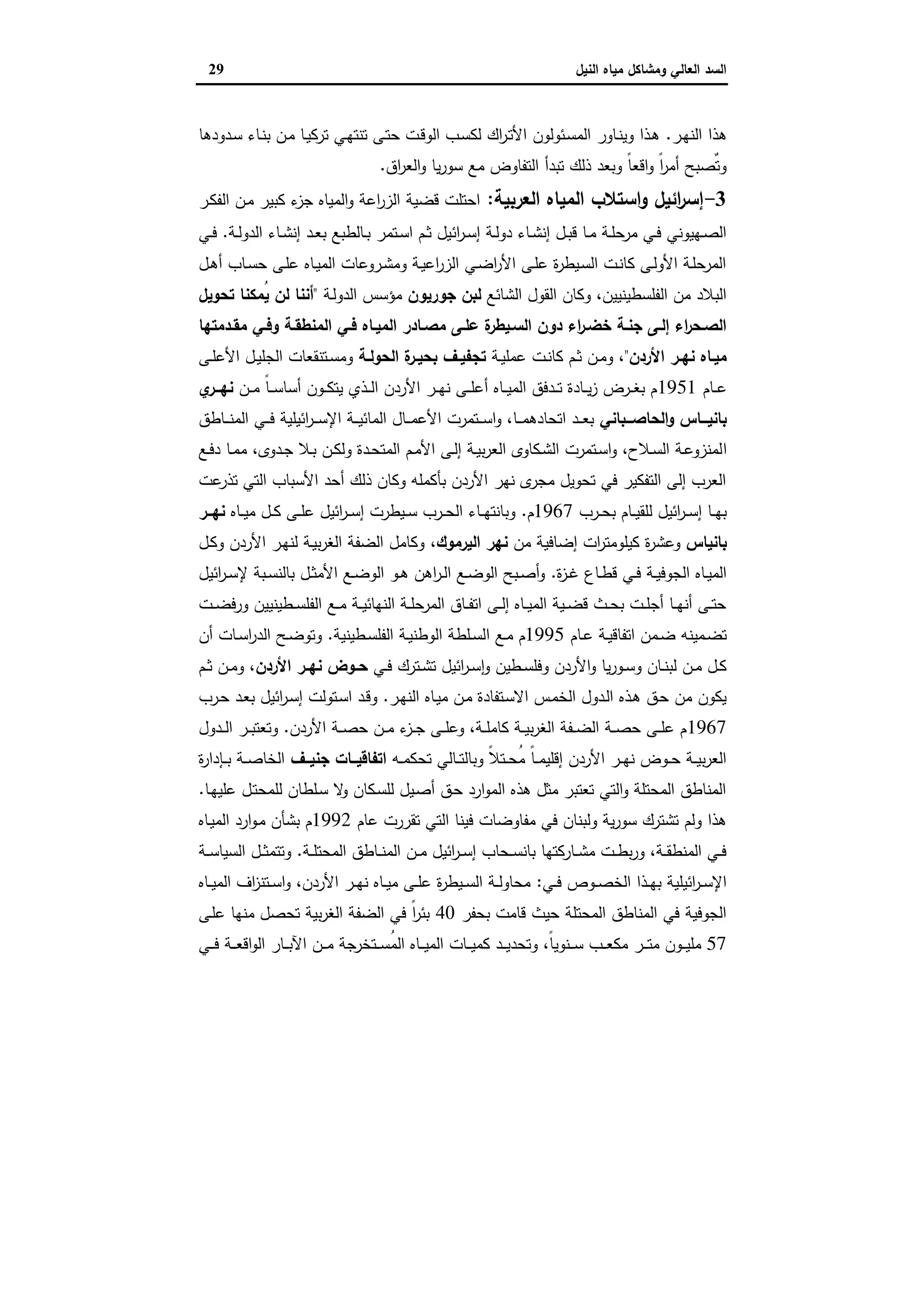 ‫وﻣﺷﺎﻛل‬ ‫اﻟﻌﺎﻟﻲ‬ ‫اﻟﺳد‬‫اﻟﻧﯾل‬ ‫ﻣﯾﺎﻩ‬29
‫اﻟ‬ ‫ﻫذا‬‫ـر‬‫ﻬ‬‫ﻧ‬.‫ـدودﻫﺎ‬‫ﺳ‬ ‫ـﺎء‬‫ﻧ‬‫ﺑ‬ ‫ـن‬‫ﻣ‬ ‫ـﺎ‬‫ﯾ‬‫ﺗرﻛ‬ ‫ـﻲ‬‫ﻬ‬‫ﺗﻧﺗ‬ ‫ـﻰ‬‫ﺗ‬‫ﺣ‬ ‫ـت‬‫ﻗ‬‫اﻟو‬ ‫ـب‬‫ﺳ‬‫ﻟﻛ‬ ‫اك‬‫ر‬‫ـ‬‫ﺗ‬‫اﻷ‬ ‫ـﺋوﻟون‬‫ﺳ‬‫اﻟﻣ‬ ‫ـﺎور‬‫ﻧ‬‫وﯾ‬ ‫ـذا‬‫ﻫ‬
‫اق‬‫ر‬‫اﻟﻌ‬‫و‬ ‫ﯾﺎ‬‫ر‬‫ﺳو‬ ‫ﻣﻊ‬ ‫اﻟﺗﻔﺎوض‬ ‫ﺗﺑدأ‬ ‫ذﻟك‬ ‫وﺑﻌد‬ ً‫ﺎ‬‫اﻗﻌ‬‫و‬ ً‫ا‬‫ر‬‫أﻣ‬ ‫ٌﺻﺑﺢ‬‫ﺗ‬‫و‬.
3-‫اﻟﻌرﺑﯾﺔ‬ ‫اﻟﻣﯾﺎﻩ‬ ‫اﺳﺗﻼب‬‫و‬ ‫اﺋﯾل‬‫ر‬‫إﺳ‬:‫ـر‬‫ﻛ‬‫اﻟﻔ‬ ‫ـن‬‫ﻣ‬ ‫ﻛﺑﯾر‬ ‫ء‬‫ﺟز‬ ‫اﻟﻣﯾﺎﻩ‬‫و‬ ‫اﻋﺔ‬‫ر‬‫اﻟز‬ ‫ﻗﺿﯾﺔ‬ ‫اﺣﺗﻠت‬
‫اﺋ‬‫ر‬‫ـ‬‫ـ‬‫ﺳ‬‫إ‬ ‫ـﺔ‬‫ـ‬‫ﻟ‬‫دو‬ ‫ـﺎء‬‫ـ‬‫ﺷ‬‫إﻧ‬ ‫ـل‬‫ـ‬‫ﺑ‬‫ﻗ‬ ‫ـﺎ‬‫ـ‬‫ﻣ‬ ‫ـﺔ‬‫ـ‬‫ﻠ‬‫ﻣرﺣ‬ ‫ـﻲ‬‫ـ‬‫ﻓ‬ ‫ـﻬﯾوﻧﻲ‬‫ـ‬‫ﺻ‬‫اﻟ‬‫ـﺔ‬‫ـ‬‫ﻟ‬‫اﻟدو‬ ‫ـﺎء‬‫ـ‬‫ﺷ‬‫إﻧ‬ ‫ـد‬‫ـ‬‫ﻌ‬‫ﺑ‬ ‫ـﺎﻟطﺑﻊ‬‫ـ‬‫ﺑ‬ ‫ـﺗﻣر‬‫ـ‬‫ﺳ‬‫ا‬ ‫ـم‬‫ـ‬‫ﺛ‬ ‫ﯾل‬.‫ـﻲ‬‫ـ‬‫ﻓ‬
‫ـل‬‫ـ‬‫ﻫ‬‫أ‬ ‫ـﺎب‬‫ـ‬‫ﺳ‬‫ﺣ‬ ‫ـﻰ‬‫ﻠ‬‫ﻋ‬ ‫ـﺎﻩ‬‫ـ‬‫ﯾ‬‫اﻟﻣ‬ ‫ـروﻋﺎت‬‫ـ‬‫ﺷ‬‫وﻣ‬ ‫ـﺔ‬‫ﯾ‬‫اﻋ‬‫ر‬‫اﻟز‬ ‫ـﻲ‬‫ـ‬‫ﺿ‬‫ا‬‫ر‬‫اﻷ‬ ‫ـﻰ‬‫ـ‬‫ﻠ‬‫ﻋ‬ ‫ة‬‫ر‬‫ـﯾط‬‫ﺳ‬‫اﻟ‬ ‫ـت‬‫ـ‬‫ﻧ‬‫ﻛﺎ‬ ‫ـﻰ‬‫ـ‬‫ﻟ‬‫اﻷو‬ ‫ـﺔ‬‫ﻠ‬‫اﻟﻣرﺣ‬
‫اﻟﺷﺎﺋﻊ‬ ‫اﻟﻘول‬ ‫وﻛﺎن‬ ،‫اﻟﻔﻠﺳطﯾﻧﯾﯾن‬ ‫ﻣن‬ ‫اﻟﺑﻼد‬‫ﺟورﯾون‬ ‫ﻟﺑن‬‫ـﺔ‬‫ﻟ‬‫اﻟدو‬ ‫ﻣؤﺳس‬"‫ﺗﺣوﯾل‬ ‫ُﻣﻛﻧﺎ‬‫ﯾ‬ ‫ﻟن‬ ‫أﻧﻧﺎ‬
‫ـ‬‫ـ‬‫ﻓ‬ ‫ـﺎﻩ‬‫ـ‬‫اﻟﻣﯾ‬ ‫ـﺎدر‬‫ـ‬‫ﻣﺻ‬ ‫ـﻰ‬‫ـ‬‫ﻋﻠ‬ ‫ة‬‫ـﯾطر‬‫ـ‬‫اﻟﺳ‬ ‫دون‬ ‫اء‬‫ر‬‫ـ‬‫ـ‬‫ﺧﺿ‬ ‫ـﺔ‬‫ـ‬‫ﺟﻧ‬ ‫ـﻰ‬‫ـ‬‫إﻟ‬ ‫اء‬‫ر‬‫ـﺣ‬‫ـ‬‫اﻟﺻ‬‫ـدﻣﺗﻬﺎ‬‫ـ‬‫ﻣﻘ‬ ‫ـﻲ‬‫ـ‬‫وﻓ‬ ‫ـﺔ‬‫ـ‬‫اﻟﻣﻧطﻘ‬ ‫ﻲ‬
‫اﻷردن‬ ‫ـر‬‫ـ‬‫ﻧﻬ‬ ‫ـﺎﻩ‬‫ـ‬‫ﻣﯾ‬"‫ـﺔ‬‫ـ‬‫ﯾ‬‫ﻋﻣﻠ‬ ‫ـت‬‫ـ‬‫ﻧ‬‫ﻛﺎ‬ ‫ـم‬‫ـ‬‫ﺛ‬ ‫ـن‬‫ـ‬‫ﻣ‬‫و‬ ،‫ـﺔ‬‫ـ‬‫اﻟﺣوﻟ‬ ‫ة‬‫ـر‬‫ـ‬‫ﺑﺣﯾ‬ ‫ـف‬‫ـ‬‫ﺗﺟﻔﯾ‬‫ـﻰ‬‫ـ‬‫ﻠ‬‫اﻷﻋ‬ ‫ـل‬‫ـ‬‫ﯾ‬‫اﻟﺟﻠ‬ ‫ـﺗﻧﻘﻌﺎت‬‫ـ‬‫ﺳ‬‫وﻣ‬
‫ـﺎم‬‫ـ‬‫ـ‬‫ﻋ‬1951‫ـن‬‫ـ‬‫ـ‬‫ﻣ‬ ً‫ﺎ‬‫ـ‬‫ـ‬‫ـ‬‫ﺳ‬‫أﺳﺎ‬ ‫ـون‬‫ـ‬‫ـ‬‫ﻛ‬‫ﯾﺗ‬ ‫ـذي‬‫ـ‬‫ـ‬‫ﻟ‬‫ا‬ ‫اﻷردن‬ ‫ـر‬‫ـ‬‫ـ‬‫ﻬ‬‫ﻧ‬ ‫ـﻰ‬‫ـ‬‫ـ‬‫ﻠ‬‫أﻋ‬ ‫ـﺎﻩ‬‫ـ‬‫ـ‬‫ﯾ‬‫اﻟﻣ‬ ‫ـدﻓق‬‫ـ‬‫ـ‬‫ﺗ‬ ‫ـﺎدة‬‫ـ‬‫ـ‬‫ﯾ‬‫ز‬ ‫ـرض‬‫ـ‬‫ـ‬‫ﻐ‬‫ﺑ‬ ‫م‬‫ي‬‫ــر‬‫ـ‬‫ﻧﻬ‬
‫ـــﺑﺎﻧﻲ‬‫ـ‬‫اﻟﺣﺎﺻ‬‫و‬ ‫ـــﺎس‬‫ـ‬‫ﺑﺎﻧﯾ‬‫ـﺎطق‬‫ـ‬‫ـ‬‫ـ‬‫ﻧ‬‫اﻟﻣ‬ ‫ـﻲ‬‫ـ‬‫ـ‬‫ـ‬‫ﻓ‬ ‫اﺋﯾﻠﯾﺔ‬‫ر‬‫ـ‬‫ـ‬‫ـ‬‫ـ‬‫ﺳ‬‫اﻹ‬ ‫ـﺔ‬‫ـ‬‫ـ‬‫ﯾ‬‫اﻟﻣﺎﺋ‬ ‫ـﺎل‬‫ـ‬‫ـ‬‫ـ‬‫ﻣ‬‫اﻷﻋ‬ ‫ـﺗﻣرت‬‫ـ‬‫ـ‬‫ـ‬‫ﺳ‬‫ا‬‫و‬ ،‫ـﺎ‬‫ـ‬‫ـ‬‫ـ‬‫ﻣ‬‫اﺗﺣﺎدﻫ‬ ‫ـد‬‫ـ‬‫ـ‬‫ﻌ‬‫ﺑ‬
‫ا‬‫ـﻊ‬‫ـ‬‫ﻓ‬‫د‬ ‫ـﺎ‬‫ـ‬‫ﻣ‬‫ﻣ‬ ،‫ـدوى‬‫ـ‬‫ﺟ‬ ‫ـﻼ‬‫ـ‬‫ﺑ‬ ‫ـن‬‫ـ‬‫ﻛ‬‫وﻟ‬ ‫ـدة‬‫ـ‬‫ﺣ‬‫اﻟﻣﺗ‬ ‫ـم‬‫ـ‬‫ﻣ‬‫اﻷ‬ ‫ـﻰ‬‫ـ‬‫ﻟ‬‫إ‬ ‫ـﺔ‬‫ـ‬‫ﯾ‬‫ﺑ‬‫ر‬‫اﻟﻌ‬ ‫ـﻛﺎوى‬‫ـ‬‫ﺷ‬‫اﻟ‬ ‫ـﺗﻣرت‬‫ـ‬‫ﺳ‬‫ا‬‫و‬ ،‫ـﻼح‬‫ـ‬‫ﺳ‬‫اﻟ‬ ‫ـﺔ‬‫ـ‬‫ﻋ‬‫ﻟﻣﻧزو‬
‫ﻋت‬‫ﺗذر‬ ‫اﻟﺗﻲ‬ ‫اﻷﺳﺑﺎب‬ ‫أﺣد‬ ‫ذﻟك‬ ‫وﻛﺎن‬ ‫ﺑﺄﻛﻣﻠﻪ‬ ‫اﻷردن‬ ‫ﻧﻬر‬ ‫ى‬‫ﻣﺟر‬ ‫ﺗﺣوﯾل‬ ‫ﻓﻲ‬ ‫اﻟﺗﻔﻛﯾر‬ ‫إﻟﻰ‬ ‫اﻟﻌرب‬
‫ـرب‬‫ـ‬‫ـ‬‫ﺣ‬‫ﺑ‬ ‫ـﺎم‬‫ـ‬‫ـ‬‫ﯾ‬‫ﻟﻠﻘ‬ ‫اﺋﯾل‬‫ر‬‫ـ‬‫ـ‬‫ـ‬‫ﺳ‬‫إ‬ ‫ـﺎ‬‫ـ‬‫ـ‬‫ﻬ‬‫ﺑ‬1967‫م‬.‫ـﺎﻩ‬‫ـ‬‫ـ‬‫ﯾ‬‫ﻣ‬ ‫ـل‬‫ـ‬‫ـ‬‫ﻛ‬ ‫ـﻰ‬‫ـ‬‫ـ‬‫ﻠ‬‫ﻋ‬ ‫اﺋﯾل‬‫ر‬‫ـ‬‫ـ‬‫ـ‬‫ﺳ‬‫إ‬ ‫ـﯾطرت‬‫ـ‬‫ـ‬‫ﺳ‬ ‫ـرب‬‫ـ‬‫ـ‬‫ﺣ‬‫اﻟ‬ ‫ـﺎء‬‫ـ‬‫ـ‬‫ﻬ‬‫وﺑﺎﻧﺗ‬‫ــر‬‫ـ‬‫ﻧﻬ‬
‫ﺑﺎﻧﯾﺎس‬‫ﻛﯾﻠو‬ ‫ة‬‫ر‬‫وﻋﺷ‬‫ﻣن‬ ‫إﺿﺎﻓﯾﺔ‬ ‫ات‬‫ر‬‫ﻣﺗ‬‫اﻟﯾرﻣوك‬ ‫ﻧﻬر‬،‫ـل‬‫ﻛ‬‫و‬ ‫اﻷردن‬ ‫ـر‬‫ﻬ‬‫ﻟﻧ‬ ‫ـﺔ‬‫ﯾ‬‫ﺑ‬‫ر‬‫اﻟﻐ‬ ‫اﻟﺿﻔﺔ‬ ‫وﻛﺎﻣل‬
‫ة‬‫ز‬‫ـ‬‫ـ‬‫ﻏ‬ ‫ـﺎع‬‫ـ‬‫ط‬‫ﻗ‬ ‫ـﻲ‬‫ـ‬‫ﻓ‬ ‫ـﺔ‬‫ـ‬‫ﯾ‬‫اﻟﺟوﻓ‬ ‫ـﺎﻩ‬‫ـ‬‫ﯾ‬‫اﻟﻣ‬.‫اﺋﯾل‬‫ر‬‫ـ‬‫ـ‬‫ﺳ‬‫ﻹ‬ ‫ـﺑﺔ‬‫ـ‬‫ﺳ‬‫ﺑﺎﻟﻧ‬ ‫ـل‬‫ـ‬‫ﺛ‬‫اﻷﻣ‬ ‫ـﻊ‬‫ـ‬‫ﺿ‬‫اﻟو‬ ‫ـو‬‫ـ‬‫ﻫ‬ ‫اﻫن‬‫ر‬‫ـ‬‫ـ‬‫ﻟ‬‫ا‬ ‫ـﻊ‬‫ـ‬‫ﺿ‬‫اﻟو‬ ‫ـﺑﺢ‬‫ـ‬‫ﺻ‬‫أ‬‫و‬
‫ـت‬‫ـ‬‫ـ‬‫ﺿ‬‫ورﻓ‬ ‫ـطﯾﻧﯾﯾن‬‫ـ‬‫ـ‬‫ﺳ‬‫اﻟﻔﻠ‬ ‫ـﻊ‬‫ـ‬‫ـ‬‫ﻣ‬ ‫ـﺔ‬‫ـ‬‫ـ‬‫ﯾ‬‫اﻟﻧﻬﺎﺋ‬ ‫ـﺔ‬‫ـ‬‫ﻠ‬‫اﻟﻣرﺣ‬ ‫ـﺎق‬‫ـ‬‫ـ‬‫ﻔ‬‫اﺗ‬ ‫ـﻰ‬‫ـ‬‫ـ‬‫ﻟ‬‫إ‬ ‫ـﺎﻩ‬‫ـ‬‫ـ‬‫ﯾ‬‫اﻟﻣ‬ ‫ـﯾﺔ‬‫ـ‬‫ﺿ‬‫ﻗ‬ ‫ـث‬‫ـ‬‫ـ‬‫ﺣ‬‫ﺑ‬ ‫ـت‬‫ـ‬‫ـ‬‫ﻠ‬‫أﺟ‬ ‫ـﺎ‬‫ـ‬‫ـ‬‫ﻬ‬‫أﻧ‬ ‫ـﻰ‬‫ـ‬‫ﺗ‬‫ﺣ‬
‫ـﺎم‬‫ـ‬‫ﻋ‬ ‫ـﺔ‬‫ـ‬‫ﯾ‬‫اﺗﻔﺎﻗ‬ ‫ـﻣن‬‫ـ‬‫ﺿ‬ ‫ـﻣﯾﻧﻪ‬‫ـ‬‫ﺿ‬‫ﺗ‬1995‫ا‬ ‫ـﻊ‬‫ـ‬‫ﻣ‬ ‫م‬‫ـطﯾﻧﯾﺔ‬‫ـ‬‫ﺳ‬‫اﻟﻔﻠ‬ ‫ـﺔ‬‫ـ‬‫ﯾ‬‫اﻟوطﻧ‬ ‫ـﻠطﺔ‬‫ـ‬‫ﺳ‬‫ﻟ‬.‫أن‬ ‫ـﺎت‬‫ـ‬‫ﺳ‬‫ا‬‫ر‬‫اﻟد‬ ‫ـﺢ‬‫ـ‬‫ﺿ‬‫وﺗو‬
‫ـﻲ‬‫ـ‬‫ﻓ‬ ‫ـﺗرك‬‫ـ‬‫ﺷ‬‫ﺗ‬ ‫اﺋﯾل‬‫ر‬‫ـ‬‫ـ‬‫ﺳ‬ٕ‫ا‬‫و‬ ‫ـطﯾن‬‫ـ‬‫ﺳ‬‫وﻓﻠ‬ ‫اﻷردن‬‫و‬ ‫ﯾﺎ‬‫ر‬‫ـو‬‫ـ‬‫ﺳ‬‫و‬ ‫ـﺎن‬‫ـ‬‫ﻧ‬‫ﻟﺑ‬ ‫ـن‬‫ـ‬‫ﻣ‬ ‫ـل‬‫ـ‬‫ﻛ‬‫اﻷردن‬ ‫ـر‬‫ـ‬‫ﻧﻬ‬ ‫ـوض‬‫ـ‬‫ﺣ‬‫ـم‬‫ـ‬‫ﺛ‬ ‫ـن‬‫ـ‬‫ﻣ‬‫و‬ ،
‫ـر‬‫ﻬ‬‫اﻟﻧ‬ ‫ـﺎﻩ‬‫ﯾ‬‫ﻣ‬ ‫ـن‬‫ﻣ‬ ‫ـﺗﻔﺎدة‬‫ﺳ‬‫اﻻ‬ ‫ـس‬‫ﻣ‬‫اﻟﺧ‬ ‫ـدول‬‫ﻟ‬‫ا‬ ‫ـذﻩ‬‫ﻫ‬ ‫ـق‬‫ﺣ‬ ‫ﻣن‬ ‫ﯾﻛون‬.‫ـرب‬‫ﺣ‬ ‫ـد‬‫ﻌ‬‫ﺑ‬ ‫اﺋﯾل‬‫ر‬‫ـ‬‫ﺳ‬‫إ‬ ‫ـﺗوﻟت‬‫ﺳ‬‫ا‬ ‫ـد‬‫ﻗ‬‫و‬
1967‫اﻷردن‬ ‫ـﺔ‬‫ـ‬‫ـ‬‫ﺻ‬‫ﺣ‬ ‫ـن‬‫ـ‬‫ـ‬‫ﻣ‬ ‫ء‬‫ـز‬‫ـ‬‫ـ‬‫ﺟ‬ ‫ـﻰ‬‫ـ‬‫ـ‬‫ﻠ‬‫وﻋ‬ ،‫ـﺔ‬‫ـ‬‫ـ‬‫ﻠ‬‫ﻛﺎﻣ‬ ‫ـﺔ‬‫ـ‬‫ـ‬‫ﯾ‬‫ﺑ‬‫ر‬‫اﻟﻐ‬ ‫ـﻔﺔ‬‫ـ‬‫ـ‬‫ﺿ‬‫اﻟ‬ ‫ـﺔ‬‫ـ‬‫ـ‬‫ﺻ‬‫ﺣ‬ ‫ـﻰ‬‫ـ‬‫ـ‬‫ﻠ‬‫ﻋ‬ ‫م‬.‫ـدول‬‫ـ‬‫ـ‬‫ﻟ‬‫ا‬ ‫ـر‬‫ـ‬‫ـ‬‫ﺑ‬‫وﺗﻌﺗ‬
‫ـﻪ‬‫ـ‬‫ـ‬‫ﻣ‬‫ﺗﺣﻛ‬ ‫ـﺎﻟﻲ‬‫ـ‬‫ـ‬‫ﺗ‬‫وﺑﺎﻟ‬ ً‫ﻼ‬‫ـﺗ‬‫ـ‬‫ـ‬‫ﺣ‬ُ‫ﻣ‬ ً‫ﺎ‬‫ـ‬‫ـ‬‫ـ‬‫ﻣ‬‫إﻗﻠﯾ‬ ‫اﻷردن‬ ‫ـر‬‫ـ‬‫ـ‬‫ﻬ‬‫ﻧ‬ ‫ـوض‬‫ـ‬‫ـ‬‫ﺣ‬ ‫ـﺔ‬‫ـ‬‫ـ‬‫ﯾ‬‫ﺑ‬‫ر‬‫اﻟﻌ‬‫ــف‬‫ـ‬‫ﺟﻧﯾ‬ ‫ــﺎت‬‫ـ‬‫اﺗﻔﺎﻗﯾ‬‫ة‬‫ر‬‫ـﺈدا‬‫ـ‬‫ـ‬‫ﺑ‬ ‫ـﺔ‬‫ـ‬‫ـ‬‫ﺻ‬‫اﻟﺧﺎ‬
‫ـﺎ‬‫ﻬ‬‫ﻋﻠﯾ‬ ‫ـل‬‫ﺗ‬‫ﻟﻠﻣﺣ‬ ‫ـﻠطﺎن‬‫ﺳ‬ ‫ﻻ‬‫و‬ ‫ـﻛﺎن‬‫ﺳ‬‫ﻟﻠ‬ ‫ـﯾل‬‫ﺻ‬‫أ‬ ‫ـق‬‫ﺣ‬ ‫ارد‬‫و‬‫اﻟﻣ‬ ‫ﻫذﻩ‬ ‫ﻣﺛل‬ ‫ﺗﻌﺗﺑر‬ ‫اﻟﺗﻲ‬‫و‬ ‫اﻟﻣﺣﺗﻠﺔ‬ ‫اﻟﻣﻧﺎطق‬.
‫ﻋﺎم‬ ‫ﺗﻘررت‬ ‫اﻟﺗﻲ‬ ‫ﻓﯾﻧﺎ‬ ‫ﻣﻔﺎوﺿﺎت‬ ‫ﻓﻲ‬ ‫وﻟﺑﻧﺎن‬ ‫ﯾﺔ‬‫ر‬‫ﺳو‬ ‫ﺗﺷﺗرك‬ ‫وﻟم‬ ‫ﻫذا‬1992‫ا‬ ‫ارد‬‫و‬‫ـ‬‫ﻣ‬ ‫ﺑﺷﺄن‬ ‫م‬‫ـﺎﻩ‬‫ﯾ‬‫ﻟﻣ‬
‫ـﺔ‬‫ـ‬‫ـ‬‫ﻠ‬‫اﻟﻣﺣﺗ‬ ‫ـﺎطق‬‫ـ‬‫ـ‬‫ﻧ‬‫اﻟﻣ‬ ‫ـن‬‫ـ‬‫ـ‬‫ﻣ‬ ‫اﺋﯾل‬‫ر‬‫ـ‬‫ـ‬‫ـ‬‫ﺳ‬‫إ‬ ‫ـﺣﺎب‬‫ـ‬‫ـ‬‫ﺳ‬‫ﺑﺎﻧ‬ ‫ـﺎرﻛﺗﻬﺎ‬‫ـ‬‫ـ‬‫ﺷ‬‫ﻣ‬ ‫ـت‬‫ـ‬‫ـ‬‫ط‬‫ﺑ‬‫ر‬‫و‬ ،‫ـﺔ‬‫ـ‬‫ـ‬‫ﻘ‬‫اﻟﻣﻧط‬ ‫ـﻲ‬‫ـ‬‫ـ‬‫ﻓ‬.‫ـﺔ‬‫ـ‬‫ـ‬‫ﺳ‬‫اﻟﺳﯾﺎ‬ ‫ـل‬‫ـ‬‫ـ‬‫ﺛ‬‫وﺗﺗﻣ‬
‫ـﻲ‬‫ـ‬‫ﻓ‬ ‫ـوص‬‫ـ‬‫ـ‬‫ﺻ‬‫اﻟﺧ‬ ‫ـذا‬‫ـ‬‫ﻬ‬‫ﺑ‬ ‫اﺋﯾﻠﯾﺔ‬‫ر‬‫ـ‬‫ـ‬‫ﺳ‬‫اﻹ‬:‫ـﺎﻩ‬‫ـ‬‫ـ‬‫ﯾ‬‫اﻟﻣ‬ ‫اف‬‫ز‬‫ـﺗﻧ‬‫ـ‬‫ﺳ‬‫ا‬‫و‬ ،‫اﻷردن‬ ‫ـر‬‫ـ‬‫ـ‬‫ﻬ‬‫ﻧ‬ ‫ـﺎﻩ‬‫ـ‬‫ﯾ‬‫ﻣ‬ ‫ـﻰ‬‫ـ‬‫ـ‬‫ﻠ‬‫ﻋ‬ ‫ة‬‫ر‬‫ـﯾط‬‫ـ‬‫ﺳ‬‫اﻟ‬ ‫ـﺔ‬‫ـ‬‫ـ‬‫ﻟ‬‫ﻣﺣﺎو‬
‫ﺑﺣﻔر‬ ‫ﻗﺎﻣت‬ ‫ﺣﯾث‬ ‫اﻟﻣﺣﺗﻠﺔ‬ ‫اﻟﻣﻧﺎطق‬ ‫ﻓﻲ‬ ‫اﻟﺟوﻓﯾﺔ‬40‫ـﻰ‬‫ﻠ‬‫ﻋ‬ ‫ﻣﻧﻬﺎ‬ ‫ﺗﺣﺻل‬ ‫ﺑﯾﺔ‬‫ر‬‫اﻟﻐ‬ ‫اﻟﺿﻔﺔ‬ ‫ﻓﻲ‬ ً‫ا‬‫ر‬‫ﺑﺋ‬
57‫ـ‬‫ـ‬‫ـ‬‫ﺗ‬‫ﻣ‬ ‫ـون‬‫ـ‬‫ـ‬‫ﯾ‬‫ﻣﻠ‬‫ـﻲ‬‫ـ‬‫ـ‬‫ﻓ‬ ‫ـﺔ‬‫ـ‬‫ـ‬‫ﻌ‬‫اﻗ‬‫و‬‫اﻟ‬ ‫ـﺎر‬‫ـ‬‫ـ‬‫ﺑ‬‫اﻵ‬ ‫ـن‬‫ـ‬‫ـ‬‫ﻣ‬ ‫ـﺗﺧرﺟﺔ‬‫ـ‬‫ـ‬‫ﺳ‬ُ‫ﻣ‬‫اﻟ‬ ‫ـﺎﻩ‬‫ـ‬‫ـ‬‫ﯾ‬‫اﻟﻣ‬ ‫ـﺎت‬‫ـ‬‫ـ‬‫ﯾ‬‫ﻛﻣ‬ ‫ـد‬‫ـ‬‫ـ‬‫ﯾ‬‫وﺗﺣد‬ ،ً‫ﺎ‬‫ـﻧوﯾ‬‫ـ‬‫ـ‬‫ﺳ‬ ‫ـب‬‫ـ‬‫ـ‬‫ﻌ‬‫ﻣﻛ‬ ‫ر‬
 