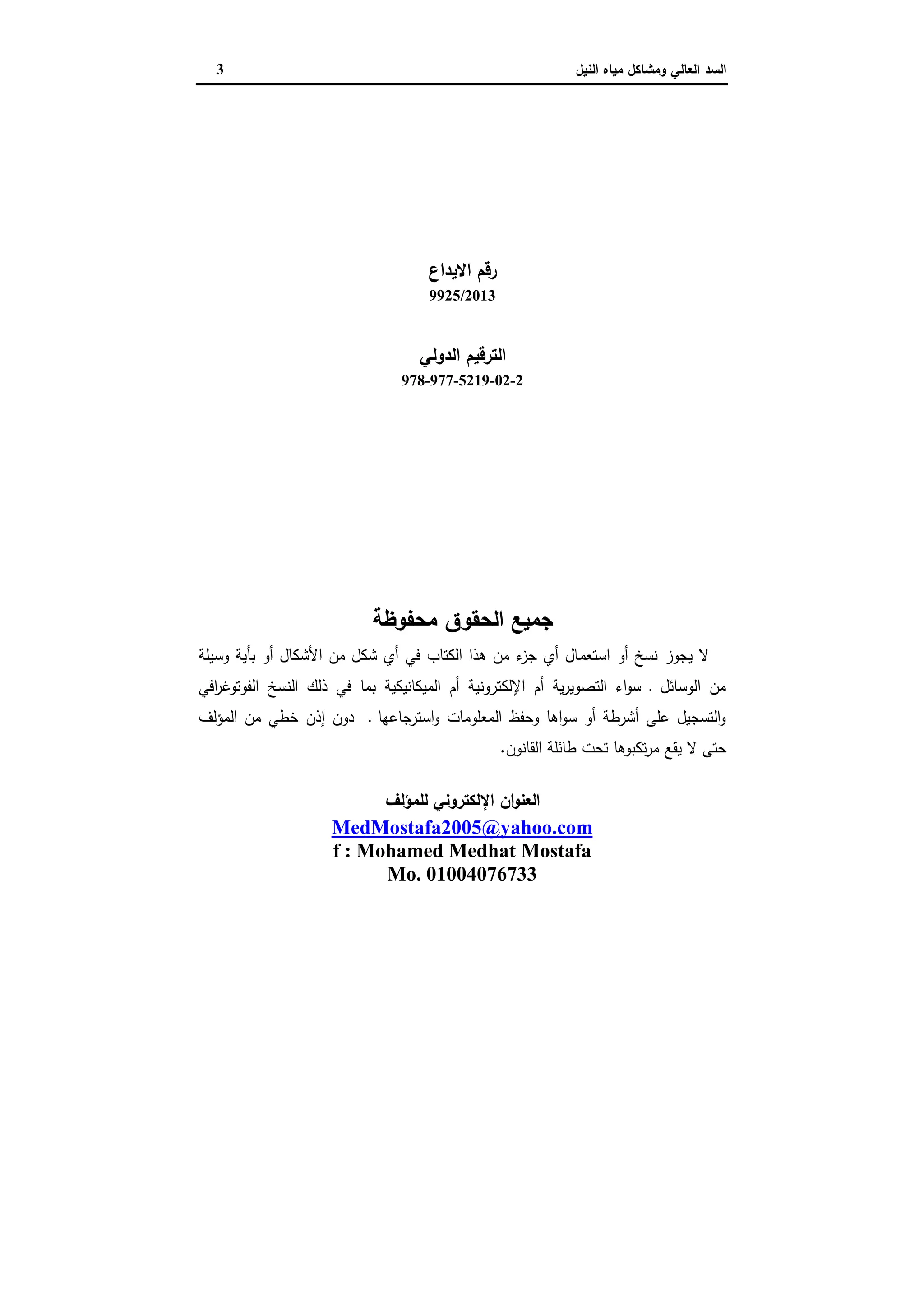 ‫وﻣﺷﺎﻛل‬ ‫اﻟﻌﺎﻟﻲ‬ ‫اﻟﺳد‬‫اﻟﻧﯾل‬ ‫ﻣﯾﺎﻩ‬3
‫اﻻﯾداع‬ ‫رﻗم‬
9925/2013
‫اﻟدوﻟﻲ‬ ‫اﻟﺗرﻗﯾم‬
978-977-5219-02-2
‫ﻣﺣﻔوظﺔ‬ ‫اﻟﺣﻘوق‬ ‫ﺟﻣﯾﻊ‬
‫ﻻ‬‫اﺳﺗﻌﻣ‬ ‫أو‬ ‫ﻧﺳﺦ‬ ‫ﯾﺟوز‬‫وﺳﯾﻠﺔ‬ ‫ﺑﺄﯾﺔ‬ ‫أو‬ ‫اﻷﺷﻛﺎل‬ ‫ﻣن‬ ‫ﺷﻛل‬ ‫أي‬ ‫ﻓﻲ‬ ‫اﻟﻛﺗﺎب‬ ‫ﻫذا‬ ‫ﻣن‬ ‫ء‬‫ﺟز‬ ‫أي‬ ‫ﺎل‬
‫اﻓﻲ‬‫ر‬‫اﻟﻔوﺗوﻏ‬ ‫اﻟﻧﺳﺦ‬ ‫ذﻟك‬ ‫ﻓﻲ‬ ‫ﺑﻣﺎ‬ ‫اﻟﻣﯾﻛﺎﻧﯾﻛﯾﺔ‬ ‫أم‬ ‫اﻹﻟﻛﺗروﻧﯾﺔ‬ ‫أم‬ ‫ﯾﺔ‬‫ر‬‫اﻟﺗﺻوﯾ‬ ‫اء‬‫و‬‫ﺳ‬ ‫ـ‬ ‫اﻟوﺳﺎﺋل‬ ‫ﻣن‬
‫اﻟﻣؤﻟف‬ ‫ﻣن‬ ‫ﺧطﻲ‬ ‫إذن‬ ‫دون‬ ‫ـ‬ ‫اﺳﺗرﺟﺎﻋﻬﺎ‬‫و‬ ‫اﻟﻣﻌﻠوﻣﺎت‬ ‫وﺣﻔظ‬ ‫اﻫﺎ‬‫و‬‫ﺳ‬ ‫أو‬ ‫أﺷرطﺔ‬ ‫ﻋﻠﻰ‬ ‫اﻟﺗﺳﺟﯾل‬‫و‬
‫ا‬ ‫طﺎﺋﻠﺔ‬ ‫ﺗﺣت‬ ‫ﺗﻛﺑوﻫﺎ‬‫ر‬‫ﻣ‬ ‫ﯾﻘﻊ‬ ‫ﻻ‬ ‫ﺣﺗﻰ‬‫ﻟﻘﺎﻧون‬.
‫ﻟﻠﻣؤﻟف‬ ‫اﻹﻟﻛﺗروﻧﻲ‬ ‫ان‬‫و‬‫اﻟﻌﻧ‬
MedMostafa2005@yahoo.com
f : Mohamed Medhat Mostafa
Mo. 01004076733
 