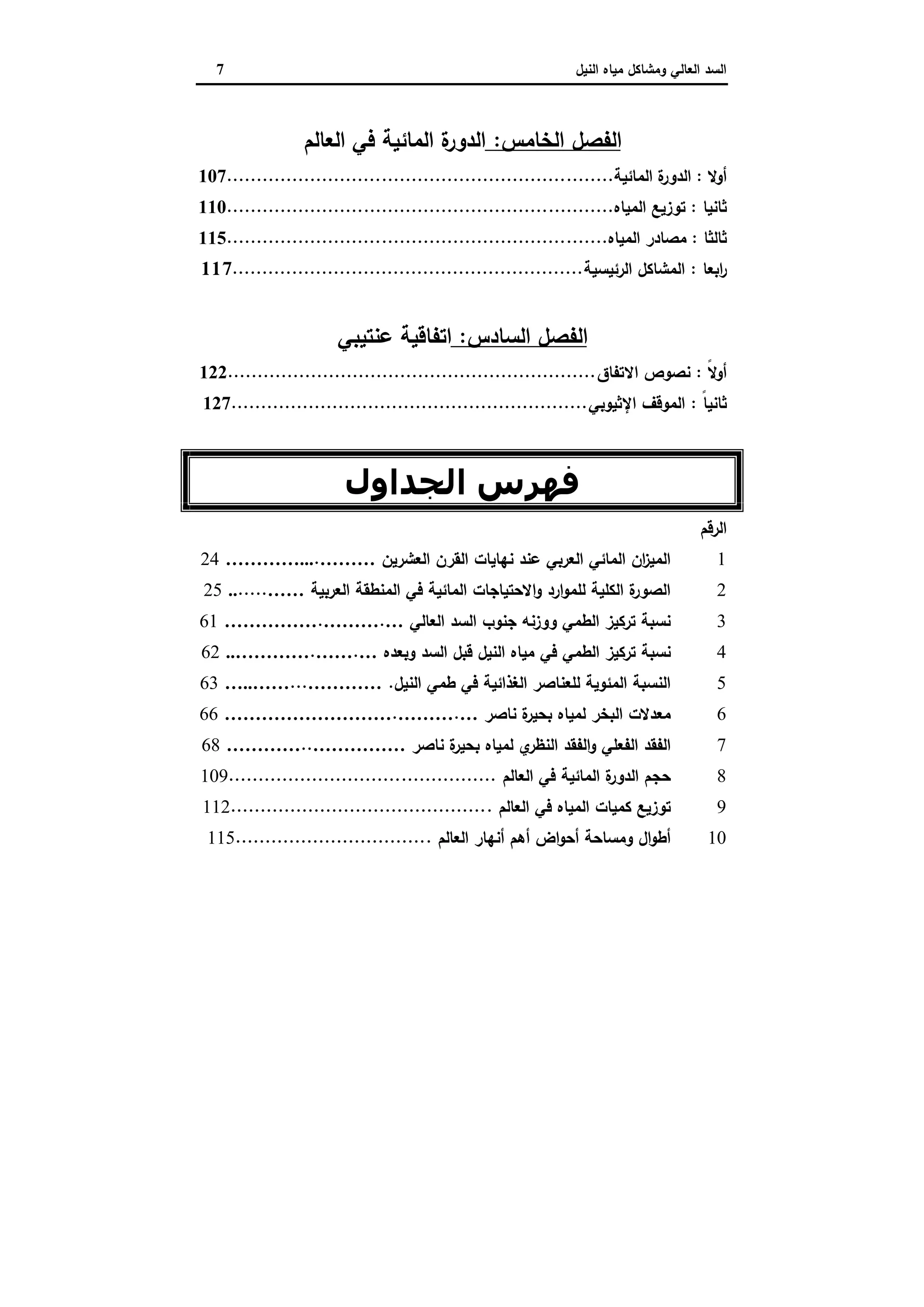‫وﻣﺷﺎﻛل‬ ‫اﻟﻌﺎﻟﻲ‬ ‫اﻟﺳد‬‫اﻟﻧﯾل‬ ‫ﻣﯾﺎﻩ‬7
‫اﻟﻔﺻل‬‫اﻟﺧﺎﻣس‬:‫اﻟﻌﺎﻟم‬ ‫ﻓﻲ‬ ‫اﻟﻣﺎﺋﯾﺔ‬ ‫ة‬‫اﻟدور‬
‫أوﻻ‬:‫اﻟﻣﺎﺋﯾﺔ‬ ‫ة‬‫اﻟدور‬.................................................................107
‫ﺛ‬‫ﺎﻧﯾﺎ‬:‫اﻟﻣﯾﺎﻩ‬ ‫ﺗوزﯾﻊ‬.................................................................110
‫ﺛﺎﻟﺛﺎ‬:‫اﻟﻣﯾﺎﻩ‬ ‫ﻣﺻﺎدر‬................................................................115
‫اﺑﻌﺎ‬‫ر‬:‫اﻟرﺋﯾﺳﯾﺔ‬ ‫اﻟﻣﺷﺎﻛل‬...........................................................117
‫اﻟﻔﺻل‬‫اﻟ‬‫ﺳﺎدس‬:‫ﻋﻧﺗﯾﺑﻲ‬ ‫اﺗﻔﺎﻗﯾﺔ‬
ً‫ﻻ‬‫أو‬:‫اﻻﺗﻔﺎق‬ ‫ﻧﺻوص‬..............................................................122
‫ﺛﺎ‬ً‫ﺎ‬‫ﻧﯾ‬:‫اﻹﺛﯾوﺑﻲ‬ ‫اﻟﻣوﻗف‬............................................................127
‫اﻟﺠﺪاول‬ ‫ﻓﮫﺮس‬
‫اﻟرﻗم‬
1‫اﻟﻌﺷرﯾن‬ ‫اﻟﻘرن‬ ‫ﻧﻬﺎﯾﺎت‬ ‫ﻋﻧد‬ ‫اﻟﻌرﺑﻲ‬ ‫اﻟﻣﺎﺋﻲ‬ ‫ان‬‫ز‬‫اﻟﻣﯾ‬……….…………...24
2‫اﻟﻌرﺑﯾﺔ‬ ‫اﻟﻣﻧطﻘﺔ‬ ‫ﻓﻲ‬ ‫اﻟﻣﺎﺋﯾﺔ‬ ‫اﻻﺣﺗﯾﺎﺟﺎت‬‫و‬ ‫ارد‬‫و‬‫ﻟﻠﻣ‬ ‫اﻟﻛﻠﯾﺔ‬ ‫ة‬‫اﻟﺻور‬…….......25
3‫اﻟﻌﺎﻟﻲ‬ ‫اﻟﺳد‬ ‫ﺟﻧوب‬ ‫ووزﻧﻪ‬ ‫اﻟطﻣﻲ‬ ‫ﺗرﻛﯾز‬ ‫ﻧﺳﺑﺔ‬….……….……………61
4‫ﻓﻲ‬ ‫اﻟطﻣﻲ‬ ‫ﺗرﻛﯾز‬ ‫ﻧﺳﺑﺔ‬‫وﺑﻌدﻩ‬ ‫اﻟﺳد‬ ‫ﻗﺑل‬ ‫اﻟﻧﯾل‬ ‫ﻣﯾﺎﻩ‬….……...…………62
5‫اﻟﻧﯾل‬ ‫طﻣﻲ‬ ‫ﻓﻲ‬ ‫اﻟﻐذاﺋﯾﺔ‬ ‫ﻟﻠﻌﻧﺎﺻر‬ ‫اﻟﻣﺋوﯾﺔ‬ ‫اﻟﻧﺳﺑﺔ‬.…………...…..……63
6‫ﻧﺎﺻر‬ ‫ة‬‫ﺑﺣﯾر‬ ‫ﻟﻣﯾﺎﻩ‬ ‫اﻟﺑﺧر‬ ‫ﻣﻌدﻻت‬….……….………………………66
7‫ﻧﺎﺻر‬ ‫ة‬‫ﺑﺣﯾر‬ ‫ﻟﻣﯾﺎﻩ‬ ‫ي‬‫اﻟﻧظر‬ ‫اﻟﻔﻘد‬‫و‬ ‫اﻟﻔﻌﻠﻲ‬ ‫اﻟﻔﻘد‬……………..…………68
8‫اﻟﻌﺎﻟم‬ ‫ﻓﻲ‬ ‫اﻟﻣﺎﺋﯾﺔ‬ ‫ة‬‫اﻟدور‬ ‫ﺣﺟم‬.............................................109
9‫اﻟﻌﺎﻟم‬ ‫ﻓﻲ‬ ‫اﻟﻣﯾﺎﻩ‬ ‫ﻛﻣﯾﺎت‬ ‫ﺗوزﯾﻊ‬............................................112
10‫اﻟﻌﺎﻟم‬ ‫أﻧﻬﺎر‬ ‫أﻫم‬ ‫اض‬‫و‬‫أﺣ‬ ‫وﻣﺳﺎﺣﺔ‬ ‫ال‬‫و‬‫أط‬.................................115
 