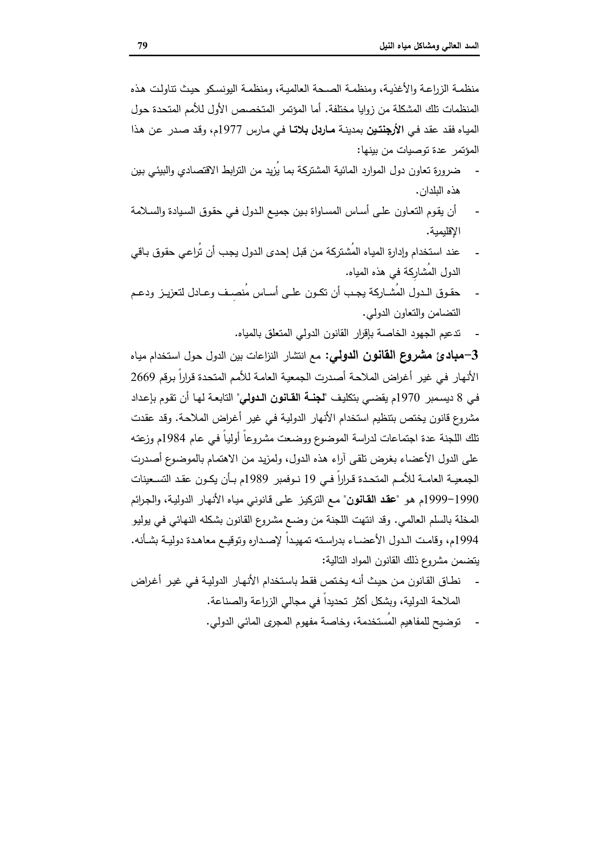 ‫وﻣﺷﺎﻛل‬ ‫اﻟﻌﺎﻟﻲ‬ ‫اﻟﺳد‬‫اﻟﻧﯾل‬ ‫ﻣﯾﺎﻩ‬79
‫ـذﻩ‬‫ـ‬‫ﻫ‬ ‫ـت‬‫ـ‬‫ﻟ‬‫ﺗﻧﺎو‬ ‫ـث‬‫ـ‬‫ﯾ‬‫ﺣ‬ ‫ـﻛو‬‫ـ‬‫ﺳ‬‫اﻟﯾوﻧ‬ ‫ـﺔ‬‫ـ‬‫ﻣ‬‫وﻣﻧظ‬ ،‫ـﺔ‬‫ـ‬‫ﯾ‬‫اﻟﻌﺎﻟﻣ‬ ‫ـﺣﺔ‬‫ـ‬‫ﺻ‬‫اﻟ‬ ‫ـﺔ‬‫ـ‬‫ﻣ‬‫وﻣﻧظ‬ ،‫ـﺔ‬‫ـ‬‫ﯾ‬‫اﻷﻏذ‬‫و‬ ‫ـﺔ‬‫ـ‬‫ﻋ‬‫ا‬‫ر‬‫اﻟز‬ ‫ـﺔ‬‫ـ‬‫ﻣ‬‫ﻣﻧظ‬
‫ﻣﺧﺗﻠﻔﺔ‬ ‫اﯾﺎ‬‫و‬‫ز‬ ‫ﻣن‬ ‫اﻟﻣﺷﻛﻠﺔ‬ ‫ﺗﻠك‬ ‫اﻟﻣﻧظﻣﺎت‬.‫ـول‬‫ﺣ‬ ‫ـدة‬‫ﺣ‬‫اﻟﻣﺗ‬ ‫ﻟﻸﻣم‬ ‫اﻷول‬ ‫اﻟﻣﺗﺧﺻص‬ ‫اﻟﻣؤﺗﻣر‬ ‫أﻣﺎ‬
‫ـﻲ‬‫ـ‬‫ﻓ‬ ‫ـد‬‫ـ‬‫ﻘ‬‫ﻋ‬ ‫ـد‬‫ـ‬‫ﻘ‬‫ﻓ‬ ‫ـﺎﻩ‬‫ـ‬‫ﯾ‬‫اﻟﻣ‬‫ـﯾن‬‫ـ‬‫اﻷرﺟﻧﺗ‬‫ـﺔ‬‫ـ‬‫ﻧ‬‫ﺑﻣدﯾ‬‫ـﺎ‬‫ـ‬‫ﺑﻼﺗ‬ ‫ـﺎردل‬‫ـ‬‫ﻣ‬‫ـﺎرس‬‫ـ‬‫ﻣ‬ ‫ـﻲ‬‫ـ‬‫ﻓ‬1977‫ـد‬‫ـ‬‫ﻗ‬‫و‬ ،‫م‬‫ـذا‬‫ـ‬‫ﻫ‬ ‫ـن‬‫ـ‬‫ﻋ‬ ‫ـدر‬‫ـ‬‫ﺻ‬
‫ﺑﯾﻧﻬﺎ‬ ‫ﻣن‬ ‫ﺗوﺻﯾﺎت‬ ‫ﻋدة‬ ‫اﻟﻣؤﺗﻣر‬:
-‫ـﯾن‬‫ﺑ‬ ‫ـﻲ‬‫ﺋ‬‫اﻟﺑﯾ‬‫و‬ ‫اﻻﻗﺗﺻﺎدي‬ ‫اﺑط‬‫ر‬‫اﻟﺗ‬ ‫ﻣن‬ ‫ﯾد‬‫ز‬ُ‫ﯾ‬ ‫ﺑﻣﺎ‬ ‫اﻟﻣﺷﺗرﻛﺔ‬ ‫اﻟﻣﺎﺋﯾﺔ‬ ‫ارد‬‫و‬‫اﻟﻣ‬ ‫دول‬ ‫ﺗﻌﺎون‬ ‫ة‬‫ر‬‫ﺿرو‬
‫اﻟﺑﻠدان‬ ‫ﻫذﻩ‬.
-‫ـﻼﻣﺔ‬‫ـ‬‫ﺳ‬‫اﻟ‬‫و‬ ‫ـﯾﺎدة‬‫ـ‬‫ﺳ‬‫اﻟ‬ ‫ـوق‬‫ـ‬‫ﻘ‬‫ﺣ‬ ‫ـﻲ‬‫ـ‬‫ﻓ‬ ‫ـدول‬‫ـ‬‫ﻟ‬‫ا‬ ‫ـﻊ‬‫ـ‬‫ﯾ‬‫ﺟﻣ‬ ‫ـﯾن‬‫ـ‬‫ﺑ‬ ‫اة‬‫و‬‫ـﺎ‬‫ـ‬‫ﺳ‬‫اﻟﻣ‬ ‫ـﺎس‬‫ـ‬‫ﺳ‬‫أ‬ ‫ـﻰ‬‫ـ‬‫ﻠ‬‫ﻋ‬ ‫ـﺎون‬‫ـ‬‫ﻌ‬‫اﻟﺗ‬ ‫ـوم‬‫ـ‬‫ﻘ‬‫ﯾ‬ ‫أن‬
‫اﻹﻗﻠﯾﻣﯾﺔ‬.
-‫ـﺗر‬‫ـ‬‫ﺷ‬ُ‫ﻣ‬‫اﻟ‬ ‫ـﺎﻩ‬‫ـ‬‫ﯾ‬‫اﻟﻣ‬ ‫ة‬‫ر‬‫دا‬ ٕ‫ا‬‫و‬ ‫ـﺗﺧدام‬‫ـ‬‫ﺳ‬‫ا‬ ‫ـد‬‫ـ‬‫ﻧ‬‫ﻋ‬‫ـﺎﻗﻲ‬‫ـ‬‫ﺑ‬ ‫ـوق‬‫ـ‬‫ﻘ‬‫ﺣ‬ ‫ـﻲ‬‫ـ‬‫ﻋ‬‫ا‬‫ر‬ُ‫ﺗ‬ ‫أن‬ ‫ـب‬‫ـ‬‫ﺟ‬‫ﯾ‬ ‫ـدول‬‫ـ‬‫ﻟ‬‫ا‬ ‫ـدى‬‫ـ‬‫ﺣ‬‫إ‬ ‫ـل‬‫ـ‬‫ﺑ‬‫ﻗ‬ ‫ـن‬‫ـ‬‫ﻣ‬ ‫ﻛﺔ‬
‫اﻟﻣﯾﺎﻩ‬ ‫ﻫذﻩ‬ ‫ﻓﻲ‬ ‫ِﻛﺔ‬‫ُﺷﺎر‬‫ﻣ‬‫اﻟ‬ ‫اﻟدول‬.
-‫ـم‬‫ـ‬‫ـ‬‫ـ‬‫ﻋ‬‫ود‬ ‫ـز‬‫ـ‬‫ـ‬‫ـ‬‫ﯾ‬‫ز‬‫ﻟﺗﻌ‬ ‫ـﺎدل‬‫ـ‬‫ـ‬‫ـ‬‫ﻋ‬‫و‬ ‫ـف‬‫ـ‬‫ـ‬‫ـ‬ ِ‫ُﻧﺻ‬‫ﻣ‬ ‫ـﺎس‬‫ـ‬‫ـ‬‫ـ‬‫ﺳ‬‫أ‬ ‫ـﻰ‬‫ـ‬‫ـ‬‫ـ‬‫ﻠ‬‫ﻋ‬ ‫ـون‬‫ـ‬‫ـ‬‫ـ‬‫ﻛ‬‫ﺗ‬ ‫أن‬ ‫ـب‬‫ـ‬‫ـ‬‫ـ‬‫ﺟ‬‫ﯾ‬ ‫ـﺎرﻛﺔ‬‫ـ‬‫ـ‬‫ـ‬‫ﺷ‬ُ‫ﻣ‬‫اﻟ‬ ‫ـدول‬‫ـ‬‫ـ‬‫ـ‬‫ﻟ‬‫ا‬ ‫ـوق‬‫ـ‬‫ـ‬‫ـ‬‫ﻘ‬‫ﺣ‬
‫اﻟدوﻟﻲ‬ ‫اﻟﺗﻌﺎون‬‫و‬ ‫اﻟﺗﺿﺎﻣن‬.
-‫ﺑﺎﻟﻣﯾﺎﻩ‬ ‫اﻟﻣﺗﻌﻠق‬ ‫اﻟدوﻟﻲ‬ ‫اﻟﻘﺎﻧون‬ ‫ار‬‫ر‬‫ﺑﺈﻗ‬ ‫اﻟﺧﺎﺻﺔ‬ ‫اﻟﺟﻬود‬ ‫ﺗدﻋﯾم‬.
3-‫اﻟدوﻟﻲ‬ ‫اﻟﻘﺎﻧون‬ ‫ع‬‫ﻣﺷرو‬ ‫ﻣﺑﺎدئ‬:‫ـﺎﻩ‬‫ﯾ‬‫ﻣ‬ ‫ـﺗﺧدام‬‫ﺳ‬‫ا‬ ‫ـول‬‫ﺣ‬ ‫اﻟدول‬ ‫ﺑﯾن‬ ‫اﻋﺎت‬‫ز‬‫اﻟﻧ‬ ‫اﻧﺗﺷﺎر‬ ‫ﻣﻊ‬
‫ـرﻗم‬‫ـ‬‫ﺑ‬ ً‫ا‬‫ر‬‫ا‬‫ر‬‫ـ‬‫ـ‬‫ﻗ‬ ‫ـدة‬‫ـ‬‫ﺣ‬‫اﻟﻣﺗ‬ ‫ـم‬‫ـ‬‫ﻣ‬‫ﻟﻸ‬ ‫ـﺔ‬‫ـ‬‫ﻣ‬‫اﻟﻌﺎ‬ ‫ـﺔ‬‫ـ‬‫ﯾ‬‫اﻟﺟﻣﻌ‬ ‫ـدرت‬‫ـ‬‫ﺻ‬‫أ‬ ‫ـﺔ‬‫ـ‬‫ﺣ‬‫اﻟﻣﻼ‬ ‫اض‬‫ر‬‫ـ‬‫ـ‬‫ﻏ‬‫أ‬ ‫ـر‬‫ـ‬‫ﯾ‬‫ﻏ‬ ‫ـﻲ‬‫ـ‬‫ﻓ‬ ‫ـﺎر‬‫ـ‬‫ﻬ‬‫اﻷﻧ‬2669
‫ـﻲ‬‫ـ‬‫ﻓ‬8‫ـﻣﺑر‬‫ـ‬‫ﺳ‬‫دﯾ‬1970‫ـف‬‫ـ‬‫ﯾ‬‫ﺑﺗﻛﻠ‬ ‫ـﻲ‬‫ـ‬‫ﺿ‬‫ﯾﻘ‬ ‫م‬"‫ـدوﻟﻲ‬‫ـ‬‫اﻟ‬ ‫ـﺎﻧون‬‫ـ‬‫اﻟﻘ‬ ‫ـﺔ‬‫ـ‬‫ﻟﺟﻧ‬"‫ـداد‬‫ـ‬‫ﻋ‬‫ﺑﺈ‬ ‫ـوم‬‫ـ‬‫ﻘ‬‫ﺗ‬ ‫أن‬ ‫ـﺎ‬‫ـ‬‫ﻬ‬‫ﻟ‬ ‫ـﺔ‬‫ـ‬‫ﻌ‬‫اﻟﺗﺎﺑ‬
‫ـﺔ‬‫ﯾ‬‫اﻟدوﻟ‬ ‫اﻷﻧﻬﺎر‬ ‫اﺳﺗﺧدام‬ ‫ﺑﺗﻧظﯾم‬ ‫ﯾﺧﺗص‬ ‫ﻗﺎﻧون‬ ‫ع‬‫ﻣﺷرو‬‫ـﺔ‬‫ﺣ‬‫اﻟﻣﻼ‬ ‫اض‬‫ر‬‫ـ‬‫ﻏ‬‫أ‬ ‫ـر‬‫ﯾ‬‫ﻏ‬ ‫ـﻲ‬‫ﻓ‬.‫ـدت‬‫ﻘ‬‫ﻋ‬ ‫ـد‬‫ﻗ‬‫و‬
‫ـﺎم‬‫ﻋ‬ ‫ـﻲ‬‫ﻓ‬ ً‫ﺎ‬‫ـ‬‫ﯾ‬‫أوﻟ‬ ً‫ﺎ‬‫ـروﻋ‬‫ﺷ‬‫ﻣ‬ ‫ـﻌت‬‫ﺿ‬‫وو‬ ‫ع‬‫اﻟﻣوﺿو‬ ‫اﺳﺔ‬‫ر‬‫ﻟد‬ ‫اﺟﺗﻣﺎﻋﺎت‬ ‫ﻋدة‬ ‫اﻟﻠﺟﻧﺔ‬ ‫ﺗﻠك‬1984‫ـﻪ‬‫ﺗ‬‫ﻋ‬‫وز‬ ‫م‬
‫ـدرت‬‫ﺻ‬‫أ‬ ‫ع‬‫ـو‬‫ﺿ‬‫ﺑﺎﻟﻣو‬ ‫ـﺎم‬‫ﻣ‬‫اﻻﻫﺗ‬ ‫ـن‬‫ﻣ‬ ‫ـد‬‫ﯾ‬‫ز‬‫وﻟﻣ‬ ،‫ـدول‬‫ﻟ‬‫ا‬ ‫ـذﻩ‬‫ﻫ‬ ‫اء‬‫ر‬‫آ‬ ‫ـﻰ‬‫ﻘ‬‫ﺗﻠ‬ ‫ـرض‬‫ﻐ‬‫ﺑ‬ ‫اﻷﻋﺿﺎء‬ ‫اﻟدول‬ ‫ﻋﻠﻰ‬
‫ـﻲ‬‫ـ‬‫ـ‬‫ـ‬‫ﻓ‬ ً‫ا‬‫ر‬‫ا‬‫ر‬‫ـ‬‫ـ‬‫ـ‬‫ـ‬‫ﻗ‬ ‫ـدة‬‫ـ‬‫ـ‬‫ـ‬‫ﺣ‬‫اﻟﻣﺗ‬ ‫ـم‬‫ـ‬‫ـ‬‫ـ‬‫ﻣ‬‫ﻟﻸ‬ ‫ـﺔ‬‫ـ‬‫ـ‬‫ـ‬‫ﻣ‬‫اﻟﻌﺎ‬ ‫ـﺔ‬‫ـ‬‫ـ‬‫ـ‬‫ﯾ‬‫اﻟﺟﻣﻌ‬19‫ـوﻓﻣﺑر‬‫ـ‬‫ـ‬‫ـ‬‫ﻧ‬1989‫ـد‬‫ـ‬‫ـ‬‫ـ‬‫ﻘ‬‫ﻋ‬ ‫ـون‬‫ـ‬‫ـ‬‫ـ‬‫ﻛ‬‫ﯾ‬ ‫ـﺄن‬‫ـ‬‫ـ‬‫ـ‬‫ﺑ‬ ‫م‬‫ـﻌﯾﻧﺎت‬‫ـ‬‫ـ‬‫ـ‬‫ﺳ‬‫اﻟﺗ‬
1990-1999‫ـو‬‫ـ‬‫ﻫ‬ ‫م‬"‫ـﺎﻧون‬‫ـ‬‫اﻟﻘ‬ ‫ـد‬‫ـ‬‫ﻋﻘ‬"‫اﺋم‬‫ر‬‫ـ‬‫ـ‬‫ﺟ‬‫اﻟ‬‫و‬ ،‫ـﺔ‬‫ـ‬‫ﯾ‬‫اﻟدوﻟ‬ ‫ـﺎر‬‫ـ‬‫ﻬ‬‫اﻷﻧ‬ ‫ـﺎﻩ‬‫ـ‬‫ﯾ‬‫ﻣ‬ ‫ـﺎﻧوﻧﻲ‬‫ـ‬‫ﻗ‬ ‫ـﻰ‬‫ـ‬‫ﻠ‬‫ﻋ‬ ‫ـز‬‫ـ‬‫ﯾ‬‫اﻟﺗرﻛ‬ ‫ـﻊ‬‫ـ‬‫ﻣ‬
‫اﻟﻌﺎﻟﻣﻲ‬ ‫ﺑﺎﻟﺳﻠم‬ ‫اﻟﻣﺧﻠﺔ‬.‫ـو‬‫ﯾ‬‫ﯾوﻟ‬ ‫ـﻲ‬‫ﻓ‬ ‫ـﺎﺋﻲ‬‫ﻬ‬‫اﻟﻧ‬ ‫ـﻛﻠﻪ‬‫ﺷ‬‫ﺑ‬ ‫ـﺎﻧون‬‫ﻘ‬‫اﻟ‬ ‫ع‬‫ـرو‬‫ﺷ‬‫ﻣ‬ ‫ـﻊ‬‫ﺿ‬‫و‬ ‫ﻣن‬ ‫اﻟﻠﺟﻧﺔ‬ ‫اﻧﺗﻬت‬ ‫وﻗد‬
1994‫ـﺄﻧﻪ‬‫ـ‬‫ـ‬‫ـ‬‫ﺷ‬‫ﺑ‬ ‫ـﺔ‬‫ـ‬‫ـ‬‫ـ‬‫ﯾ‬‫دوﻟ‬ ‫ـدة‬‫ـ‬‫ـ‬‫ـ‬‫ﻫ‬‫ﻣﻌﺎ‬ ‫ـﻊ‬‫ـ‬‫ـ‬‫ـ‬‫ﯾ‬‫وﺗوﻗ‬ ‫ﻩ‬‫ر‬‫ـدا‬‫ـ‬‫ـ‬‫ﺻ‬‫ﻹ‬ ً‫ا‬‫ـد‬‫ـ‬‫ـ‬‫ـ‬‫ﯾ‬‫ﺗﻣﻬ‬ ‫ـﺗﻪ‬‫ـ‬‫ـ‬‫ـ‬‫ﺳ‬‫ا‬‫ر‬‫ﺑد‬ ‫ـﺎء‬‫ـ‬‫ـ‬‫ـ‬‫ﺿ‬‫اﻷﻋ‬ ‫ـدول‬‫ـ‬‫ـ‬‫ـ‬‫ﻟ‬‫ا‬ ‫ـت‬‫ـ‬‫ـ‬‫ﻣ‬‫وﻗﺎ‬ ،‫م‬.
‫ﯾﺗﺿ‬‫اﻟﺗﺎﻟﯾﺔ‬ ‫اد‬‫و‬‫اﻟﻣ‬ ‫اﻟﻘﺎﻧون‬ ‫ذﻟك‬ ‫ع‬‫ﻣﺷرو‬ ‫ﻣن‬:
-‫اض‬‫ر‬‫ـ‬‫ـ‬‫ﻏ‬‫أ‬ ‫ـر‬‫ـ‬‫ﯾ‬‫ﻏ‬ ‫ـﻲ‬‫ـ‬‫ﻓ‬ ‫ـﺔ‬‫ـ‬‫ﯾ‬‫اﻟدوﻟ‬ ‫ـﺎر‬‫ـ‬‫ﻬ‬‫اﻷﻧ‬ ‫ـﺗﺧدام‬‫ـ‬‫ﺳ‬‫ﺑﺎ‬ ‫ـط‬‫ـ‬‫ﻘ‬‫ﻓ‬ ‫ـﺗص‬‫ـ‬‫ﺧ‬‫ﯾ‬ ‫ـﻪ‬‫ـ‬‫ﻧ‬‫أ‬ ‫ـث‬‫ـ‬‫ﯾ‬‫ﺣ‬ ‫ـن‬‫ـ‬‫ﻣ‬ ‫ـﺎﻧون‬‫ـ‬‫ﻘ‬‫اﻟ‬ ‫ـﺎق‬‫ـ‬‫ط‬‫ﻧ‬
‫اﻟﺻﻧﺎﻋﺔ‬‫و‬ ‫اﻋﺔ‬‫ر‬‫اﻟز‬ ‫ﻣﺟﺎﻟﻲ‬ ‫ﻓﻲ‬ ً‫ا‬‫ﺗﺣدﯾد‬ ‫أﻛﺛر‬ ‫وﺑﺷﻛل‬ ،‫اﻟدوﻟﯾﺔ‬ ‫اﻟﻣﻼﺣﺔ‬.
-‫اﻟدوﻟﻲ‬ ‫اﻟﻣﺎﺋﻲ‬ ‫ى‬‫اﻟﻣﺟر‬ ‫ﻣﻔﻬوم‬ ‫وﺧﺎﺻﺔ‬ ،‫ُﺳﺗﺧدﻣﺔ‬‫ﻣ‬‫اﻟ‬ ‫ﻟﻠﻣﻔﺎﻫﯾم‬ ‫ﺗوﺿﯾﺢ‬.
 
