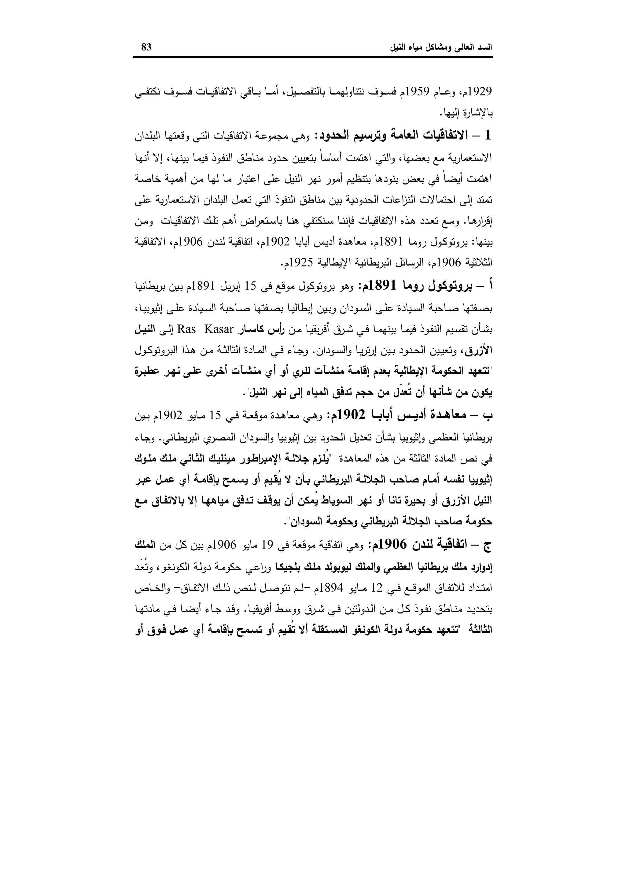 ‫وﻣﺷﺎﻛل‬ ‫اﻟﻌﺎﻟﻲ‬ ‫اﻟﺳد‬‫اﻟﻧﯾل‬ ‫ﻣﯾﺎﻩ‬83
1929‫ـﺎم‬‫ـ‬‫ـ‬‫ـ‬‫ﻋ‬‫و‬ ،‫م‬1959‫ـﻲ‬‫ـ‬‫ـ‬‫ـ‬‫ﻔ‬‫ﻧﻛﺗ‬ ‫ـوف‬‫ـ‬‫ـ‬‫ـ‬‫ﺳ‬‫ﻓ‬ ‫ـﺎت‬‫ـ‬‫ـ‬‫ـ‬‫ﯾ‬‫اﻻﺗﻔﺎﻗ‬ ‫ـﺎﻗﻲ‬‫ـ‬‫ـ‬‫ـ‬‫ﺑ‬ ‫ـﺎ‬‫ـ‬‫ـ‬‫ـ‬‫ﻣ‬‫أ‬ ،‫ـﯾل‬‫ـ‬‫ـ‬‫ـ‬‫ﺻ‬‫ﺑﺎﻟﺗﻔ‬ ‫ـﺎ‬‫ـ‬‫ـ‬‫ـ‬‫ﻣ‬‫ﻧﺗﻧﺎوﻟﻬ‬ ‫ـوف‬‫ـ‬‫ـ‬‫ـ‬‫ﺳ‬‫ﻓ‬ ‫م‬
‫ﺑﺎﻹﺷﺎر‬‫إﻟﯾﻬﺎ‬ ‫ة‬.
1–‫اﻟﺣدود‬ ‫وﺗرﺳﯾم‬ ‫اﻟﻌﺎﻣﺔ‬ ‫اﻻﺗﻔﺎﻗﯾﺎت‬:‫ـدان‬‫ﻠ‬‫اﻟﺑ‬ ‫ـﺎ‬‫ﻬ‬‫وﻗﻌﺗ‬ ‫ـﻲ‬‫ﺗ‬‫اﻟ‬ ‫ـﺎت‬‫ﯾ‬‫اﻻﺗﻔﺎﻗ‬ ‫ـﺔ‬‫ﻋ‬‫ﻣﺟﻣو‬ ‫ـﻲ‬‫ﻫ‬‫و‬
‫ـﺎ‬‫ﻬ‬‫أﻧ‬ ‫إﻻ‬ ،‫ـﺎ‬‫ﻬ‬‫ﺑﯾﻧ‬ ‫ـﺎ‬‫ﻣ‬‫ﻓﯾ‬ ‫ـوذ‬‫ﻔ‬‫اﻟﻧ‬ ‫ـﺎطق‬‫ﻧ‬‫ﻣ‬ ‫ـدود‬‫ﺣ‬ ‫ﺑﺗﻌﯾﯾن‬ ً‫ﺎ‬‫أﺳﺎﺳ‬ ‫اﻫﺗﻣت‬ ‫اﻟﺗﻲ‬‫و‬ ،‫ﺑﻌﺿﻬﺎ‬ ‫ﻣﻊ‬ ‫ﯾﺔ‬‫ر‬‫اﻻﺳﺗﻌﻣﺎ‬
‫ـﺔ‬‫ﺻ‬‫ﺧﺎ‬ ‫ـﺔ‬‫ﯾ‬‫أﻫﻣ‬ ‫ـن‬‫ﻣ‬ ‫ـﺎ‬‫ﻬ‬‫ﻟ‬ ‫ـﺎ‬‫ﻣ‬ ‫اﻋﺗﺑﺎر‬ ‫ﻋﻠﻰ‬ ‫اﻟﻧﯾل‬ ‫ﻧﻬر‬ ‫أﻣور‬ ‫ﺑﺗﻧظﯾم‬ ‫ﺑﻧودﻫﺎ‬ ‫ﺑﻌض‬ ‫ﻓﻲ‬ ً‫ﺎ‬‫أﯾﺿ‬ ‫اﻫﺗﻣت‬
‫ﻋﻠﻰ‬ ‫ﯾﺔ‬‫ر‬‫اﻻﺳﺗﻌﻣﺎ‬ ‫اﻟﺑﻠدان‬ ‫ﺗﻌﻣل‬ ‫اﻟﺗﻲ‬ ‫اﻟﻧﻔوذ‬ ‫ﻣﻧﺎطق‬ ‫ﺑﯾن‬ ‫اﻟﺣدودﯾﺔ‬ ‫اﻋﺎت‬‫ز‬‫اﻟﻧ‬ ‫اﺣﺗﻣﺎﻻت‬ ‫إﻟﻰ‬ ‫ﺗﻣﺗد‬
‫ـﺎ‬‫ـ‬‫ﻫ‬‫ار‬‫ر‬‫إﻗ‬.‫ـن‬‫ـ‬‫ﻣ‬‫و‬ ‫ـﺎت‬‫ـ‬‫ﯾ‬‫اﻻﺗﻔﺎﻗ‬ ‫ـك‬‫ـ‬‫ﻠ‬‫ﺗ‬ ‫ـم‬‫ـ‬‫ﻫ‬‫أ‬ ‫اض‬‫ر‬‫ـﺗﻌ‬‫ـ‬‫ﺳ‬‫ﺑﺎ‬ ‫ـﺎ‬‫ـ‬‫ﻧ‬‫ﻫ‬ ‫ـﻧﻛﺗﻔﻲ‬‫ـ‬‫ﺳ‬ ‫ـﺎ‬‫ـ‬‫ﻧ‬‫ﻓﺈﻧ‬ ‫ـﺎت‬‫ـ‬‫ﯾ‬‫اﻻﺗﻔﺎﻗ‬ ‫ـذﻩ‬‫ـ‬‫ﻫ‬ ‫ـدد‬‫ـ‬‫ﻌ‬‫ﺗ‬ ‫ـﻊ‬‫ـ‬‫ﻣ‬‫و‬
‫ﺑﯾﻧﻬﺎ‬:‫ـﺎ‬‫ﻣ‬‫رو‬ ‫ـول‬‫ﻛ‬‫ﺑروﺗو‬1891‫ـﺎ‬‫ﺑ‬‫أﺑﺎ‬ ‫ـس‬‫ﯾ‬‫أد‬ ‫ـدة‬‫ﻫ‬‫ﻣﻌﺎ‬ ،‫م‬1902‫ـدن‬‫ﻧ‬‫ﻟ‬ ‫ـﺔ‬‫ﯾ‬‫اﺗﻔﺎﻗ‬ ،‫م‬1906‫ـﺔ‬‫ﯾ‬‫اﻻﺗﻔﺎﻗ‬ ،‫م‬
‫اﻟ‬‫ﺛﻼﺛﯾﺔ‬1906‫اﻹﯾطﺎﻟﯾﺔ‬ ‫ﯾطﺎﻧﯾﺔ‬‫ر‬‫اﻟﺑ‬ ‫اﻟرﺳﺎﺋل‬ ،‫م‬1925‫م‬.
‫أ‬–‫روﻣﺎ‬ ‫ﺑروﺗوﻛول‬1891‫م‬:‫ﻓﻲ‬ ‫ﻣوﻗﻊ‬ ‫ﺑروﺗوﻛول‬ ‫وﻫو‬15‫ـل‬‫ﯾ‬‫ر‬‫إﺑ‬1891‫ـﺎ‬‫ﯾ‬‫ﯾطﺎﻧ‬‫ر‬‫ﺑ‬ ‫ـﯾن‬‫ﺑ‬ ‫م‬
،‫ـﺎ‬‫ـ‬‫ﯾ‬‫إﺛﯾوﺑ‬ ‫ـﻰ‬‫ـ‬‫ﻠ‬‫ﻋ‬ ‫ـﯾﺎدة‬‫ـ‬‫ﺳ‬‫اﻟ‬ ‫ـﺎﺣﺑﺔ‬‫ـ‬‫ﺻ‬ ‫ـﻔﺗﻬﺎ‬‫ـ‬‫ﺻ‬‫ﺑ‬ ‫ـﺎ‬‫ـ‬‫ﯾ‬‫إﯾطﺎﻟ‬ ‫ـﯾن‬‫ـ‬‫ﺑ‬‫و‬ ‫ـودان‬‫ـ‬‫ﺳ‬‫اﻟ‬ ‫ـﻰ‬‫ـ‬‫ﻠ‬‫ﻋ‬ ‫ـﯾﺎدة‬‫ـ‬‫ﺳ‬‫اﻟ‬ ‫ـﺎﺣﺑﺔ‬‫ـ‬‫ﺻ‬ ‫ـﻔﺗﻬﺎ‬‫ـ‬‫ﺻ‬‫ﺑ‬
‫ـن‬‫ـ‬‫ﻣ‬ ‫ـﺎ‬‫ـ‬‫ﯾ‬‫ﯾﻘ‬‫ر‬‫أﻓ‬ ‫ـرق‬‫ـ‬‫ﺷ‬ ‫ـﻲ‬‫ـ‬‫ﻓ‬ ‫ـﺎ‬‫ـ‬‫ﻣ‬‫ﺑﯾﻧﻬ‬ ‫ـﺎ‬‫ـ‬‫ﻣ‬‫ﻓﯾ‬ ‫ـوذ‬‫ـ‬‫ﻔ‬‫اﻟﻧ‬ ‫ـﯾم‬‫ـ‬‫ﺳ‬‫ﺗﻘ‬ ‫ـﺄن‬‫ـ‬‫ﺷ‬‫ﺑ‬‫أس‬‫ر‬‫ـﺎر‬‫ـ‬‫ﻛﺎﺳ‬Ras Kasar‫ـﻰ‬‫ـ‬‫ﻟ‬‫إ‬‫ـل‬‫ـ‬‫اﻟﻧﯾ‬
‫اﻷزرق‬‫ـودان‬‫ـ‬‫ﺳ‬‫اﻟ‬‫و‬ ‫ـﺎ‬‫ـ‬‫ﯾ‬‫ر‬‫ﺗ‬‫ر‬‫إ‬ ‫ـﯾن‬‫ـ‬‫ﺑ‬ ‫ـدود‬‫ـ‬‫ﺣ‬‫اﻟ‬ ‫ـﯾن‬‫ـ‬‫ﯾ‬‫وﺗﻌ‬ ،.‫ـول‬‫ـ‬‫ﻛ‬‫اﻟﺑروﺗو‬ ‫ـذا‬‫ـ‬‫ﻫ‬ ‫ـن‬‫ـ‬‫ﻣ‬ ‫ـﺔ‬‫ـ‬‫ﺛ‬‫اﻟﺛﺎﻟ‬ ‫ـﺎدة‬‫ـ‬‫ﻣ‬‫اﻟ‬ ‫ـﻲ‬‫ـ‬‫ﻓ‬ ‫ـﺎء‬‫ـ‬‫ﺟ‬‫و‬
"‫ة‬‫ﻋطﺑـر‬ ‫ﻧﻬـر‬ ‫ﻋﻠـﻰ‬ ‫ى‬‫أﺧـر‬ ‫ﻣﻧﺷـﺂت‬ ‫أي‬ ‫أو‬ ‫ي‬‫ﻟﻠـر‬ ‫ﻣﻧﺷـﺂت‬ ‫إﻗﺎﻣـﺔ‬ ‫ﺑﻌدم‬ ‫اﻹﯾطﺎﻟﯾﺔ‬ ‫اﻟﺣﻛوﻣﺔ‬ ‫ﺗﺗﻌﻬد‬
‫اﻟﻧﯾل‬ ‫ﻧﻬر‬ ‫إﻟﻰ‬ ‫اﻟﻣﯾﺎﻩ‬ ‫ﺗدﻓق‬ ‫ﺣﺟم‬ ‫ﻣن‬ ‫ّل‬‫د‬‫ُﻌ‬‫ﺗ‬ ‫أن‬ ‫ﺷﺄﻧﻬﺎ‬ ‫ﻣن‬ ‫ﯾﻛون‬".
‫ب‬–‫ﻣﻌ‬‫ــﺎ‬‫ـ‬‫أﺑﺎﺑ‬ ‫ــس‬‫ـ‬‫أدﯾ‬ ‫ــدة‬‫ـ‬‫ﺎﻫ‬1902‫م‬:‫ـﻲ‬‫ـ‬‫ـ‬‫ﻓ‬ ‫ـﺔ‬‫ـ‬‫ـ‬‫ﻌ‬‫ﻣوﻗ‬ ‫ـدة‬‫ـ‬‫ﻫ‬‫ﻣﻌﺎ‬ ‫ـﻲ‬‫ـ‬‫ـ‬‫ﻫ‬‫و‬15‫ـﺎﯾو‬‫ـ‬‫ـ‬‫ﻣ‬1902‫ـﯾن‬‫ـ‬‫ـ‬‫ﺑ‬ ‫م‬
‫ـﺎﻧﻲ‬‫ط‬‫ﯾ‬‫ر‬‫اﻟﺑ‬ ‫ي‬‫اﻟﻣﺻر‬ ‫اﻟﺳودان‬‫و‬ ‫إﺛﯾوﺑﯾﺎ‬ ‫ﺑﯾن‬ ‫اﻟﺣدود‬ ‫ﺗﻌدﯾل‬ ‫ﺑﺷﺄن‬ ‫ﺛﯾوﺑﯾﺎ‬ٕ‫ا‬‫و‬ ‫اﻟﻌظﻣﻰ‬ ‫ﯾطﺎﻧﯾﺎ‬‫ر‬‫ﺑ‬.‫ـﺎء‬‫ﺟ‬‫و‬
‫ـدة‬‫ﻫ‬‫اﻟﻣﻌﺎ‬ ‫ﻫذﻩ‬ ‫ﻣن‬ ‫اﻟﺛﺎﻟﺛﺔ‬ ‫اﻟﻣﺎدة‬ ‫ﻧص‬ ‫ﻓﻲ‬"‫ﻣﻠـوك‬ ‫ﻣﻠـك‬ ‫اﻟﺛـﺎﻧﻲ‬ ‫ﻣﯾﻧﻠﯾـك‬ ‫اطـور‬‫ر‬‫اﻹﻣﺑ‬ ‫ﺟﻼﻟـﺔ‬ ‫ُﻠـزم‬‫ﯾ‬
‫ﺻـﺎﺣب‬ ‫أﻣـﺎم‬ ‫ﻧﻔﺳﻪ‬ ‫إﺛﯾوﺑﯾﺎ‬‫ﻋﺑـر‬ ‫ﻋﻣـل‬ ‫أي‬ ‫ﺑﺈﻗﺎﻣـﺔ‬ ‫ﯾﺳـﻣﺢ‬ ‫أو‬ ‫ُﻘـﯾم‬‫ﯾ‬ ‫ﻻ‬ ‫ﺑـﺄن‬ ‫اﻟﺑرﯾطـﺎﻧﻲ‬ ‫اﻟﺟﻼﻟـﺔ‬
‫ﻣـﻊ‬ ‫ﺑﺎﻻﺗﻔـﺎق‬ ‫إﻻ‬ ‫ﻣﯾﺎﻫﻬـﺎ‬ ‫ﺗـدﻓق‬ ‫ﯾوﻗـف‬ ‫أن‬ ‫ُﻣﻛن‬‫ﯾ‬ ‫اﻟﺳوﺑﺎط‬ ‫ﻧﻬر‬ ‫أو‬ ‫ﺗﺎﻧﺎ‬ ‫ة‬‫ﺑﺣﯾر‬ ‫أو‬ ‫اﻷزرق‬ ‫اﻟﻧﯾل‬
‫اﻟﺳودان‬ ‫وﺣﻛوﻣﺔ‬ ‫اﻟﺑرﯾطﺎﻧﻲ‬ ‫اﻟﺟﻼﻟﺔ‬ ‫ﺻﺎﺣب‬ ‫ﺣﻛوﻣﺔ‬".
‫ج‬–‫ﻟﻧدن‬ ‫اﺗﻔﺎﻗﯾﺔ‬1906‫م‬:‫ﻓﻲ‬ ‫ﻣوﻗﻌﺔ‬ ‫اﺗﻔﺎﻗﯾﺔ‬ ‫وﻫﻲ‬19‫ﻣﺎﯾو‬1906‫ﻣن‬ ‫ﻛل‬ ‫ﺑﯾن‬ ‫م‬‫اﻟﻣﻠك‬
‫ارد‬‫و‬‫إد‬‫ﻣﻠك‬‫اﻟﻌظﻣﻲ‬ ‫ﺑرﯾطﺎﻧﯾﺎ‬‫ﻟﯾوﺑوﻟد‬ ‫اﻟﻣﻠك‬‫و‬‫ﻣﻠـك‬‫ﺑﻠﺟﯾﻛـﺎ‬‫ـد‬َ‫ﻌ‬ُ‫ﺗ‬‫و‬ ،‫ـو‬‫ﻐ‬‫اﻟﻛوﻧ‬ ‫ـﺔ‬‫ﻟ‬‫دو‬ ‫ـﺔ‬‫ﻣ‬‫ﺣﻛو‬ ‫ـﻲ‬‫ﻋ‬‫ا‬‫ر‬‫و‬
‫ـﻲ‬‫ـ‬‫ـ‬‫ﻓ‬ ‫ـﻊ‬‫ـ‬‫ـ‬‫ﻗ‬‫اﻟﻣو‬ ‫ـﺎق‬‫ـ‬‫ـ‬‫ﻔ‬‫ﻟﻼﺗ‬ ‫ـداد‬‫ـ‬‫ـ‬‫ﺗ‬‫اﻣ‬12‫ـﺎﯾو‬‫ـ‬‫ـ‬‫ﻣ‬1894‫م‬-‫ـﺎق‬‫ـ‬‫ـ‬‫ﻔ‬‫اﻻﺗ‬ ‫ـك‬‫ـ‬‫ـ‬‫ﻟ‬‫ذ‬ ‫ـﻧص‬‫ـ‬‫ـ‬‫ﻟ‬ ‫ـل‬‫ـ‬‫ـ‬‫ﺻ‬‫ﻧﺗو‬ ‫ـم‬‫ـ‬‫ـ‬‫ﻟ‬-‫ـﺎص‬‫ـ‬‫ـ‬‫ﺧ‬‫اﻟ‬‫و‬
‫ـﺎ‬‫ـ‬‫ﯾ‬‫ﯾﻘ‬‫ر‬‫أﻓ‬ ‫ـط‬‫ـ‬‫ﺳ‬‫وو‬ ‫ـرق‬‫ـ‬‫ﺷ‬ ‫ـﻲ‬‫ـ‬‫ﻓ‬ ‫ـدوﻟﺗﯾن‬‫ـ‬‫ﻟ‬‫ا‬ ‫ـن‬‫ـ‬‫ﻣ‬ ‫ـل‬‫ـ‬‫ﻛ‬ ‫ـوذ‬‫ـ‬‫ﻔ‬‫ﻧ‬ ‫ـﺎطق‬‫ـ‬‫ﻧ‬‫ﻣ‬ ‫ـد‬‫ـ‬‫ﯾ‬‫ﺑﺗﺣد‬.‫ـﺎ‬‫ـ‬‫ﻬ‬‫ﻣﺎدﺗ‬ ‫ـﻲ‬‫ـ‬‫ﻓ‬ ‫ـﺎ‬‫ـ‬‫ﺿ‬‫أﯾ‬ ‫ـﺎء‬‫ـ‬‫ﺟ‬ ‫ـد‬‫ـ‬‫ﻗ‬‫و‬
‫اﻟﺛﺎﻟﺛﺔ‬"‫ﺗﺗﻌ‬‫أو‬ ‫ﻓـوق‬ ‫ﻋﻣـل‬ ‫أي‬ ‫ﺑﺈﻗﺎﻣـﺔ‬ ‫ﺗﺳـﻣﺢ‬ ‫أو‬ ‫ُﻘـﯾم‬‫ﺗ‬ ‫أﻻ‬ ‫اﻟﻣﺳـﺗﻘﻠﺔ‬ ‫اﻟﻛوﻧﻐو‬ ‫دوﻟﺔ‬ ‫ﺣﻛوﻣﺔ‬ ‫ﻬد‬
 