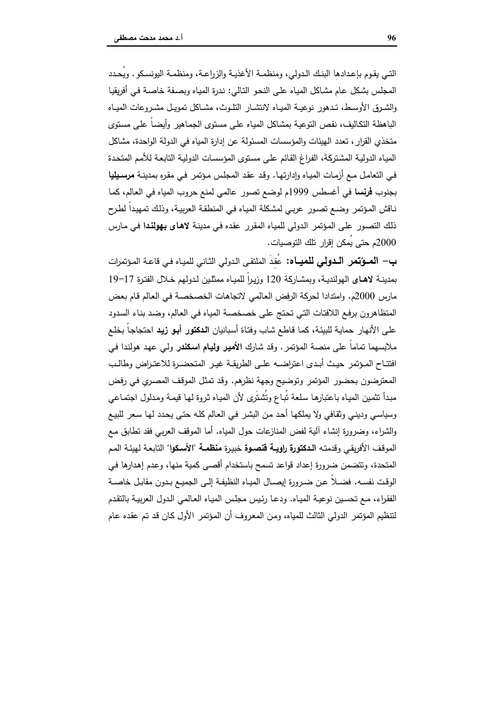96‫أ‬.‫ﻣﺻطﻔﻰ‬ ‫ﻣدﺣت‬ ‫ﻣﺣﻣد‬ ‫د‬
‫ـﻛو‬‫ـ‬‫ـ‬‫ﺳ‬‫اﻟﯾوﻧ‬ ‫ـﺔ‬‫ـ‬‫ـ‬‫ﻣ‬‫وﻣﻧظ‬ ،‫ـﺔ‬‫ـ‬‫ـ‬‫ﻋ‬‫ا‬‫ر‬‫اﻟز‬‫و‬ ‫ـﺔ‬‫ـ‬‫ـ‬‫ﯾ‬‫اﻷﻏذ‬ ‫ـﺔ‬‫ـ‬‫ـ‬‫ﻣ‬‫وﻣﻧظ‬ ،‫ـدوﻟﻲ‬‫ـ‬‫ـ‬‫ﻟ‬‫ا‬ ‫ـك‬‫ـ‬‫ـ‬‫ﻧ‬‫اﻟﺑ‬ ‫ـدادﻫﺎ‬‫ـ‬‫ـ‬‫ﻋ‬‫ﺑﺈ‬ ‫ـوم‬‫ـ‬‫ـ‬‫ﻘ‬‫ﯾ‬ ‫ـﻲ‬‫ـ‬‫ـ‬‫ﺗ‬‫اﻟ‬.‫ـدد‬‫ـ‬‫ـ‬‫ﺣ‬ُ‫ﯾ‬‫و‬
‫ـﺎﻟﻲ‬‫ـ‬‫ﺗ‬‫اﻟ‬ ‫ـو‬‫ـ‬‫ﺣ‬‫اﻟﻧ‬ ‫ـﻰ‬‫ـ‬‫ﻠ‬‫ﻋ‬ ‫ـﺎﻩ‬‫ﯾ‬‫اﻟﻣ‬ ‫ـﺎﻛل‬‫ـ‬‫ﺷ‬‫ﻣ‬ ‫ـﺎم‬‫ـ‬‫ﻋ‬ ‫ـﻛل‬‫ـ‬‫ﺷ‬‫ﺑ‬ ‫ـس‬‫ﻠ‬‫اﻟﻣﺟ‬:‫ـﺎ‬‫ـ‬‫ﯾ‬‫ﯾﻘ‬‫ر‬‫أﻓ‬ ‫ـﻲ‬‫ـ‬‫ﻓ‬ ‫ـﺔ‬‫ـ‬‫ﺻ‬‫ﺧﺎ‬ ‫ـﻔﺔ‬‫ـ‬‫ﺻ‬‫وﺑ‬ ‫ـﺎﻩ‬‫ﯾ‬‫اﻟﻣ‬ ‫ة‬‫ر‬‫ـد‬‫ـ‬‫ﻧ‬
‫ـط‬‫ـ‬‫ـ‬‫ـ‬‫ﺳ‬‫اﻷو‬ ‫ـرق‬‫ـ‬‫ـ‬‫ـ‬‫ﺷ‬‫اﻟ‬‫و‬،‫ـﺎﻩ‬‫ـ‬‫ـ‬‫ـ‬‫ﯾ‬‫اﻟﻣ‬ ‫ـروﻋﺎت‬‫ـ‬‫ـ‬‫ـ‬‫ﺷ‬‫ﻣ‬ ‫ـل‬‫ـ‬‫ـ‬‫ـ‬‫ﯾ‬‫ﺗﻣو‬ ‫ـﺎﻛل‬‫ـ‬‫ـ‬‫ـ‬‫ﺷ‬‫ﻣ‬ ،‫ـوث‬‫ـ‬‫ـ‬‫ـ‬‫ﻠ‬‫اﻟﺗ‬ ‫ـﺎر‬‫ـ‬‫ـ‬‫ـ‬‫ﺷ‬‫ﻻﻧﺗ‬ ‫ـﺎﻩ‬‫ـ‬‫ـ‬‫ـ‬‫ﯾ‬‫اﻟﻣ‬ ‫ـﺔ‬‫ـ‬‫ـ‬‫ـ‬‫ﯾ‬‫ﻧوﻋ‬ ‫ـدﻫور‬‫ـ‬‫ـ‬‫ـ‬‫ﺗ‬
‫ـﺗوى‬‫ﺳ‬‫ﻣ‬ ‫ـﻰ‬‫ﻠ‬‫ﻋ‬ ً‫ﺎ‬‫ـ‬‫ﺿ‬‫أﯾ‬‫و‬ ‫ـﺎﻫﯾر‬‫ﻣ‬‫اﻟﺟ‬ ‫ـﺗوى‬‫ﺳ‬‫ﻣ‬ ‫ـﻰ‬‫ﻠ‬‫ﻋ‬ ‫ـﺎﻩ‬‫ﯾ‬‫اﻟﻣ‬ ‫ـﺎﻛل‬‫ﺷ‬‫ﺑﻣ‬ ‫ـﺔ‬‫ﯾ‬‫اﻟﺗوﻋ‬ ‫ـص‬‫ﻘ‬‫ﻧ‬ ،‫ـﺎﻟﯾف‬‫ﻛ‬‫اﻟﺗ‬ ‫اﻟﺑﺎﻫظﺔ‬
‫ا‬‫ر‬‫اﻟﻘ‬ ‫ﻣﺗﺧذي‬‫ﻣﺷﺎﻛل‬ ،‫اﺣدة‬‫و‬‫اﻟ‬ ‫اﻟدوﻟﺔ‬ ‫ﻓﻲ‬ ‫اﻟﻣﯾﺎﻩ‬ ‫ة‬‫ر‬‫إدا‬ ‫ﻋن‬ ‫اﻟﻣﺳﺋوﻟﺔ‬ ‫اﻟﻣؤﺳﺳﺎت‬‫و‬ ‫اﻟﻬﯾﺋﺎت‬ ‫ﺗﻌدد‬ ،‫ر‬
‫ـدة‬‫ـ‬‫ﺣ‬‫اﻟﻣﺗ‬ ‫ـم‬‫ـ‬‫ﻣ‬‫ﻟﻸ‬ ‫ـﺔ‬‫ـ‬‫ﻌ‬‫اﻟﺗﺎﺑ‬ ‫ـﺔ‬‫ـ‬‫ﯾ‬‫اﻟدوﻟ‬ ‫ـﺎت‬‫ـ‬‫ﺳ‬‫اﻟﻣؤﺳ‬ ‫ـﺗوى‬‫ـ‬‫ﺳ‬‫ﻣ‬ ‫ـﻰ‬‫ـ‬‫ﻠ‬‫ﻋ‬ ‫ـﺎﺋم‬‫ـ‬‫ﻘ‬‫اﻟ‬ ‫اغ‬‫ر‬‫ـ‬‫ـ‬‫ﻔ‬‫اﻟ‬ ،‫ـﺗرﻛﺔ‬‫ـ‬‫ﺷ‬‫اﻟﻣ‬ ‫ـﺔ‬‫ـ‬‫ﯾ‬‫اﻟدوﻟ‬ ‫ـﺎﻩ‬‫ـ‬‫ﯾ‬‫اﻟﻣ‬
‫ـﺎ‬‫ـ‬‫ﻬ‬‫ﺗ‬‫ر‬‫دا‬ ٕ‫ا‬‫و‬ ‫ـﺎﻩ‬‫ـ‬‫ﯾ‬‫اﻟﻣ‬ ‫ـﺎت‬‫ـ‬‫ﻣ‬‫أز‬ ‫ـﻊ‬‫ـ‬‫ﻣ‬ ‫ـل‬‫ـ‬‫ﻣ‬‫اﻟﺗﻌﺎ‬ ‫ـﻲ‬‫ـ‬‫ﻓ‬.‫ـﺔ‬‫ـ‬‫ﻧ‬‫ﺑﻣدﯾ‬ ‫ﻩ‬‫ر‬‫ـ‬‫ـ‬‫ﻘ‬‫ﻣ‬ ‫ـﻲ‬‫ـ‬‫ﻓ‬ ‫ـؤﺗﻣر‬‫ـ‬‫ﻣ‬ ‫ـس‬‫ـ‬‫ﻠ‬‫اﻟﻣﺟ‬ ‫ـد‬‫ـ‬‫ﻘ‬‫ﻋ‬ ‫ـد‬‫ـ‬‫ﻗ‬‫و‬‫ـﯾﻠﯾﺎ‬‫ـ‬‫ﻣرﺳ‬
‫ﺑﺟﻧوب‬‫ﻓرﻧﺳﺎ‬‫أﻏﺳطس‬ ‫ﻓﻲ‬1999‫ـﺎ‬‫ﻣ‬‫ﻛ‬ ،‫ـﺎﻟم‬‫ﻌ‬‫اﻟ‬ ‫ﻓﻲ‬ ‫اﻟﻣﯾﺎﻩ‬ ‫ﺣروب‬ ‫ﻟﻣﻧﻊ‬ ‫ﻋﺎﻟﻣﻲ‬ ‫ﺗﺻور‬ ‫ﻟوﺿﻊ‬ ‫م‬
‫ح‬‫ـر‬‫ـ‬‫ط‬‫ﻟ‬ ً‫ا‬‫ـد‬‫ـ‬‫ﯾ‬‫ﺗﻣﻬ‬ ‫ـك‬‫ـ‬‫ﻟ‬‫وذ‬ ،‫ـﺔ‬‫ـ‬‫ﯾ‬‫ﺑ‬‫ر‬‫اﻟﻌ‬ ‫ـﺔ‬‫ـ‬‫ﻘ‬‫اﻟﻣﻧط‬ ‫ـﻲ‬‫ـ‬‫ﻓ‬ ‫ـﺎﻩ‬‫ـ‬‫ﯾ‬‫اﻟﻣ‬ ‫ـﻛﻠﺔ‬‫ـ‬‫ﺷ‬‫ﻟﻣ‬ ‫ـﻲ‬‫ـ‬‫ﺑ‬‫ر‬‫ﻋ‬ ‫ـور‬‫ـ‬‫ﺻ‬‫ﺗ‬ ‫ـﻊ‬‫ـ‬‫ﺿ‬‫و‬ ‫ـؤﺗﻣر‬‫ـ‬‫ﻣ‬‫اﻟ‬ ‫ـﺎﻗش‬‫ـ‬‫ﻧ‬
‫ـﺔ‬‫ـ‬‫ﻧ‬‫ﻣدﯾ‬ ‫ـﻲ‬‫ﻓ‬ ‫ـدﻩ‬‫ـ‬‫ﻘ‬‫ﻋ‬ ‫ـرر‬‫ـ‬‫ﻘ‬‫اﻟﻣ‬ ‫ـﺎﻩ‬‫ﯾ‬‫ﻟﻠﻣ‬ ‫ـدوﻟﻲ‬‫ـ‬‫ﻟ‬‫ا‬ ‫ـؤﺗﻣر‬‫ـ‬‫ﻣ‬‫اﻟ‬ ‫ـﻰ‬‫ﻠ‬‫ﻋ‬ ‫ـور‬‫ـ‬‫ﺻ‬‫اﻟﺗ‬ ‫ـك‬‫ﻟ‬‫ذ‬‫ـدا‬‫ـ‬‫ﺑﻬوﻟﻧ‬ ‫ـﺎى‬‫ـ‬‫ﻻﻫ‬‫ـﺎرس‬‫ـ‬‫ﻣ‬ ‫ـﻲ‬‫ـ‬‫ﻓ‬
2000‫اﻟﺗوﺻﯾﺎ‬ ‫ﺗﻠك‬ ‫ار‬‫ر‬‫إﻗ‬ ‫ُﻣﻛن‬‫ﯾ‬ ‫ﺣﺗﻰ‬ ‫م‬‫ت‬.
‫ب‬-‫ــﺎﻩ‬‫ـ‬‫ﻟﻠﻣﯾ‬ ‫ــدوﻟﻲ‬‫ـ‬‫اﻟ‬ ‫ــؤﺗﻣر‬‫ـ‬‫اﻟﻣ‬:‫ات‬‫ر‬‫ـؤﺗﻣ‬‫ـ‬‫ـ‬‫ﻣ‬‫اﻟ‬ ‫ـﺔ‬‫ـ‬‫ـ‬‫ﻋ‬‫ﻗﺎ‬ ‫ـﻲ‬‫ـ‬‫ـ‬‫ﻓ‬ ‫ـﺎﻩ‬‫ـ‬‫ـ‬‫ﯾ‬‫ﻟﻠﻣ‬ ‫ـﺎﻧﻲ‬‫ـ‬‫ـ‬‫ﺛ‬‫اﻟ‬ ‫ـدوﻟﻲ‬‫ـ‬‫ـ‬‫ﻟ‬‫ا‬ ‫ـﻰ‬‫ـ‬‫ـ‬‫ﻘ‬‫اﻟﻣﻠﺗ‬ َ‫د‬‫ـ‬‫ـ‬‫ـ‬ِ‫ﻘ‬ُ‫ﻋ‬
‫ـﺔ‬‫ـ‬‫ﻧ‬‫ﺑﻣدﯾ‬‫ــﺎى‬‫ـ‬‫ﻻﻫ‬‫ـﺔ‬‫ـ‬‫ﯾ‬‫اﻟﻬوﻟﻧد‬،‫ـﺎرﻛﺔ‬‫ـ‬‫ـ‬‫ﺷ‬‫وﺑﻣ‬120‫ة‬‫ر‬‫ـ‬‫ـ‬‫ـ‬‫ﺗ‬‫اﻟﻔ‬ ‫ـﻼل‬‫ـ‬‫ﺧ‬ ‫ـدوﻟﻬم‬‫ـ‬‫ـ‬‫ﻟ‬ ‫ـﯾن‬‫ـ‬‫ﻠ‬‫ﻣﻣﺛ‬ ‫ـﺎﻩ‬‫ـ‬‫ـ‬‫ﯾ‬‫ﻟﻠﻣ‬ ً‫ا‬‫ر‬‫ـ‬‫ـ‬‫ﯾ‬‫ز‬‫و‬17-19
‫ﻣﺎرس‬2000‫م‬.‫ـض‬‫ﻌ‬‫ﺑ‬ ‫ـﺎم‬‫ﻗ‬ ‫ـﺎﻟم‬‫ﻌ‬‫اﻟ‬ ‫ـﻲ‬‫ﻓ‬ ‫ـﺔ‬‫ﺻ‬‫اﻟﺧﺻﺧ‬ ‫ـﺎت‬‫ﻫ‬‫ﻻﺗﺟﺎ‬ ‫ـﺎﻟﻣﻲ‬‫ﻌ‬‫اﻟ‬ ‫اﻟرﻓض‬ ‫ﻟﺣرﻛﺔ‬ ‫اﻣﺗدادا‬‫و‬
‫ـ‬‫ﻓ‬‫ﺑر‬ ‫اﻟﻣﺗظﺎﻫرون‬‫ـدود‬‫ﺳ‬‫اﻟ‬ ‫ـﺎء‬‫ﻧ‬‫ﺑ‬ ‫ـد‬‫ﺿ‬‫و‬ ،‫ـﺎﻟم‬‫ﻌ‬‫اﻟ‬ ‫ـﻲ‬‫ﻓ‬ ‫ـﺎﻩ‬‫ﯾ‬‫اﻟﻣ‬ ‫ـﺔ‬‫ﺻ‬‫ﺧﺻﺧ‬ ‫ـﻰ‬‫ﻠ‬‫ﻋ‬ ‫ـﺗﺞ‬‫ﺣ‬‫ﺗ‬ ‫ـﻲ‬‫ﺗ‬‫اﻟ‬ ‫ـﺎت‬‫ﺗ‬‫اﻟﻼﻓ‬ ‫ﻊ‬
‫ـﺔ‬‫ـ‬‫ﺋ‬‫ﻟﻠﺑﯾ‬ ‫ـﺔ‬‫ﯾ‬‫ﺣﻣﺎ‬ ‫ـﺎر‬‫ـ‬‫ﻬ‬‫اﻷﻧ‬ ‫ـﻰ‬‫ﻠ‬‫ﻋ‬،‫ـﺑﺎﻧﯾﺎن‬‫ﺳ‬‫أ‬ ‫ـﺎة‬‫ـ‬‫ﺗ‬‫وﻓ‬ ‫ـﺎب‬‫ﺷ‬ ‫ـﺎطﻊ‬‫ـ‬‫ﻗ‬ ‫ـﺎ‬‫ﻣ‬‫ﻛ‬‫زﯾـد‬ ‫ـو‬‫ـ‬‫أﺑ‬ ‫ـدﻛﺗور‬‫ـ‬‫اﻟ‬‫ـﻊ‬‫ـ‬‫ﻠ‬‫ﺑﺧ‬ ً‫ﺎ‬‫ـ‬‫ـ‬‫ﺟ‬‫اﺣﺗﺟﺎ‬
‫ـؤﺗﻣر‬‫ﻣ‬‫اﻟ‬ ‫ﻣﻧﺻﺔ‬ ‫ﻋﻠﻰ‬ ً‫ﺎ‬‫ﺗﻣﺎﻣ‬ ‫ﻣﻼﺑﺳﻬﻣﺎ‬.‫ـﺎرك‬‫ﺷ‬ ‫ـد‬‫ﻗ‬‫و‬‫اﺳـﻛﻧدر‬ ‫وﻟﯾـﺎم‬ ‫اﻷﻣﯾـر‬‫ـﻲ‬‫ﻓ‬ ‫ـدا‬‫ﻧ‬‫ﻫوﻟ‬ ‫ـد‬‫ﻬ‬‫ﻋ‬ ‫ـﻲ‬‫ﻟ‬‫و‬
‫اﻋ‬ ‫ـدى‬‫ـ‬‫ـ‬‫ـ‬‫ﺑ‬‫أ‬ ‫ـث‬‫ـ‬‫ـ‬‫ـ‬‫ﯾ‬‫ﺣ‬ ‫ـؤﺗﻣر‬‫ـ‬‫ـ‬‫ـ‬‫ﻣ‬‫اﻟ‬ ‫ـﺎح‬‫ـ‬‫ـ‬‫ـ‬‫ﺗ‬‫اﻓﺗ‬‫ـب‬‫ـ‬‫ـ‬‫ـ‬‫ﻟ‬‫وطﺎ‬ ‫اض‬‫ر‬‫ـ‬‫ـ‬‫ـ‬‫ـ‬‫ﺗ‬‫ﻟﻼﻋ‬ ‫ة‬‫ر‬‫ـ‬‫ـ‬‫ـ‬‫ـ‬‫ﺿ‬‫اﻟﻣﺗﺣ‬ ‫ـر‬‫ـ‬‫ـ‬‫ـ‬‫ﯾ‬‫ﻏ‬ ‫ـﺔ‬‫ـ‬‫ـ‬‫ـ‬‫ﻘ‬‫ﯾ‬‫ر‬‫اﻟط‬ ‫ـﻰ‬‫ـ‬‫ـ‬‫ـ‬‫ﻠ‬‫ﻋ‬ ‫ـﻪ‬‫ـ‬‫ـ‬‫ـ‬‫ﺿ‬‫ا‬‫ر‬‫ﺗ‬
‫ﻫم‬‫ﻧظر‬ ‫وﺟﻬﺔ‬ ‫وﺗوﺿﯾﺢ‬ ‫اﻟﻣؤﺗﻣر‬ ‫ﺑﺣﺿور‬ ‫اﻟﻣﻌﺗرﺿون‬.‫ـض‬‫ﻓ‬‫ر‬ ‫ـﻲ‬‫ﻓ‬ ‫ي‬‫ـر‬‫ﺻ‬‫اﻟﻣ‬ ‫ـف‬‫ﻗ‬‫اﻟﻣو‬ ‫ـل‬‫ﺛ‬‫ﺗﻣ‬ ‫ـد‬‫ﻗ‬‫و‬
‫ـﺎﻋﻲ‬‫ـ‬‫ﻣ‬‫اﺟﺗ‬ ‫ـدﻟول‬‫ـ‬‫ﻣ‬‫و‬ ‫ـﺔ‬‫ـ‬‫ﻣ‬‫ﻗﯾ‬ ‫ـﺎ‬‫ـ‬‫ﻬ‬‫ﻟ‬ ‫ـروة‬‫ـ‬‫ﺛ‬ ‫ـﺎﻩ‬‫ـ‬‫ﯾ‬‫اﻟﻣ‬ ‫ﻷن‬ ‫ى‬‫َر‬‫ﺗ‬‫ـ‬‫ـ‬‫ﺷ‬ُ‫ﺗ‬‫و‬ ‫ـﺎع‬‫ـ‬‫ﺑ‬ُ‫ﺗ‬ ‫ـﻠﻌﺔ‬‫ـ‬‫ﺳ‬ ‫ـﺎ‬‫ـ‬‫ﻫ‬‫ﺑﺎﻋﺗﺑﺎر‬ ‫ـﺎﻩ‬‫ـ‬‫ﯾ‬‫اﻟﻣ‬ ‫ـﯾن‬‫ـ‬‫ﻣ‬‫ﺗﺛ‬ ‫ـدأ‬‫ـ‬‫ﺑ‬‫ﻣ‬
‫اﻟ‬ ‫ـﻲ‬‫ـ‬‫ﻓ‬ ‫ـر‬‫ـ‬‫ﺷ‬‫اﻟﺑ‬ ‫ـن‬‫ـ‬‫ﻣ‬ ‫ـد‬‫ـ‬‫ﺣ‬‫أ‬ ‫ـﺎ‬‫ـ‬‫ﻬ‬‫ﯾﻣﻠﻛ‬ ‫ﻻ‬‫و‬ ‫ـﺎﻓﻲ‬‫ـ‬‫ﻘ‬‫وﺛ‬ ‫ـﻲ‬‫ـ‬‫ﻧ‬‫ودﯾ‬ ‫ـﻲ‬‫ـ‬‫ﺳ‬‫وﺳﯾﺎ‬‫ـﻊ‬‫ـ‬‫ﯾ‬‫ﻟﻠﺑ‬ ‫ـﻌر‬‫ـ‬‫ﺳ‬ ‫ـﺎ‬‫ـ‬‫ﻬ‬‫ﻟ‬ ‫ـدد‬‫ـ‬‫ﺣ‬‫ﯾ‬ ‫ـﻰ‬‫ـ‬‫ﺗ‬‫ﺣ‬ ‫ـﻪ‬‫ـ‬‫ﻠ‬‫ﻛ‬ ‫ـﺎﻟم‬‫ـ‬‫ﻌ‬
‫اﻟﻣﯾﺎﻩ‬ ‫ﺣول‬ ‫ﻋﺎت‬‫اﻟﻣﻧﺎز‬ ‫ﻟﻔض‬ ‫آﻟﯾﺔ‬ ‫إﻧﺷﺎء‬ ‫ة‬‫ر‬‫وﺿرو‬ ،‫اء‬‫ر‬‫اﻟﺷ‬‫و‬.‫ـﻊ‬‫ﻣ‬ ‫ﺗطﺎﺑق‬ ‫ﻓﻘد‬ ‫ﺑﻲ‬‫ر‬‫اﻟﻌ‬ ‫اﻟﻣوﻗف‬ ‫أﻣﺎ‬
‫ـﻪ‬‫ـ‬‫ﺗ‬‫وﻗدﻣ‬ ‫ـﻲ‬‫ـ‬‫ﻘ‬‫ﯾ‬‫ر‬‫اﻷﻓ‬ ‫ـف‬‫ـ‬‫ﻗ‬‫اﻟﻣو‬‫ـوة‬‫ـ‬‫ﻗﻧﺻ‬ ‫ـﺔ‬‫ـ‬‫اوﯾ‬‫ر‬ ‫ة‬‫ـدﻛﺗور‬‫ـ‬‫اﻟ‬‫ة‬‫ر‬‫ـ‬‫ـ‬‫ﯾ‬‫ﺧﺑ‬‫ـﺔ‬‫ـ‬‫ﻣﻧظﻣ‬"‫ا‬‫و‬‫ـﻛ‬‫ـ‬‫اﻷﺳ‬"‫ـم‬‫ـ‬‫ﻣ‬‫اﻟ‬ ‫ـﺔ‬‫ـ‬‫ﺋ‬‫ﻟﻬﯾ‬ ‫ـﺔ‬‫ـ‬‫ﻌ‬‫اﻟﺗﺎﺑ‬
‫اﻟﻣﺗﺣدة‬،‫ﻛﻣ‬ ‫أﻗﺻﻰ‬ ‫ﺑﺎﺳﺗﺧدام‬ ‫ﺗﺳﻣﺢ‬ ‫اﻋد‬‫و‬‫ﻗ‬ ‫إﻋداد‬ ‫ة‬‫ر‬‫ﺿرو‬ ‫وﺗﺗﺿﻣن‬‫ـﻲ‬‫ﻓ‬ ‫ﻫﺎ‬‫ـدار‬‫ﻫ‬‫إ‬ ‫ـدم‬‫ﻋ‬‫و‬ ،‫ﻣﻧﻬﺎ‬ ‫ﯾﺔ‬
‫ـﻪ‬‫ـ‬‫ـ‬‫ﺳ‬‫ﻧﻔ‬ ‫ـت‬‫ـ‬‫ـ‬‫ﻗ‬‫اﻟو‬.‫ـﺔ‬‫ـ‬‫ـ‬‫ﺻ‬‫ﺧﺎ‬ ‫ـل‬‫ـ‬‫ـ‬‫ﺑ‬‫ﻣﻘﺎ‬ ‫ـدون‬‫ـ‬‫ـ‬‫ﺑ‬ ‫ـﻊ‬‫ـ‬‫ـ‬‫ﯾ‬‫اﻟﺟﻣ‬ ‫ـﻰ‬‫ـ‬‫ـ‬‫ﻟ‬‫إ‬ ‫ـﺔ‬‫ـ‬‫ـ‬‫ﻔ‬‫اﻟﻧظﯾ‬ ‫ـﺎﻩ‬‫ـ‬‫ـ‬‫ﯾ‬‫اﻟﻣ‬ ‫ـﺎل‬‫ـ‬‫ـ‬‫ﺻ‬‫إﯾ‬ ‫ة‬‫ر‬‫ـرو‬‫ـ‬‫ـ‬‫ﺿ‬ ‫ـن‬‫ـ‬‫ـ‬‫ﻋ‬ ً‫ﻼ‬‫ـ‬‫ـ‬‫ـ‬‫ﺿ‬‫ﻓ‬
‫ـﺎﻩ‬‫ـ‬‫ﯾ‬‫اﻟﻣ‬ ‫ـﺔ‬‫ـ‬‫ﯾ‬‫ﻧوﻋ‬ ‫ـﯾن‬‫ـ‬‫ﺳ‬‫ﺗﺣ‬ ‫ـﻊ‬‫ـ‬‫ﻣ‬ ،‫اء‬‫ر‬‫ـ‬‫ـ‬‫ﻘ‬‫اﻟﻔ‬.‫ـدم‬‫ـ‬‫ﻘ‬‫ﺑﺎﻟﺗ‬ ‫ـﺔ‬‫ـ‬‫ﯾ‬‫ﺑ‬‫ر‬‫اﻟﻌ‬ ‫ـدول‬‫ـ‬‫ﻟ‬‫ا‬ ‫ـﺎﻟﻣﻲ‬‫ـ‬‫ﻌ‬‫اﻟ‬ ‫ـﺎﻩ‬‫ـ‬‫ﯾ‬‫اﻟﻣ‬ ‫ـس‬‫ـ‬‫ﻠ‬‫ﻣﺟ‬ ‫ـﯾس‬‫ـ‬‫ﺋ‬‫ر‬ ‫ـﺎ‬‫ـ‬‫ﻋ‬‫ود‬
‫ـد‬‫ﻗ‬ ‫ـﺎن‬‫ﻛ‬ ‫اﻷول‬ ‫ـؤﺗﻣر‬‫ﻣ‬‫اﻟ‬ ‫أن‬ ‫ـروف‬‫ﻌ‬‫اﻟﻣ‬ ‫ـن‬‫ﻣ‬‫و‬ ،‫ﻟﻠﻣﯾﺎﻩ‬ ‫اﻟﺛﺎﻟث‬ ‫اﻟدوﻟﻲ‬ ‫اﻟﻣؤﺗﻣر‬ ‫ﻟﺗﻧظﯾم‬‫ـﺎم‬‫ﻋ‬ ‫ـدﻩ‬‫ﻘ‬‫ﻋ‬ ‫ـم‬‫ﺗ‬
 