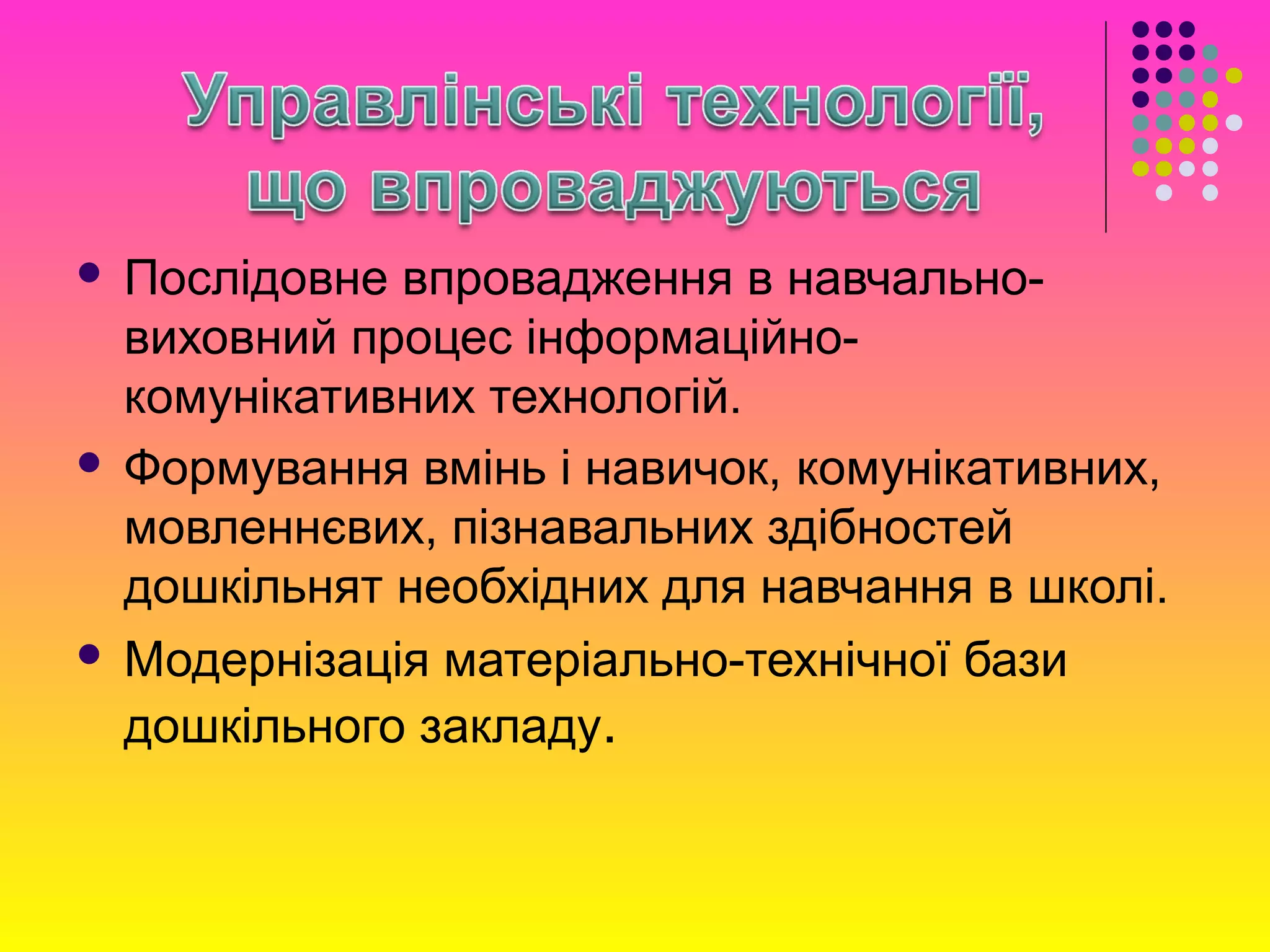 Послідовне впровадження в навчально-
виховний процес інформаційно-
комунікативних технологій.
 Формування вмінь і навичок, комунікативних,
мовленнєвих, пізнавальних здібностей
дошкільнят необхідних для навчання в школі.
 Модернізація матеріально-технічної бази
дошкільного закладу.
 