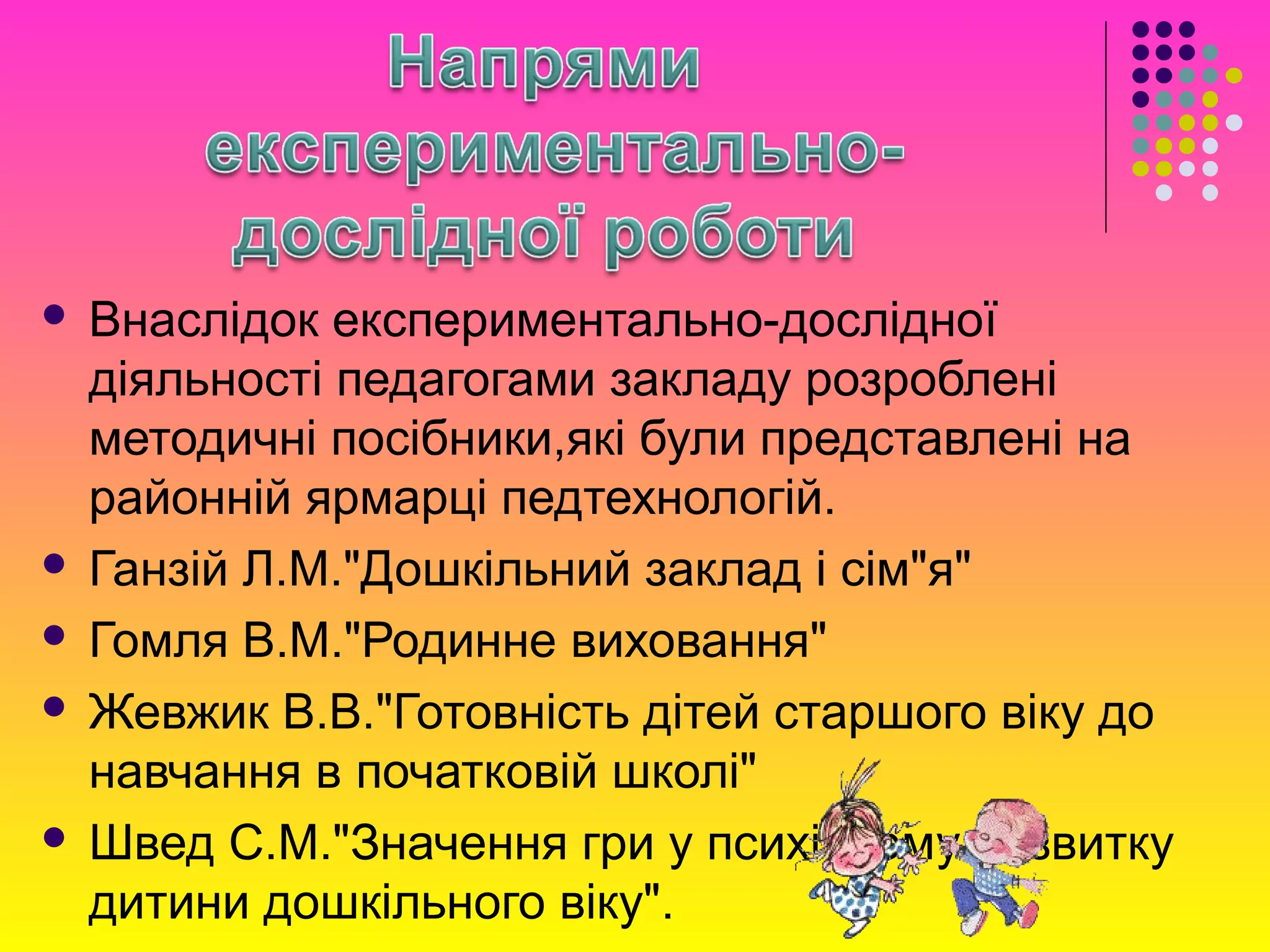  Внаслідок експериментально-дослідної
діяльності педагогами закладу розроблені
методичні посібники,які були представлені на
районній ярмарці педтехнологій.
 Ганзій Л.М."Дошкільний заклад і сім"я"
 Гомля В.М."Родинне виховання"
 Жевжик В.В."Готовність дітей старшого віку до
навчання в початковій школі"
 Швед С.М."Значення гри у психічному розвитку
дитини дошкільного віку".
 
