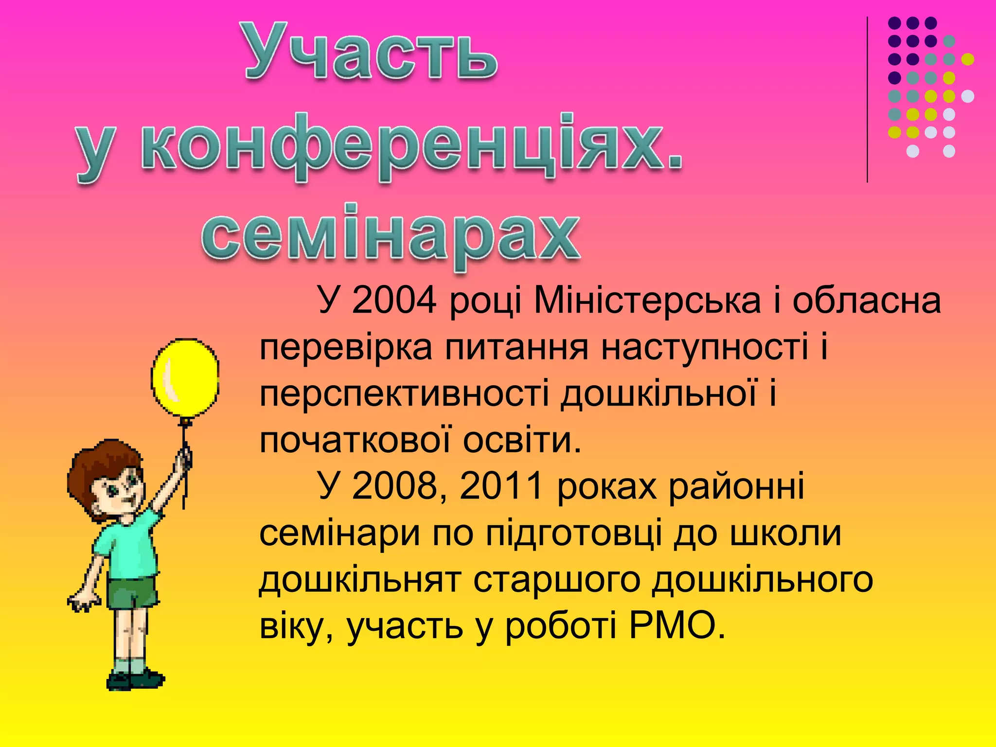 У 2004 році Міністерська і обласна
перевірка питання наступності і
перспективності дошкільної і
початкової освіти.
У 2008, 2011 роках районні
семінари по підготовці до школи
дошкільнят старшого дошкільного
віку, участь у роботі РМО.
 