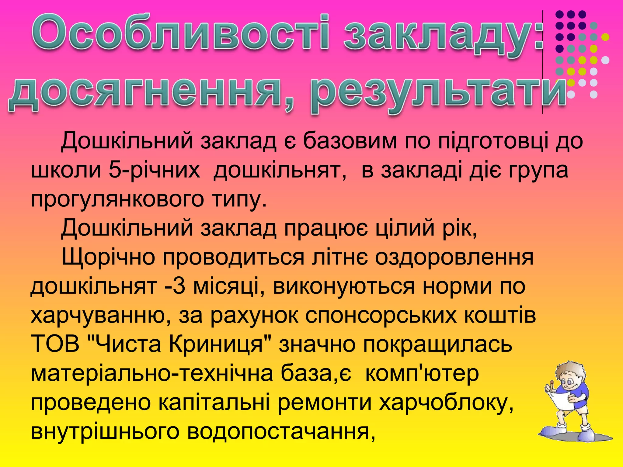 Дошкільний заклад є базовим по підготовці до
школи 5-річних дошкільнят, в закладі діє група
прогулянкового типу.
Дошкільний заклад працює цілий рік,
Щорічно проводиться літнє оздоровлення
дошкільнят -3 місяці, виконуються норми по
харчуванню, за рахунок спонсорських коштів
ТОВ "Чиста Криниця" значно покращилась
матеріально-технічна база,є комп'ютер
проведено капітальні ремонти харчоблоку,
внутрішнього водопостачання,
 