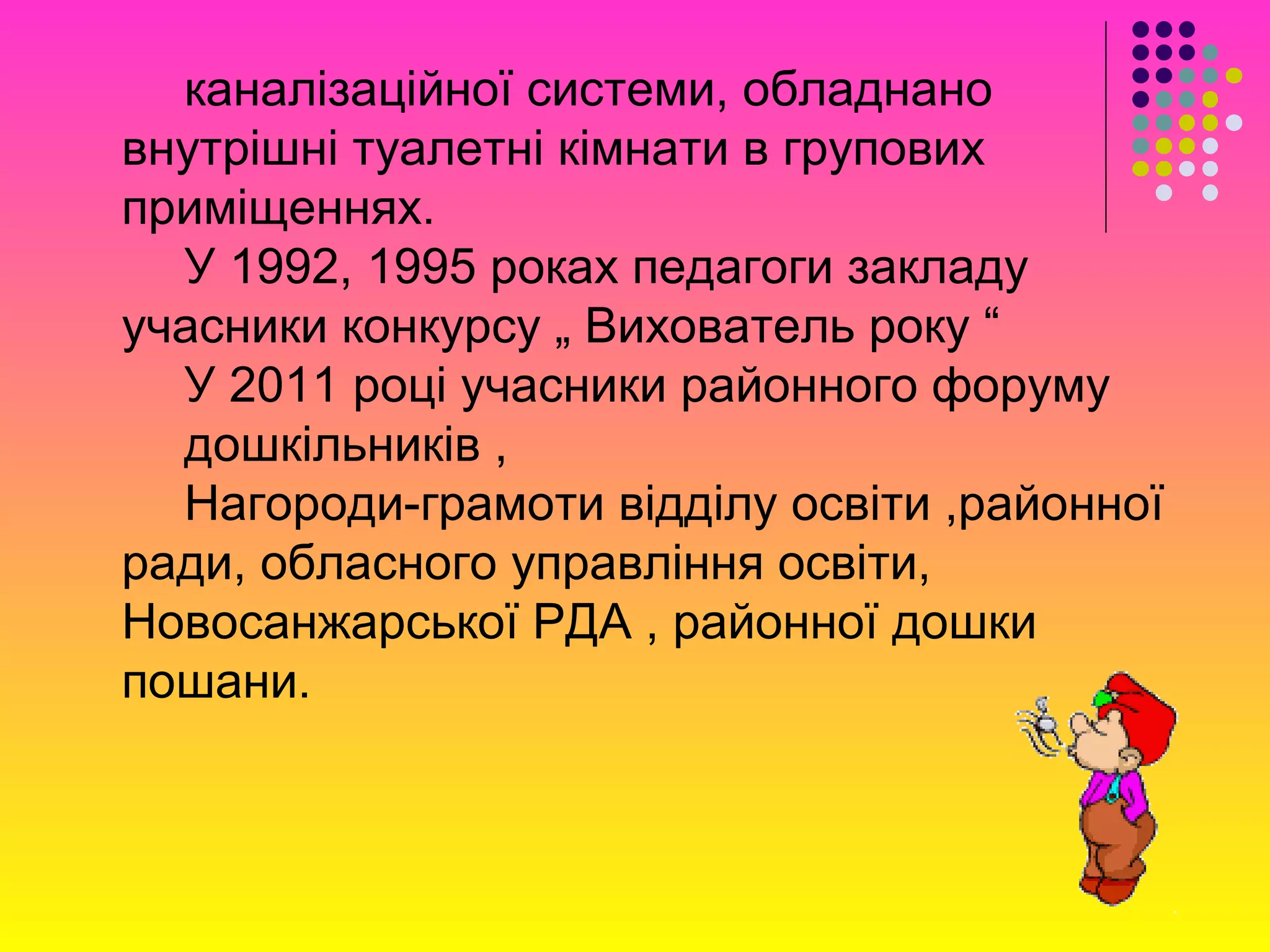 каналізаційної системи, обладнано
внутрішні туалетні кімнати в групових
приміщеннях.
У 1992, 1995 роках педагоги закладу
учасники конкурсу „ Вихователь року “
У 2011 році учасники районного форуму
дошкільників ,
Нагороди-грамоти відділу освіти ,районної
ради, обласного управління освіти,
Новосанжарської РДА , районної дошки
пошани.
 