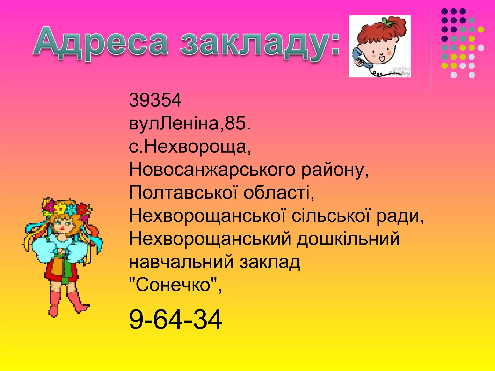 39354
вулЛеніна,85.
с.Нехвороща,
Новосанжарського району,
Полтавської області,
Нехворощанської сільської ради,
Нехворощанський дошкільний
навчальний заклад
"Сонечко",
9-64-34
 