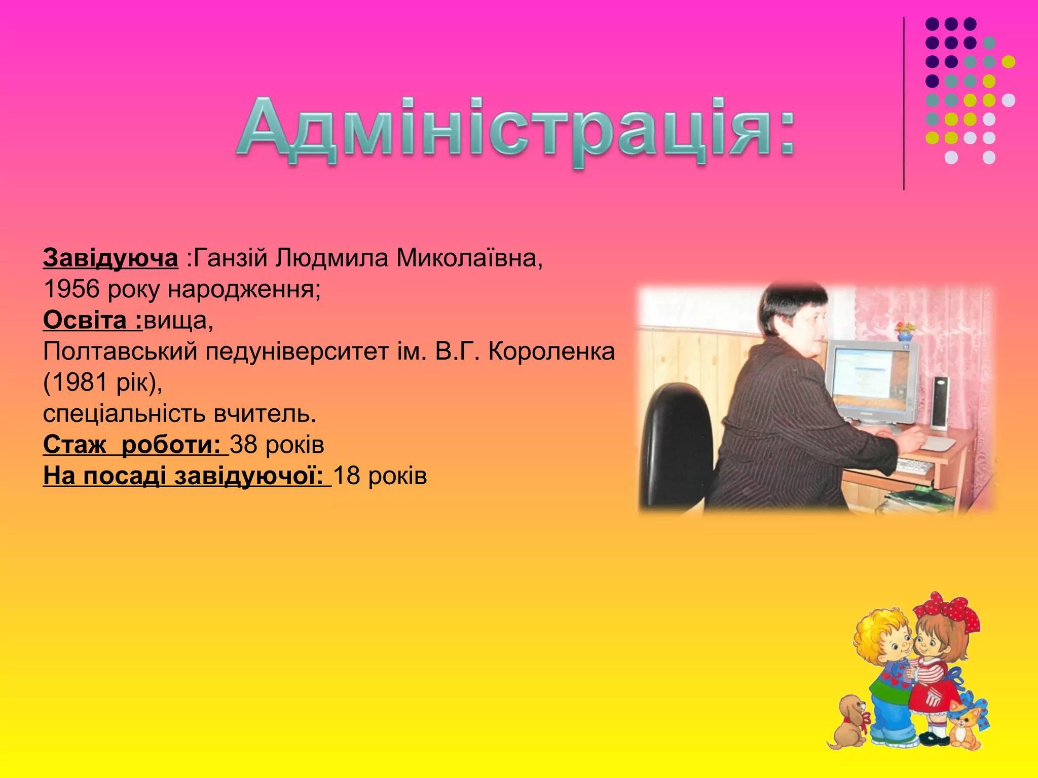 Завідуюча :Ганзій Людмила Миколаївна,
1956 року народження;
Освіта :вища,
Полтавський педуніверситет ім. В.Г. Короленка
(1981 рік),
спеціальність вчитель.
Стаж роботи: 38 років
На посаді завідуючої: 18 років
 