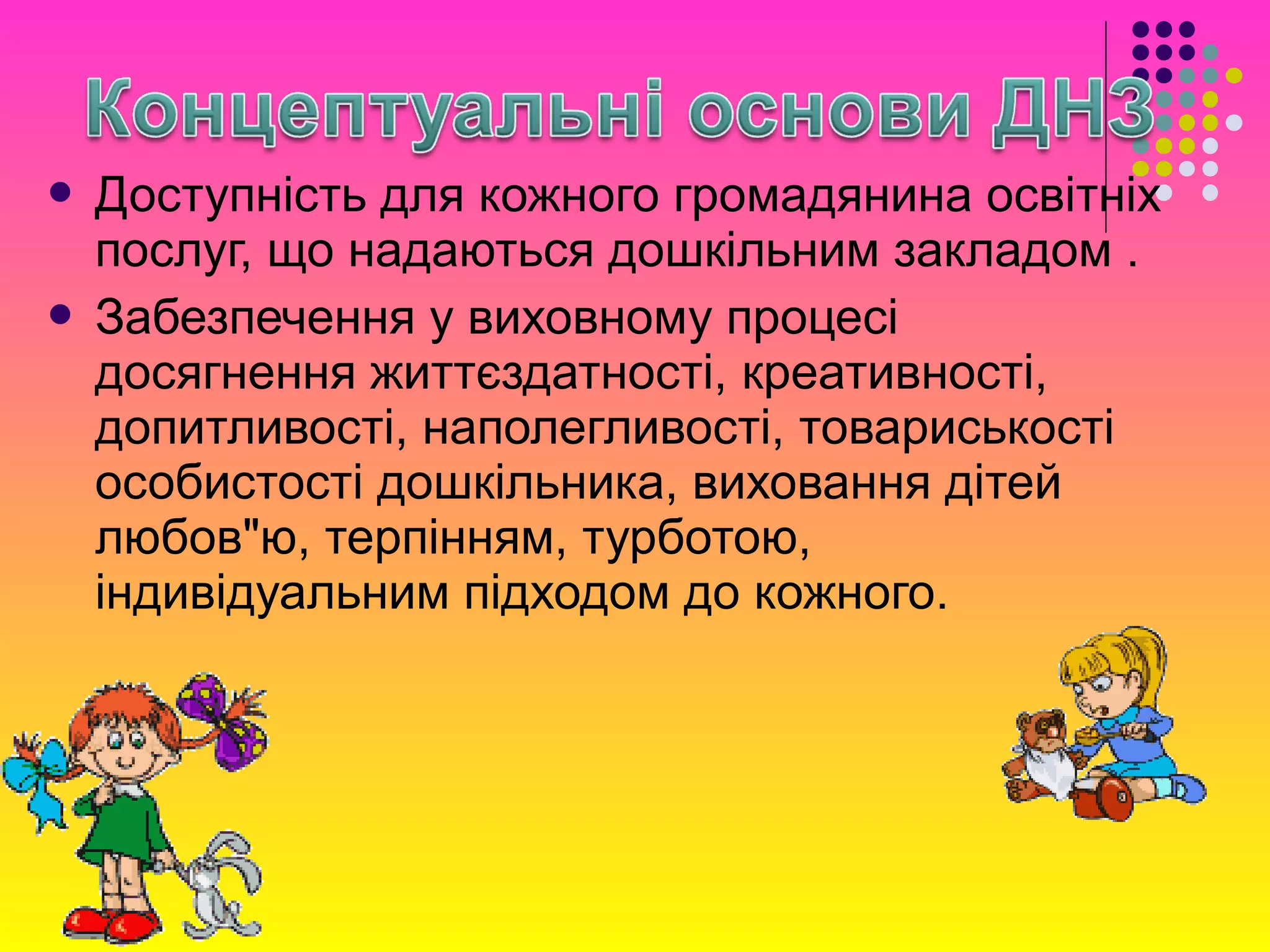  Доступність для кожного громадянина освітніх
послуг, що надаються дошкільним закладом .
 Забезпечення у виховному процесі
досягнення життєздатності, креативності,
допитливості, наполегливості, товариськості
особистості дошкільника, виховання дітей
любов"ю, терпінням, турботою,
індивідуальним підходом до кожного.
 