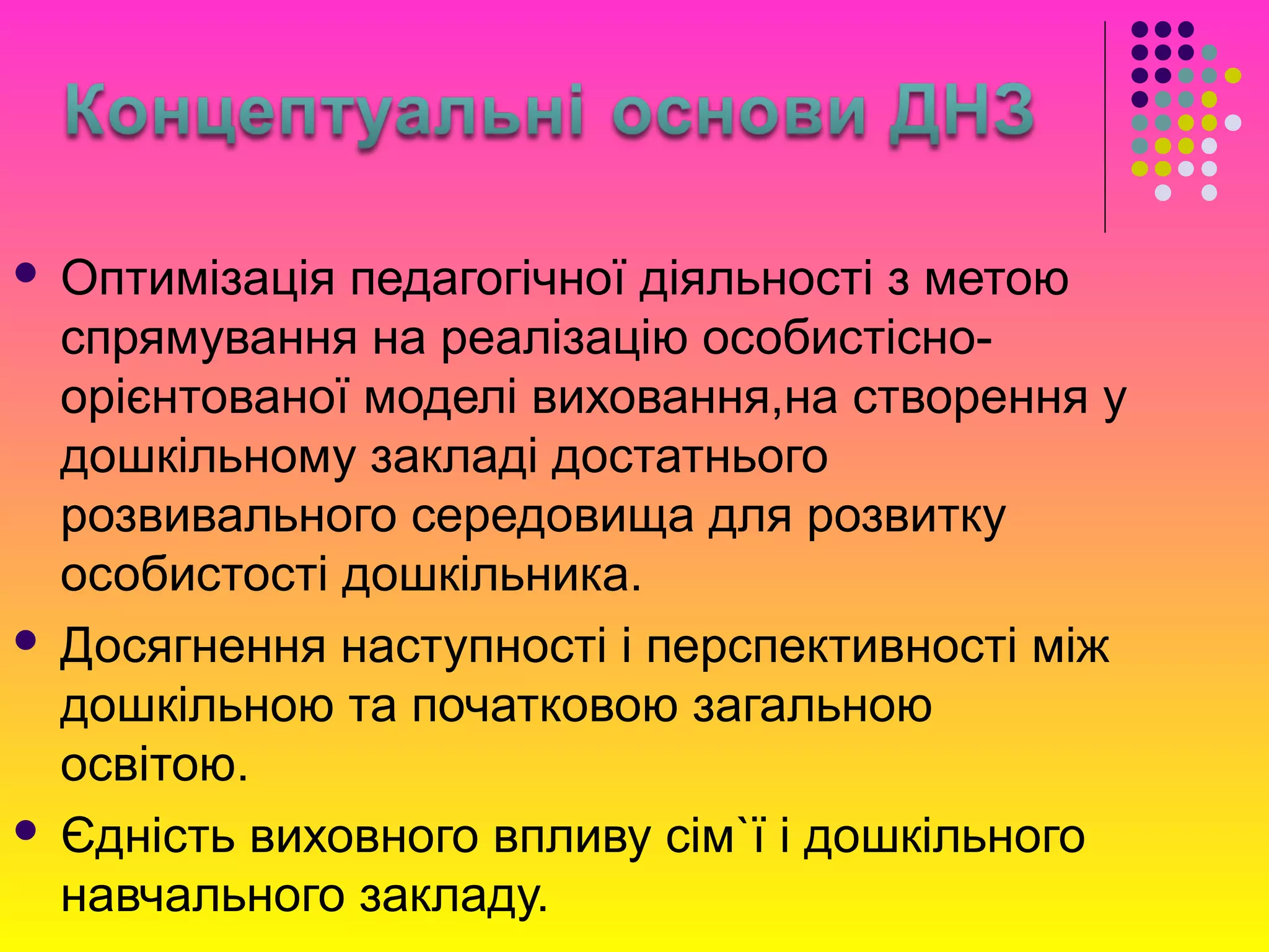  Оптимізація педагогічної діяльності з метою
спрямування на реалізацію особистісно-
орієнтованої моделі виховання,на створення у
дошкільному закладі достатнього
розвивального середовища для розвитку
особистості дошкільника.
 Досягнення наступності і перспективності між
дошкільною та початковою загальною
освітою.
 Єдність виховного впливу сім`ї і дошкільного
навчального закладу.
 
