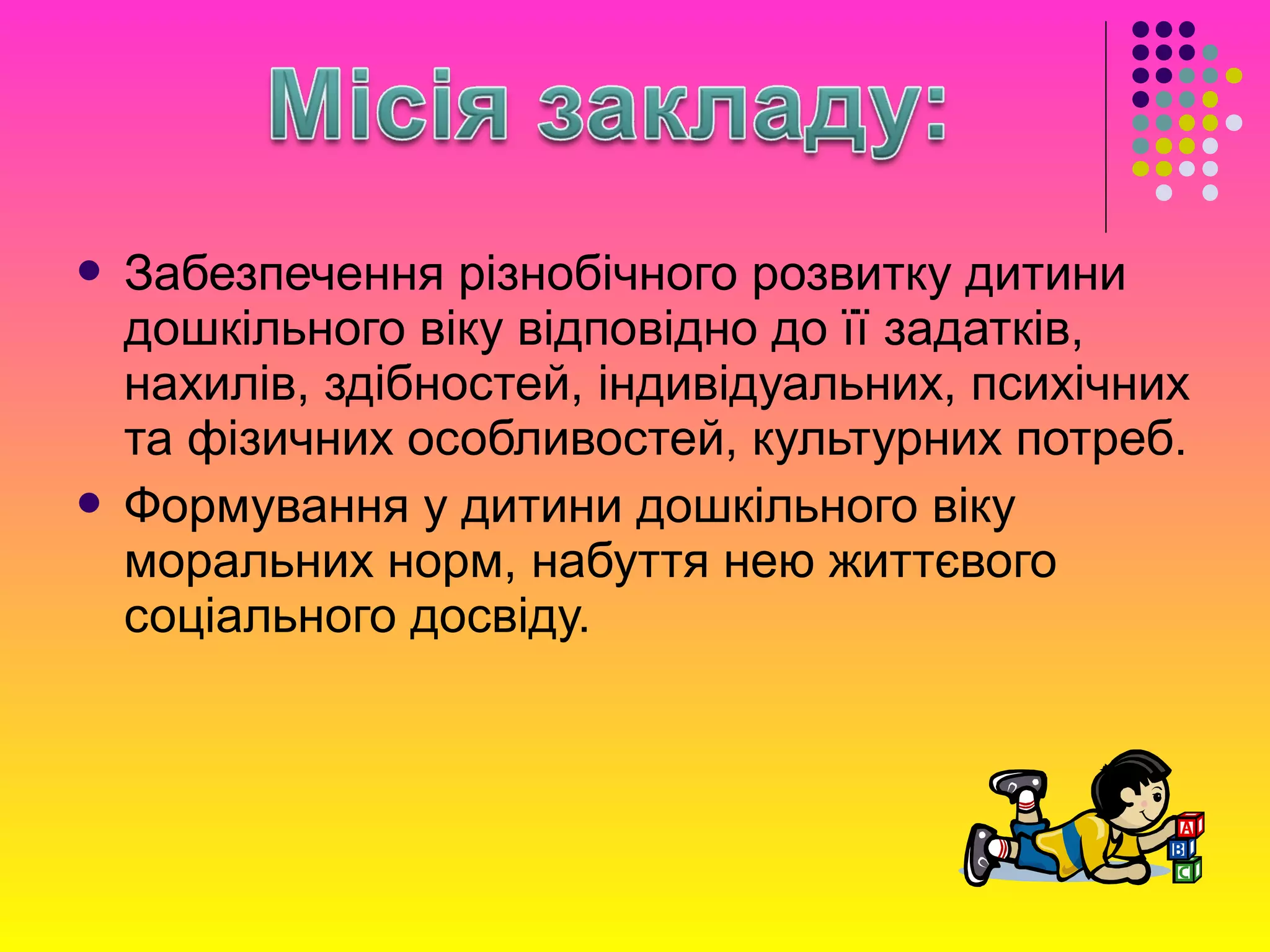  Забезпечення різнобічного розвитку дитини
дошкільного віку відповідно до її задатків,
нахилів, здібностей, індивідуальних, психічних
та фізичних особливостей, культурних потреб.
 Формування у дитини дошкільного віку
моральних норм, набуття нею життєвого
соціального досвіду.
 
