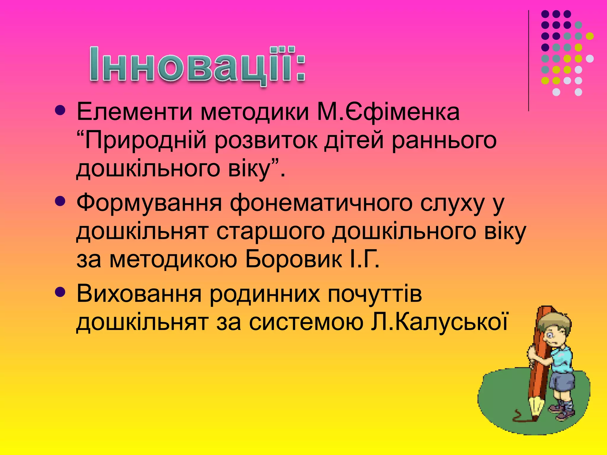  Елементи методики М.Єфіменка
“Природній розвиток дітей раннього
дошкільного віку”.
 Формування фонематичного слуху у
дошкільнят старшого дошкільного віку
за методикою Боровик І.Г.
 Виховання родинних почуттів
дошкільнят за системою Л.Калуської
 