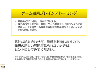 ゲーム要素ブレインストーミング
意外な組み合わせが、発想を刺激しますので、
発想の新しい展開が⾒られないときは、
ヒントにしてみてください。
アイデアによっては、その「切り⼝」が意味を成さない場合もあるので、
その場合は「提⽰する切り⼝」を無視して⾃由にブレストして下さい。
• 最初の2ラウンドは、⾃由にブレスト。
• 残りのラウンドでは、毎回、ゲーム要素を2，3個ランダムに選
びだし、「そのゲーム要素を仮に持たせたなら？」と、ブレス
トの切り⼝を提⽰。
26
 